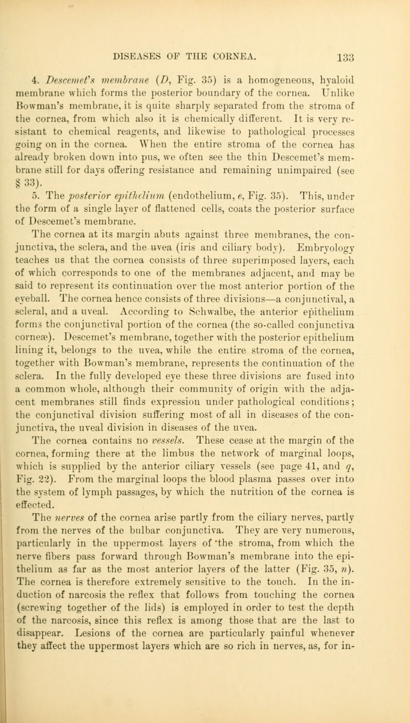 4. Descemet*s membrane (D, Fig. 3.)) is a homogeneous, hyaloid membrane which forms the posterior boundary of the cornea. Unlike Bowman's membrane, it is quite sharply separated from the stroma of the cornea, from which also it is chemically different. It is very re- sistant to chemical reagents, and likewise to pathological processes going on in the cornea. When the entire stroma of the cornea has already broken down into pus, we often see the thin Descemet's mem- brane still for days offering resistance and remaining unimpaired (see §33). 5. The posterior epithelium (endothelium, e, Fig. 35). This, under the form of a single layer of flattened cells, coats the posterior surface of Descemet's membrane. The cornea at its margin abuts against three membranes, the con- junctiva, the sclera, and the uvea (iris and ciliary body). Embryology teaches us that the cornea consists of three superimposed layers, each of which corresponds to one of the membranes adjacent, and may be said to represent its continuation over the most anterior portion of the eyeball. The cornea hence consists of three divisions—a conjunctival, a scleral, and a uveal. According to Schwalbe, the anterior epithelium forms the conjunctival portion of the cornea (the so-called conjunctiva cornea?). Descemet's membrane, together with the posterior epithelium lining it, belongs to the uvea, while the entire stroma of the cornea, together with Bowman's membrane, represents the continuation of the sclera. In the fully developed eye these three divisions are fused into a common whole, although their community of origin with the adja- cent membranes still finds expression under pathological conditions; the conjunctival division suffering most of all in diseases of the con- junctiva, the uveal division in diseases of the uvea. The cornea contains no vessels. These cease at the margin of the cornea, forming there at the limbus the network of marginal loops, which is supplied by the anterior ciliary vessels (see page 41, and q, Fig. 22). From the marginal loops the blood plasma passes over into the system of lymph passages, by which the nutrition of the cornea is effected. The nerves of the cornea arise partly from the ciliary nerves, partly from the nerves of the bulbar conjunctiva. They are very numerous, particularly in the uppermost layers of 'the stroma, from which the nerve fibers pass forward through Bowman's membrane into the epi- thelium as far as the most anterior layers of the latter (Fig. 35, n). The cornea is therefore extremely sensitive to the touch. In the in- duction of narcosis the reflex that follows from touching the cornea (screwing together of the lids) is employed in order to test the depth of the narcosis, since this reflex is among those that are the last to disappear. Lesions of the cornea are particularly painful whenever they affect the uppermost layers which are so rich in nerves, as, for in-