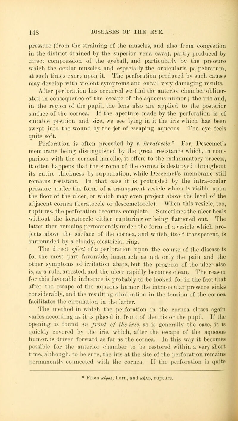 pressure (from the straining of the muscles, and also from congestion in the district drained by the superior vena cava), partly produced by direct compression of the eyeball, and particularly by the pressure which the ocular muscles, and especially the orbicularis palpebrarum, at such times exert upon it. The perforation produced by such causes may develop with violent symptoms and entail very damaging results. After perforation has occurred we find the anterior chamber obliter- ated in consequence of the escape of the aqueous humor; the iris and, in the region of the pupil, the lens also are applied to the posterior surface of the cornea. If the aperture made by the perforation is of suitable position and size, we see lying in it the iris which has been swept into the wound by the jet of escaping aqueous. The eye feels quite soft. Perforation is often preceded by a keratocele* For, Descemets membrane being distinguished by the great resistance which, in com- parison with the corneal lamella?, it offers to the inflammatory process, it often happens that the stroma of the cornea is destroyed throughout its entire thickness by suppuration, while Descemet's membrane still remains resistant. In that case it is protruded by the intra-ocular pressure under the form of a transparent vesicle which is visible upon the floor of the ulcer, or which may even project above the level of the adjacent cornea (keratocele or descemetocele). When this vesicle, too, ruptures, the perforation becomes complete. Sometimes the ulcer heals without the keratocele either rupturing or being flattened out. The latter then remains permanently under the form of a vesicle which pro- jects above the surface of the cornea, and which, itself transparent, is surrounded by a cloudy, cicatricial ring. The direct effect of a perforation upon the course of the disease is for the most part favorable, inasmuch as not only the pain and the other symptoms of irritation abate, but the progress of the ulcer also is, as a rule, arrested, and the ulcer rapidly becomes clean. The reason for this favorable influence is probably to be looked for in the fact that after the escape of the aqueous humor the intra-ocular pressure sinks considerably, and the resulting diminution in the tension of the cornea facilitates the circulation in the latter. The method in which the perforation in the cornea closes again varies according as it is placed in front of the iris or the pupil. If the opening is found in front of the iris, as is generally the case, it is quickly covered by the iris, which, after the escape of the aqueous humor, is driven forward as far as the cornea. In this way it becomes possible for the anterior chamber to be restored within a very short time, although, to be sure, the iris at the site of the perforation remains permanently connected with the cornea. If the perforation is quite * From Kfpas, horn, and kt)\ti, rupture.