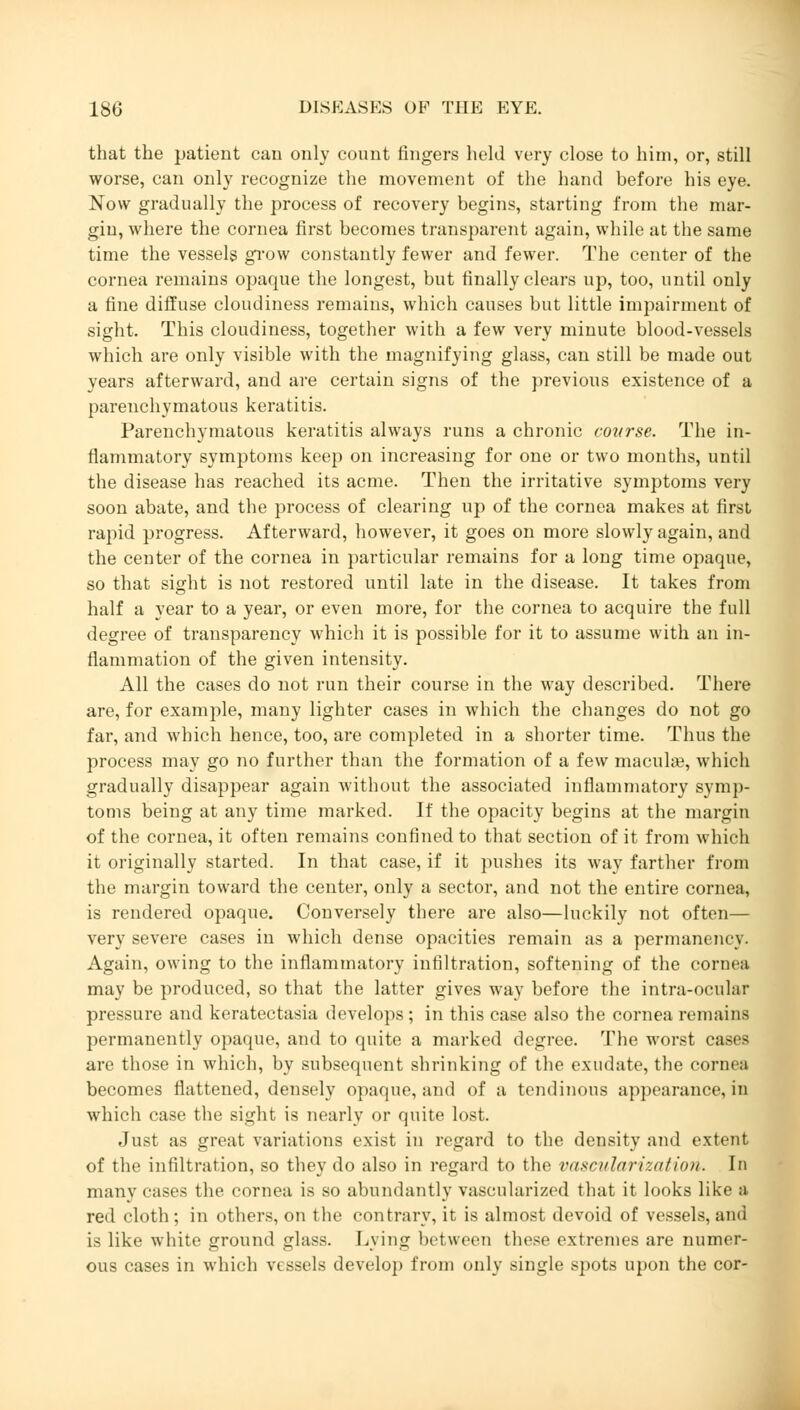 that the patient can only count fingers held very close to him, or, still worse, can only recognize the movement of the hand before his eye. Now gradually the process of recovery begins, starting from the mar- gin, where the cornea first becomes transparent again, while at the same time the vessels grow constantly fewer and fewer. The center of the cornea remains opaque the longest, but finally clears up, too, until only a fine diffuse cloudiness remains, which causes but little impairment of sight. This cloudiness, together with a few very minute blood-vessels which are only visible with the magnifying glass, can still be made out years afterward, and are certain signs of the previous existence of a parenchymatous keratitis. Parenchymatous keratitis always runs a chronic course. The in- flammatory symptoms keep on increasing for one or two months, until the disease has reached its acme. Then the irritative symptoms very soon abate, and the process of clearing up of the cornea makes at first rapid progress. Afterward, however, it goes on more slowly again, and the center of the cornea in particular remains for a long time opaque, so that sight is not restored until late in the disease. It takes from half a year to a year, or even more, for the cornea to acquire the full degree of transparency which it is possible for it to assume with an in- flammation of the given intensity. All the cases do not run their course in the way described. There are, for example, many lighter cases in which the changes do not go far, and which hence, too, are completed in a shorter time. Thus the process may go no further than the formation of a few macula?, which gradually disappear again without the associated inflammatory symp- toms being at any time marked. If the opacity begins at the margin of the cornea, it often remains confined to that section of it from which it originally started. In that case, if it pushes its way farther from the margin toward the center, only a sector, and not the entire cornea, is rendered opaque. Conversely there are also—luckily not often— very severe cases in which dense opacities remain as a permanency. Again, owing to the inflammatory infiltration, softening of the cornea may be produced, so that the latter gives way before the intra-ocular pressure and keratectasia develops; in this case also the cornea remains permanently opaque, and to quite a marked degree. The worst cases are those in which, by subsequent shrinking of the exudate, the cornea becomes flattened, densely opaque, and of a tendinous appearance, in which case the sight is nearly or quite lost. Just as great variations exist in regard to the density and extent of the infiltration, so they do also in regard to the vascirfarizatio». In many cases the cornea is so abundantly vascularized that it looks like a red cloth; in others, on the contrary, it is almost devoid of vessels, and is like white ground glass. Lying between these extremes are numer- ous cases in which vessels develop from only single spots upon the cor-