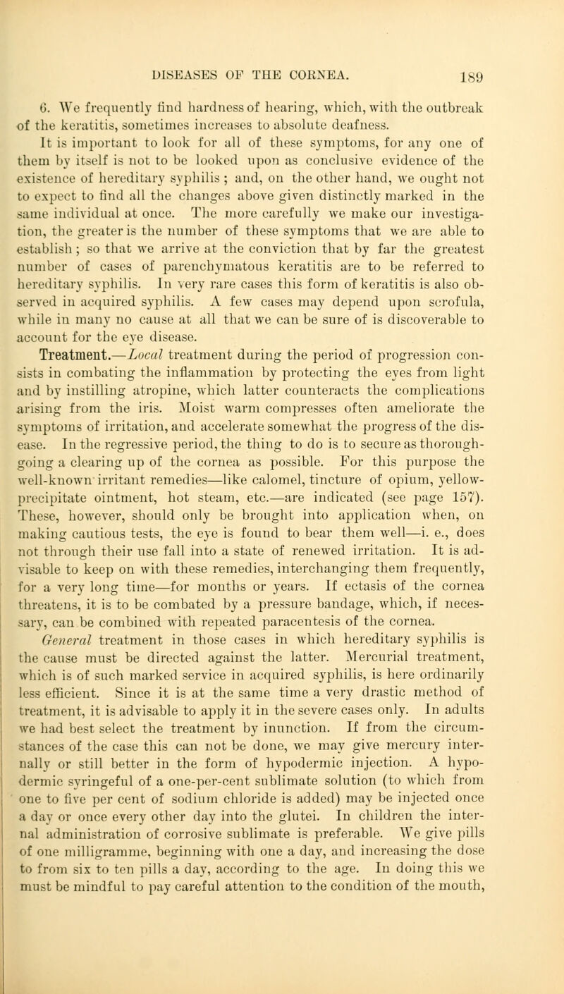 G. We frequently find hardness of hearing, which, with the outbreak of the keratitis, sometimes increases to absolute deafness. It is important to look for all of these symptoms, for any one of them by itself is not to be looked upon as conclusive evidence of the existence of hereditary syphilis ; and, on the other hand, we ought not to expect to find all the changes above given distinctly marked in the same individual at once. The more carefully we make our investiga- tion, the greater is the number of these symptoms that we are able to establish ; so that we arrive at the conviction that by far the greatest number of cases of parenchymatous keratitis are to be referred to hereditary syphilis. In very rare cases this form of keratitis is also ob- served in acquired syphilis. A few cases may depend upon scrofula, while in many no cause at all that we can be sure of is discoverable to account for the eye disease. Treatment.—Local treatment during the period of progression con- sists in combating the inflammation by protecting the eyes from light and by instilling atropine, which latter counteracts the complications arising from the iris. Moist warm compresses often ameliorate the symptoms of irritation, and accelerate somewhat the progress of the dis- ease. In the regressive period, the thing to do is to secure as thorough- going a clearing up of the cornea as possible. For this purpose the well-known irritant remedies—like calomel, tincture of opium, yellow- precipitate ointment, hot steam, etc.—are indicated (see page 157). These, however, should only be brought into application when, on making cautious tests, the eye is found to bear them well—i. e., does not through their use fall into a state of renewed irritation. It is ad- visable to keep on with these remedies, interchanging them frequently, for a very long time—for months or years. If ectasis of the cornea threatens, it is to be combated by a pressure bandage, which, if neces- sary, can be combined with repeated paracentesis of the cornea. General treatment in those cases in which hereditary syphilis is the cause must be directed against the latter. Mercurial treatment, which is of such marked service in acquired syphilis, is here ordinarily less efficient. Since it is at the same time a very drastic method of treatment, it is advisable to apply it in the severe cases only. In adults we had best select the treatment by inunction. If from the circum- stances of the case this can not be done, we may give mercury inter- nally or still better in the form of hypodermic injection. A hypo- dermic syringeful of a one-per-cent sublimate solution (to which from one to five per cent of sodium chloride is added) may be injected once a day or once every other day into the glutei. In children the inter- nal administration of corrosive sublimate is preferable. We give pills of one milligramme, beginning with one a day, and increasing the dose to from six to ten pills a day, according to the age. In doing this we must be mindful to pay careful attention to the condition of the mouth,