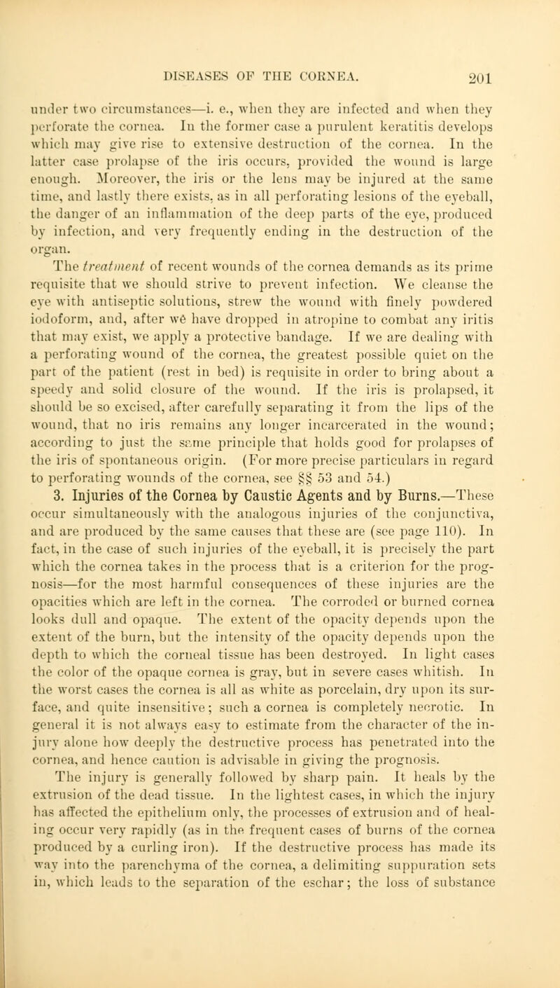 ander two circumstances—i. e., when they are infected and when they perforate the cornea. In the former case a purulent keratitis develops which may give rise to extensive destruction of the cornea. In the Latter ease prolapse of the iris occurs, provided the wound is large enough. Moreover, the iris or the lens may be injured at the same time, and lastly there exists, as in all perforating lesions of the eyeball, the danger of an inflammation of the deep parts of the eye, produced by infection, and very frequently ending in the destruction of the organ. The treatment of recent wounds of the cornea demands as its prime requisite that we should strive to prevent infection. We cleanse the eye with antiseptic solutions, strew the wound with finely powdered iodoform, and, after we have dropped in atropine to combat any iritis that may exist, we apply a protective bandage. If we are dealing with a perforating wound of the cornea, the greatest possible quiet on the part of the patient (rest in bed) is requisite in order to bring about a speedy and solid closure of the wound. If the iris is prolapsed, it should be so excised, after carefully separating it from the lips of the wound, that no iris remains any longer incarcerated in the wound; according to just the s^me principle that holds good for prolapses of the iris of spontaneous origin. (For more precise particulars in regard to perforating wounds of the cornea, see §§ 53 and 54.) 3. Injuries of the Cornea by Caustic Agents and by Burns.—These occur simultaneously with the analogous injuries of the conjunctiva, and are produced by the same causes that these are (see page 110). In fact, in the case of such injuries of the eyeball, it is precisely the part which the cornea takes in the process that is a criterion for the prog- nosis—for the most harmful consequences of these injuries are the opacities which are left in the cornea. The corroded or burned cornea looks dull and opaque. The extent of the opacity depends upon the extent of the burn, but the intensity of the opacity depends upon the depth to which the corneal tissue has been destroyed. In light cases the color of the opaque cornea is gray, but in severe cases whitish. In the worst cases the cornea is all as white as porcelain, dry upon its sur- face, and quite insensitive; such a cornea is completely necrotic. In general it is not always easy to estimate from the character of the in- jury alone how deeply the destructive process has penetrated into the cornea, and hence caution is advisable in giving the prognosis. The injury is generally followed by sharp pain. It heals by the extrusion of the dead tissue. In the lightest cases, in which the injury has affected the epithelium only, the processes of extrusion and of heal- ing occur very rapidly (as in the frequent cases of burns of the cornea produced by a curling iron). If the destructive process has made its way into the parenchyma of the cornea, a delimiting suppuration sets in, which leads to the separation of the eschar; the loss of substance