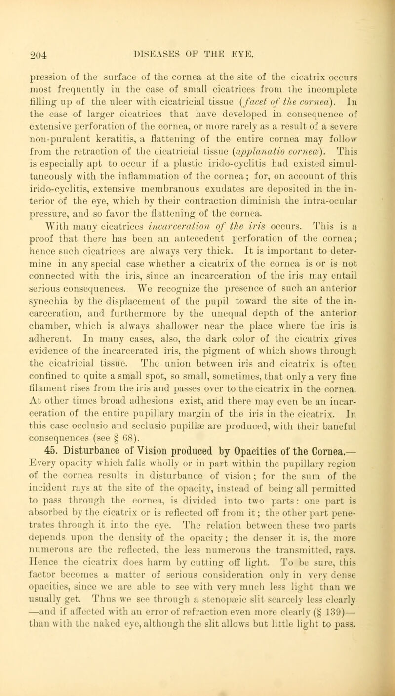 pression of the surface of the cornea at the site of the cicatrix occurs most frequently in the case of small cicatrices from the incomplete lilling up of the ulcer with cicatricial tissue (fare/ of the cornea), In the case of larger cicatrices that have developed in consequence of extensive perforation of the cornea, or more rarely as a result of a severe nou-purulent keratitis, a flattening of the entire cornea may follow from the retraction of the cicatricial tissue (applanatio cornem). This is especially apt to occur if a plastic irido-cyclitis had existed simul- taneously with the inflammation of the cornea; for, on account of this irido-cyclitis, extensive membranous exudates are deposited in the in- terior of the eye, which by their contraction diminish the intra-ocular pressure, and so favor the flattening of the cornea. With many cicatrices incarceration of the iris occurs. This is a proof that there has been an antecedent perforation of the cornea; hence such cicatrices are always very thick. It is important to deter- mine in any special case whether a cicatrix of the cornea is or is not connected with the iris, since an incarceration of the iris may entail serious consequences. We recognize the presence of such an anterior synechia by the displacement of the pupil toward the site of the in- carceration, and furthermore by the unequal depth of the anterior chamber, which is always shallower near the place where the iris is adherent. In many cases, also, the dark color of the cicatrix gives evidence of the incarcerated iris, the pigment of which shows through the cicatricial tissue. The union between iris and cicatrix is often confined to quite a small spot, so small, sometimes, that only a very fine filament rises from the iris and passes over to the cicatrix in the cornea. At other times broad adhesions exist, and there may even be an incar- ceration of the entire pupillary margin of the iris in the cicatrix. In this case occlusio and seclusio pupillae are produced, with their baneful consequences (see § 0*8). 45. Disturbance of Vision produced by Opacities of the Cornea.— Every opacity which falls wholly or in part within the pupillary region of the cornea results in disturbance of vision; for the sum of the incident rays at the site of the opacity, instead of being all permitted to pass through the cornea, is divided into two parts: one part is absorbed by the cicatrix or is reflected off from it; the other part pene- trates through it into the eye. The relation between these two parte depends upon the density of the opacity; the denser it is, the more numerous are the reflected, the less numerous the transmitted, rays. Hence the cicatrix does harm by cutting off light. To be sure, this factor becomes a matter of serious consideration only in very dense opacities, since we are aide to see with very much less light than we usually get. Thus we see through a stenopeic slit scarcely less clearly —and if affected with an error of refraction even more clearly (§ 139)— than with the naked eye, although the slit allows but little light to pass.