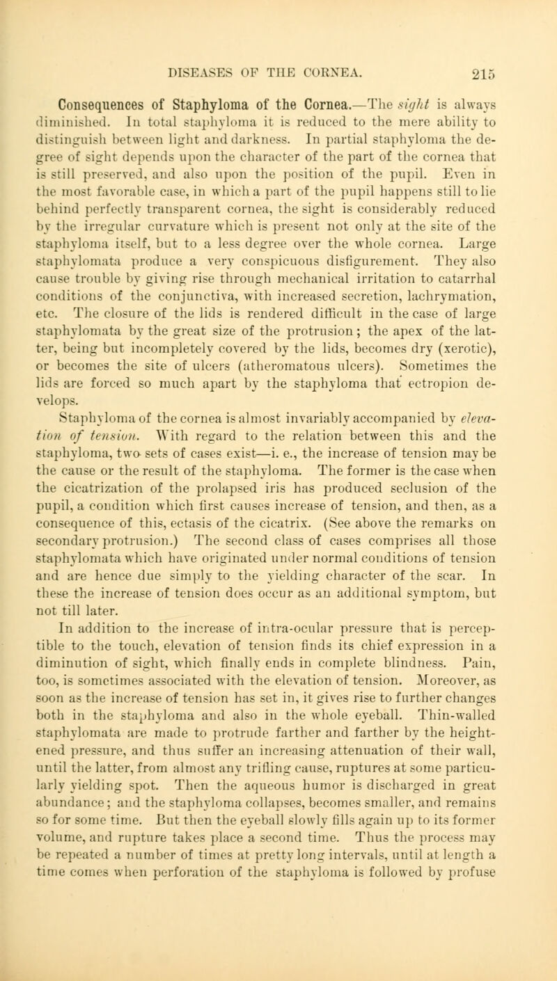 Consequences of Staphyloma of the Cornea.—The sight is always diminished. In total staphyloma it is reduced to the mere ability to distinguish between light and darkness. In partial staphyloma the de- gree of sight depends upon the character of the part of the cornea that is still preserved, and also upon the position of the pupil. Even in the most favorable case, in which a part of the pupil happens still to lie behind perfectly transparent cornea, the sight is considerably reduced by the irregular curvature which is present not only at the site of the staphyloma itself, but to a less degree over the whole cornea. Large staphylomata produce a very conspicuous disfigurement. They also cause trouble by giving rise through mechanical irritation to catarrhal conditions of the conjunctiva, with increased secretion, lachrymation, etc. The closure of the lids is rendered difficult in the case of large staphylomata by the great size of the protrusion; the apex of the lat- ter, being but incompletely covered by the lids, becomes dry (xerotic), or becomes the site of ulcers (atheromatous ulcers). Sometimes the lids are forced so much apart by the staphyloma that ectropion de- velops. Staphyloma of the cornea is almost invariably accompanied by eleva- tion of tension. With regard to the relation between this and the staphyloma, two sets of cases exist—i. e., the increase of tension maybe the cause or the result of the staphyloma. The former is the case when the cicatrization of the prolapsed iris has produced seclusion of the pupil, a condition which first causes increase of tension, and then, as a consequence of this, ectasis of the cicatrix. (See above the remarks on secondary protrusion.) The second class of cases comprises all those staphylomata which have originated under normal conditions of tension and are hence due simply to the yielding character of the scar. In these the increase of tension does occur as an additional symptom, but not till later. In addition to the increase of intra-ocular pressure that is percep- tible to the touch, elevation of tension finds its chief expression in a diminution of sight, which finally ends in complete blindness. Pain, too, is sometimes associated with the elevation of tension. Moreover, as soon as the increase of tension has set in, it gives rise to further changes both in the staphyloma and also in the whole eyeball. Thin-walled staphylomata are made to protrude farther and farther by the height- ened pressure, and thus suffer an increasing attenuation of their wall, until the latter, from almost any trifling cause, ruptures at some particu- larly yielding spot. Then the aqueous humor is discharged in great abundance; and the staphyloma collapses, becomes smaller, and remains so for some time. But then the eyeball slowly fills again up to its former volume, and rupture takes place a second time. Thus the process may be repeated a number of times at pretty long intervals, until at length a time comes when perforation of the staphyloma is followed by profuse