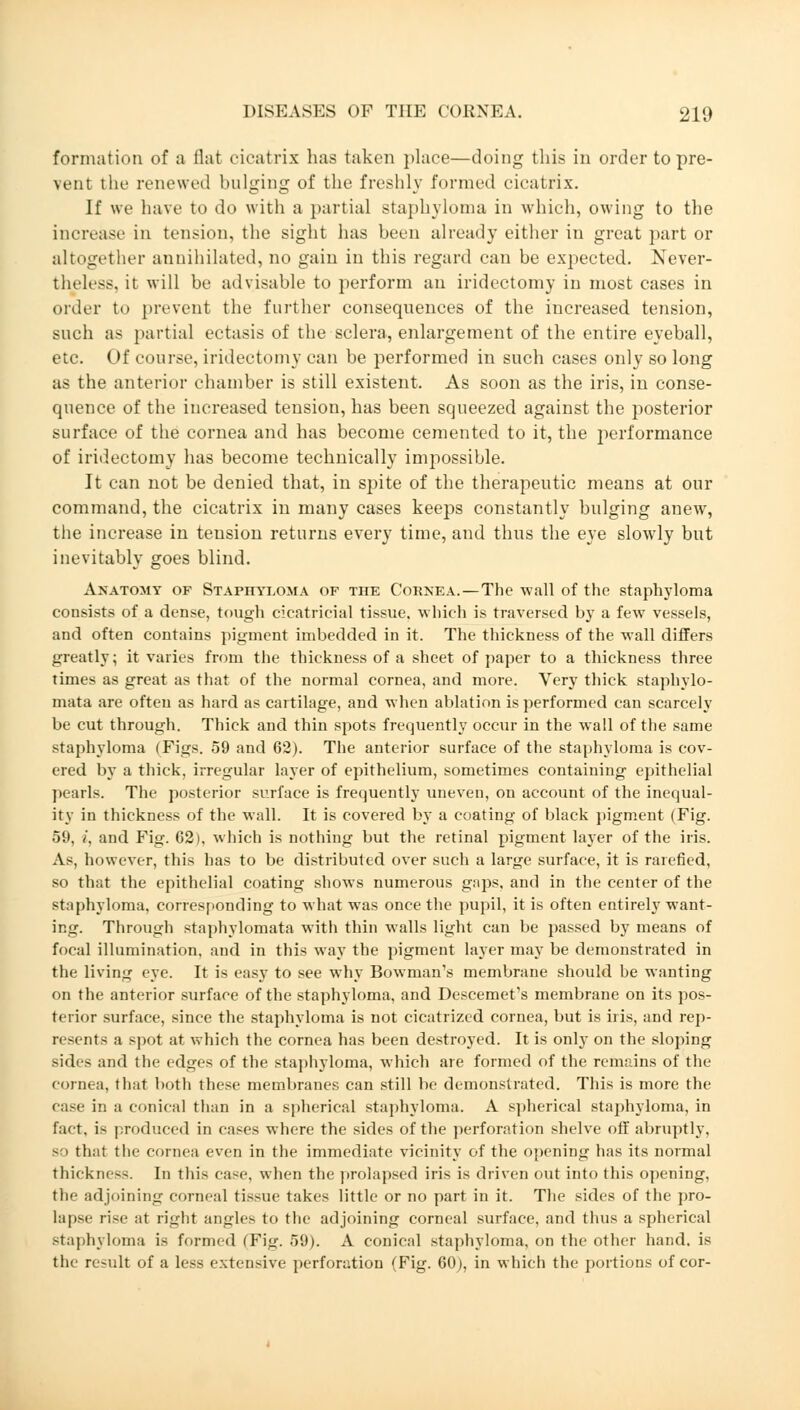 formation of a flat cicatrix has taken place—doing this in order to pre- \ciit the renewed bulging of the freshly formed cicatrix. If we have to do with a partial staphyloma in which, owing to the increase in tension, the sight has been already either in great part or altogether annihilated, no gain in this regard can be expected. Never- theless, it will be advisable to perform an iridectomy in most cases in order to prevent the further consequences of the increased tension, such as partial ectasis of the sclera, enlargement of the entire eyeball, etc. Of course, iridectomy can be performed in such cases only so long as the anterior chamber is still existent. As soon as the iris, in conse- quence of the increased tension, has been squeezed against the posterior surface of the cornea and has become cemented to it, the performance of iridectomy has become technically impossible. It can not be denied that, in spite of the therapeutic means at our command, the cicatrix in many cases keeps constantly bulging anew, the increase in tension returns every time, and thus the eye slowly but inevitably goes blind. Anatomy of Staphyloma of the Cornea.—The -wall of the staphyloma consists of a dense, tough cicatricial tissue, which is traversed by a few vessels, and often contains pigment imbedded in it. The thickness of the wall differs greatly; it varies from the thickness of a sheet of paper to a thickness three times as great as that of the normal cornea, and more. Very thick staphylo- mas are often as hard as cartilage, and when ablation is performed can scarcely be cut through. Thick and thin spots frequently occur in the wall of the same staphyloma (Figs. 59 and 62). The anterior surface of the staphyloma is cov- ered by a thick, irregular layer of epithelium, sometimes containing epithelial pearls. The posterior surface is frequently uneven, on account of the inequal- ity in thickness of the wall. It is covered by a coating of black pigment (Fig. 59, i, and Fig. 62), which is nothing but the retinal pigment layer of the iris. As, however, this has to be distributed over such a large surface, it is rarefied, so that the epithelial coating shows numerous gaps, and in the center of the staphyloma, corresponding to what was once the pupil, it is often entirely want- ing. Through staphylomata with thin walls light can be passed by means of focal illumination, and in this way the pigment layer may be demonstrated in the living eye. It is easy to see why Bowman's membrane should be wanting on the anterior surface of the staphyloma, and Descemet's membrane on its pos- terior surface, since the staphyloma is not cicatrized cornea, but is iris, and rep- resents a spot at which the cornea has been destroyed. It is only on the sloping sides and the edges of the staphyloma, which are formed of the remains of the cornea, that both these membranes can still be demonstrated. This is more the ease in a conical than in a spherical staphyloma. A spherical staphyloma, in fact, is produced in cases where the sides of the perforation shelve off abruptly, so that the cornea even in the immediate vicinity of the opening has its normal thickness. In this case, when the prolapsed iris is driven out into this opening, the adjoining corneal tissue takes little or no part in it. The sides of the pro- lapse rise at right angles to the adjoining corneal surface, and thus a spherical staphyloma is formed (Tig. 59). A conical staphyloma, on the other hand, is the result of a less extensive perforation (Fig. 60), in which the portions of cor-