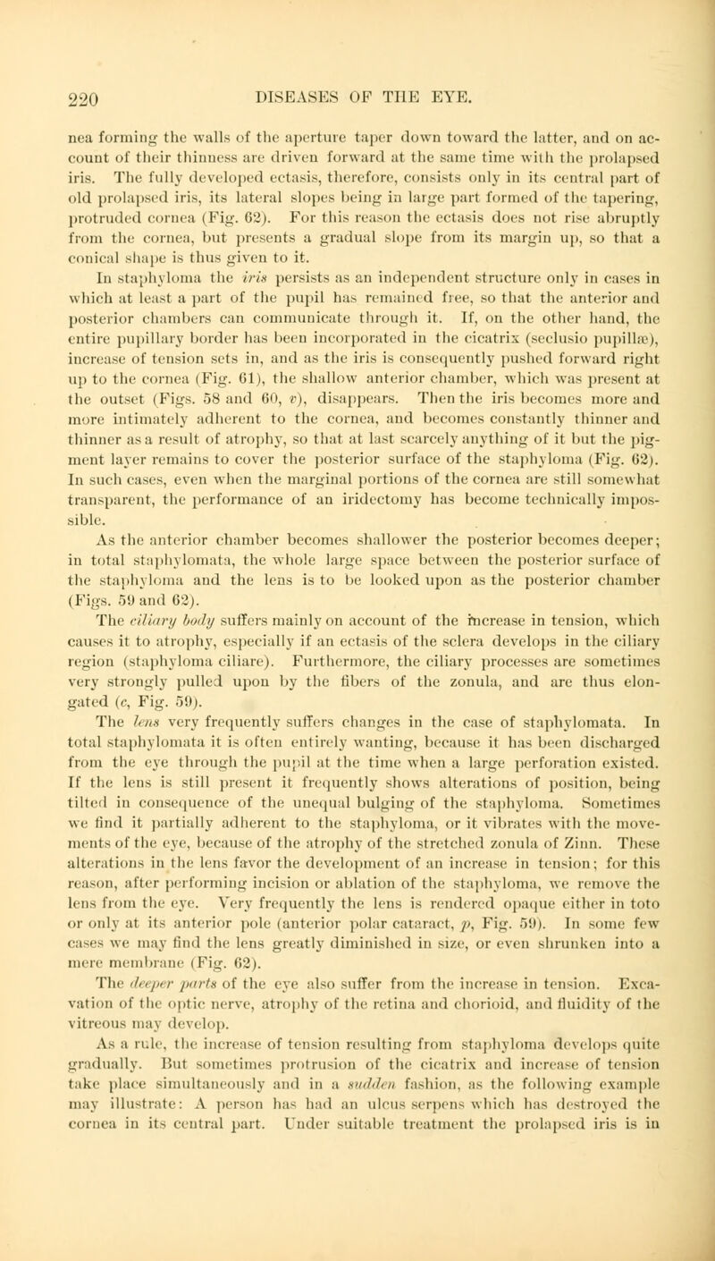 nea forming the walls of the aperture taper down toward the latter, and on ac- count of their thinness are driven forward at the same time with the prolapsed iris. The fully developed ectasis, therefore, consists only in its central part of old prolapsed iris, its lateral slopes being in large part formed of the tapering, protruded cornea (Fig. G2). For this reason the ectasia does not rise abruptly from tin- cornea, but presents a gradual slope from its margin up, so thai a conical shape is thus given to it. In staphyloma the iris persists as an independent structure only in cases in which at least a part of the pupil has remained free, so that the anterior and posterior chambers can communicate through it. If, on the other hand, the entire pupillary border has been incorporated in the cicatrix (seclusio pupilhe), increase of tension sets in, and as the iris is consequently pushed forward right up to the cornea (Fig. 61), the shallow anterior chamber, which was present at the outset (Figs. 58 and 60, v), disappears. Then the iris becomes more and more intimately adherent to the cornea, and becomes constantly thinner and thinner as a result of atrophy, so that at last scarcely anything of it but the pig- ment layer remains to cover the posterior surface of the staphyloma (Fig. 62). In such cases, even when the marginal portions of the cornea are still somewhat transparent, the performance of an iridectomy has become technically impos- sible. As the anterior chamber becomes shallower the posterior becomes deeper; in total staphylomata, the whole large space between the posterior surface of the staphyloma and the lens is to be looked upon as the posterior chamber (Figs. 59 and 62). The ciliary body suffers mainly on account of the increase in tension, which causes it to atrophy, especially if an ectasis of the sclera develops in the ciliary region (staphyloma ciliare). Furthermore, the ciliary processes are sometimes very strongly pulled upon by the fibers of the zonula, and are thus elon- gated (c, Fig. 59). The lens very frequently suffers changes in the case of staphylomata. In total staphylomata it is often entirely wanting, because it has been discharged from the eye through the pupil at the time when a large perforation existed. It' the lens is still present it frequently shows alterations of position, being tilted in consequence of the unequal bulging of the staphyloma. Sometimes we find it partially adherent to the staphyloma, or it vibrates with the move- ments of the eye, because of the atrophy of the stretched zonula of Zinn. These alterations in the lens favor the development of an increase in tension; for this reason, after performing incision or ablation of the staphyloma, we remove the lens from the eye. Very frequently the lens is rendered opaque either in toto or only at its anterior pole (anterior polar cataract, p, Fig. 59). In some few cases we may find the lens greatly diminished in size, or even shrunken into a mere membrane ( Pig. 62). The deeper parts of the eye also suffer from the increase in tension. Exca- vation of tin optic nerve, atrophy of the retina and chorioid, and fluidity of the vitreous may develop. As a rule, the increase of tension resulting from staphyloma develops quite gradually. But sometimes protrusion of the cicatrix and increase of tension take place simultaneously and in a mtihl, n fashion, as the following example may illustrate: A person has had an ulcus serpens which has destroyed the cornea in its central part. Under suitable treatment the prolapsed iris is in