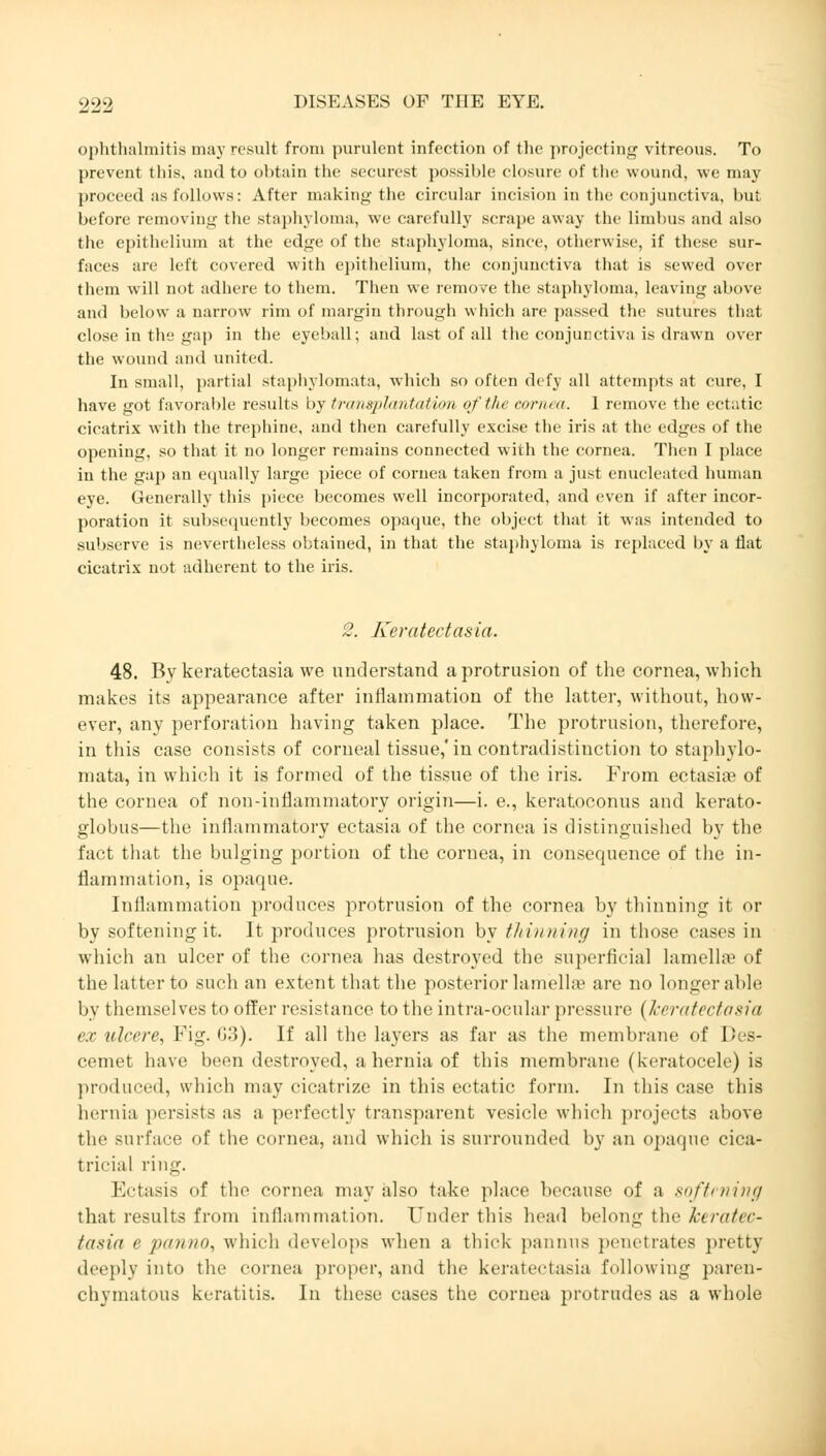 ophthalmitis may resuli from purulent infection of the projecting vitreous. To prevent this, and to obtain the securest possible closure of the wound, we may proceed as follows: After making the circular incision in the conjunctiva, but before removing the staphyloma, we carefully scrape away the limbus and also the epithelium at the edge of the staphyloma, since, otherwise, if these sur- faces are left covered with epithelium, the conjunctiva that is sewed over them will not adhere to them. Then we remove the staphyloma, leaving above and below a narrow rim of margin through which are passed the sutures that close in the gap in the eyeball; and last of all the conjunctiva is drawn over the wound and united. In small, partial staphylomata, winch so often defy all attempts at cure, I have got favorable results by transplantation of the cornea. I remove the ectatic cicatrix with the trephine, and then carefully excise the iris at the edges of the opening, so that it no longer remains connected with the cornea. Then I place in the gap an equally large piece of cornea taken from a just enucleated human eye. Generally this piece becomes well incorporated, and even if after incor- poration it subsequently becomes opaque, the object that it was intended to subserve is nevertheless obtained, in that the staphyloma is replaced by a flat cicatrix not adherent to the iris. 2. Keratectasia. 48. By keratectasia we understand a protrusion of the cornea, which makes its appearance after inflammation of the latter, without, how- ever, any perforation having taken place. The protrusion, therefore, in this case consists of corneal tissue,'in contradistinction to staphylo- mata, in which it is formed of the tissue of the iris. From ectasias of the cornea of non-inflammatory origin—i. e., keratoconus and kerato- globus—the inflammatory ectasia of the cornea is distinguished by the fact that the bulging portion of the cornea, in consequence of the in- flammation, is opaque. Inflammation produces protrusion of the cornea by thinning it or by softening it. It produces protrusion by thinning in those cases in which an ulcer of the cornea has destroyed the superficial lamella? of the latter to such an extent that the posterior lamellae are no longer able by themselves to offer resistance to the intra-ocular pressure (keratectasia ex ulcere, Fig. G3). If all the layers as far as the membrane of Des- cemet have been destroyed, a hernia of this membrane (keratocelc) is produced, which may cicatrize in this ectatic form. In this case this hernia persists as a perfectly transparent vesicle which projects above the surface of the cornea, and which is surrounded by tin opaque cica- tricial ring. Ectasis of the cornea may also take place because of a softening that results from inflammation. Under this head belong the keratec- tasia <■ /inmin, which develops when a thick pannns penetrates pretty deeply into the cornea proper, and the keratectasia following paren- chymatous keratitis. In these cases the cornea protrudes as a whole
