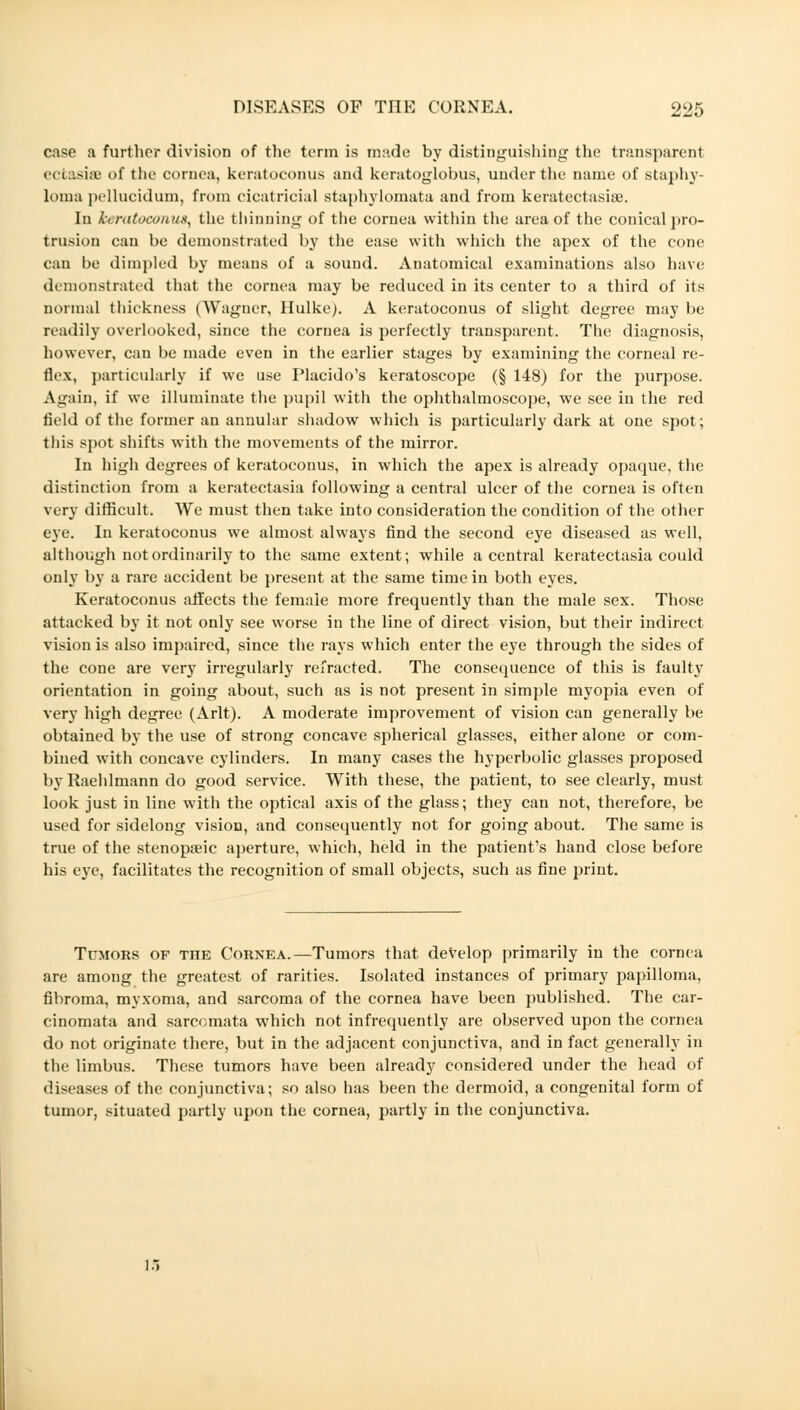 case a further division of the term is made by distinguishing the transparent ectasia of the cornea, keratoconus and keratoglobus, under the name of staphy- loma pellucidum, from cicatricial staphylomata and from keratectasise. In keratoconus, the thinning of the cornea within the area of the conical pro- trusion can be demonstrated by the ease with which the apex of the cone can be dimpled by means of a sound. Anatomical examinations also have demonstrated that the cornea may be reduced in its center to a third of its normal thickness (Wagner, Hulke). A keratoconus of slight degree may be readily overlooked, since the cornea is perfectly transparent. The diagnosis, however, can be made even in the earlier stages by examining the corneal re- flex, particularly if we use Placido's keratoscope (§ 148) for the purpose. Again, if we illuminate the pupil with the ophthalmoscope, we see in the red field of the former an annular shadow which is particularly dark at one spot; this spot shifts with the movements of the mirror. In high degrees of keratoconus, in which the apex is already opaque, the distinction from a keratectasia following a central ulcer of the cornea is often very difficult. We must then take into consideration the condition of the other eye. In keratoconus we almost always find the second eye diseased as well, although not ordinarily to the same extent; while a central keratectasia could only by a rare accident be present at the same time in both eyes. Keratoconus affects the female more frequently than the male sex. Those attacked by it not only see worse in the line of direct vision, but their indirect vision is also impaired, since the rays which enter the eye through the sides of the cone are very irregularly refracted. The consequence of this is faulty orientation in going about, such as is not present in simple myopia even of very high degree (Arlt). A moderate improvement of vision can generally be obtained by the use of strong concave spherical glasses, either alone or com- bined with concave cylinders. In many cases the hyperbolic glasses proposed by Raehlmann do good service. With these, the patient, to see clearly, must look just in line with the optical axis of the glass; they can not, therefore, be used for sidelong vision, and consequently not for going about. The same is true of the stenopeic aperture, which, held in the patient's hand close before his eye, facilitates the recognition of small objects, such as fine print. Timors of the Cornea.—Tumors that develop primarily in the cornea are among the greatest of rarities. Isolated instances of primary papilloma, fibroma, myxoma, and sarcoma of the cornea have been published. The car- cinomata and sarcomata which not infrequently are observed upon the cornea do not originate there, but in the adjacent conjunctiva, and in fact generally in the limbus. These tumors have been already considered under the head of diseases of the conjunctiva; so also has been the dermoid, a congenital form of tumor, situated partly upon the cornea, partly in the conjunctiva. 15