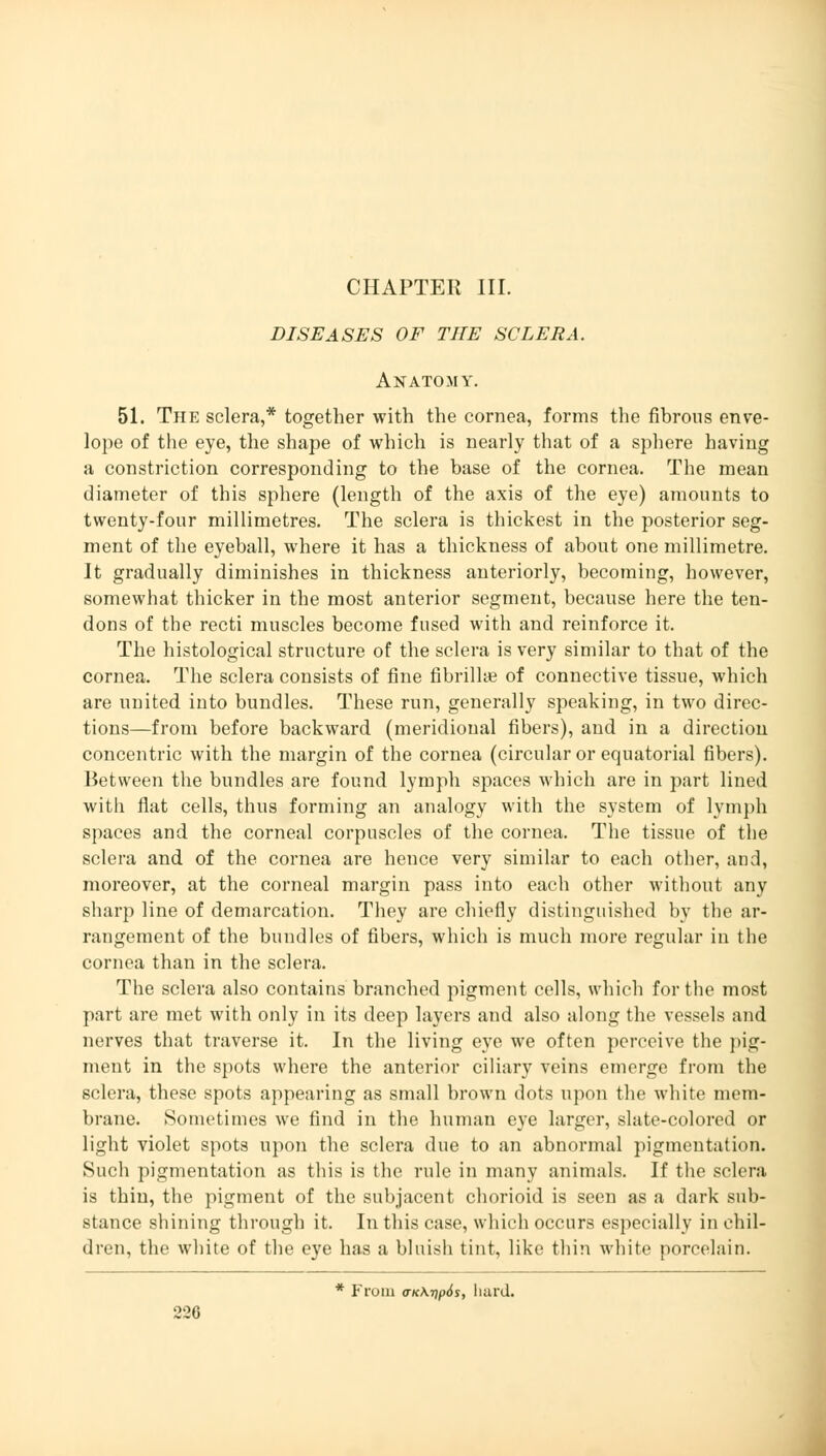 CHAPTER III. DISEASES OF THE SCLERA. Anatomy. 51. The sclera,* together with the cornea, forms the fibrous enve- lope of the eye, the shape of which is nearly that of a sphere having a constriction corresponding to the base of the cornea. The mean diameter of this sphere (length of the axis of the eye) amounts to twenty-four millimetres. The sclera is thickest in the posterior seg- ment of the eyeball, where it has a thickness of about one millimetre. It gradually diminishes in thickness anteriorly, becoming, however, somewhat thicker in the most anterior segment, because here the ten- dons of the recti muscles become fused with and reinforce it. The histological structure of the sclera is very similar to that of the cornea. The sclera consists of fine fibrillae of connective tissue, which are united into bundles. These run, generally speaking, in two direc- tions—from before backward (meridional fibers), and in a direction concentric with the margin of the cornea (circular or equatorial fibers). Between the bundles are found lymph spaces which are in part lined with flat cells, thus forming an analogy with the system of lymph spaces and the corneal corpuscles of the cornea. The tissue of the sclera and of the cornea are hence very similar to each other, and, moreover, at the corneal margin pass into each other without any sharp line of demarcation. They are chiefly distinguished by the ar- rangement of the bundles of fibers, which is much more regular in the cornea than in the sclera. The sclera also contains branched pigment cells, which for the most part are met with only in its deep layers and also along the vessels and nerves that traverse it. In the living eye we often perceive the pig- ment in the spots where the anterior ciliary veins emerge from the sclera, these spots appearing as small brown dots upon the white mem- brane. Sometimes we find in the human eye larger, slate-colored or light violet spots upon the sclera due to an abnormal pigmentation. Such pigmentation as this is the rule in many animals. If the sclera is thin, the pigment of the subjacent chorioid is seen as a dark sub- stance shining through it. In this case, which occurs especially in chil- dren, the white of the eye has a bluish tint, like thin white porcelain. * From <TKKrip6s, hard.