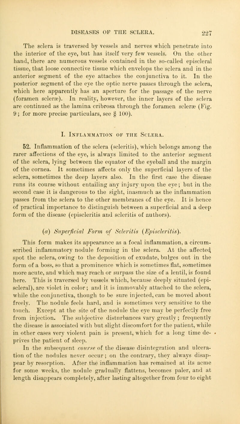 The sclera is traversed by vessels and nerves which penetrate into the interior of the eye, but has itself very few vessels. On the other hand, there are numerous vessels contained in the so-called episcleral tissue, that loose connective tissue which envelops the sclera and in the anterior segment of the eye attaches the conjunctiva to it. In the posterior segment of the eye the optic nerve passes through the sclera, which here apparently has an aperture for the passage of the nerve (foramen sclera?). In reality, however, the inner layers of the sclera are continued as the lamina cribrosa through the foramen sclera? (Fig. 9; for more precise particulars, see § 100). I. Inflammation of the Sclera. 52. Inflammation of the sclera (scleritis), which belongs among the rarer affections of the eye, is always limited to the anterior segment of the sclera, lying between the equator of the eyeball and the margin of the cornea. It sometimes affects only the superficial layers of the sclera, sometimes the deep layers also. In the first case the disease runs its course without entailing any injury upon the eye; but in the second case it is dangerous to the sight, inasmuch as the inflammation passes from the sclera to the other membranes of the eye. It is hence of practical importance to distinguish between a superficial and a deep form of the disease (episcleritis and scleritis of authors). (a) Superficial Form of Scleritis (Episcleritis). This form makes its appearance as a focal inflammation, a circum- scribed inflammatory nodule forming in the sclera. At the affected, spot the sclera, owing to the deposition of exudate, bulges out in the form of a boss, so that a prominence which is sometimes flat, sometimes more acute, and which may reach or surpass the size of a lentil, is found here. This is traversed by vessels which, because deeply situated (epi- scleral), are violet in color; and it is immovably attached to the sclera, while the conjunctiva, though to be sure injected, can be moved about freely. The nodule feels hard, and is sometimes very sensitive to the touch. Except at the site of the nodule the eye may be perfectly free from injection. The subjective disturbances vary greatly; frequently the disease is associated with but slight discomfort for the patient, while in other cases very violent pain is present, which for a long time de- prives the patient of sleep. In the subsequent course of the disease disintegration and ulcera- tion of the nodules never occur; on the contrary, they always disap- pear by resorption. After the inflammation has remained at its acme for some weeks, the nodule gradually flattens, becomes paler, and at length disappears completely, after lasting altogether from four to eight