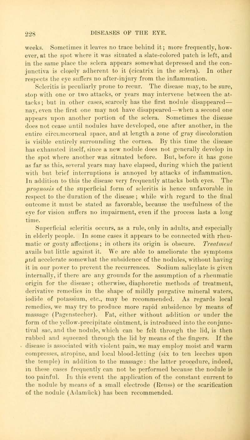 weeks. Sometimes it leaves no trace behind it; more frequently, how- ever, at the spot where it was situated a slate-colored patch is left, and in the same place the sclera appears somewhat depressed and the con- junctiva is closely adherent to it (cicatrix in the sclera). In other respects the eye suffers no after-injury from the inflammation. Scleritis is peculiarly prone to recur. The disease may, to be sure, stop with one or two attacks, or years may intervene between the at- tacks; but in other cases, scarcely has the first nodule disappeared— nay, even the first one may not have disappeared—when a second one appears upon another portion of the sclera. Sometimes the disease does not cease until nodules have developed, one after another, in the entire circumcorneal space, and at length a zone of gray discoloration is visible entirely surrounding the cornea. By this time the disease has exhausted itself, since a new nodule does not generally develop in the spot where another was situated before. But, before it has gone as far as this, several years may have elapsed, during which the patient witli but brief interruptions is annoyed by attacks of inflammation. In addition to this the disease very frequently attacks both eyes. The prognosis of the superficial form of scleritis is hence unfavorable in respect to the duration of the disease; while with regard to the final outcome it must be stated as favorable, because the usefulness of the eye for vision suffers no impairment, even if the process lasts a long time. Superficial scleritis occurs, as a rule, only in adults, and especially in elderly people. In some cases it appears to be connected with rheu- matic or gouty affections; in others its origin is obscure. Treatment avails but little against it. We are able to ameliorate the Symptoms and accelerate somewhat the subsidence of the nodules, without having it in our power to prevent the recurrences. Sodium salicylate is given internally, if there are any grounds for the assumption of a rheumatic origin for the disease; otherwise, diaphoretic methods of treatment, derivative remedies in the shape of mildly purgative mineral waters, iodide of potassium, etc., may be recommended. As regards local remedies, we may try to produce more rapid subsidence by means of massage (Pagenstecher). Fat, either without addition or under the form of the yellow-precipitate ointment, is introduced into the conjunc- tival sac, and the nodule, which can be felt through the lid, is then rubbed and squeezed through the lid by means of the fingers. If the disease is associated with violent pain, we may employ moist and warm compresses, atropine, and local blood-letting (six to ten leeches upon the temple) in addition to the massage: the latter procedure, indeed, in these cases frequently can not be performed because the nodule is too painful. In this event the application of the constant current to the nodule by means of a small electrode (Beuss) or the scarification of the nodule (Adamiick) has been recommended.