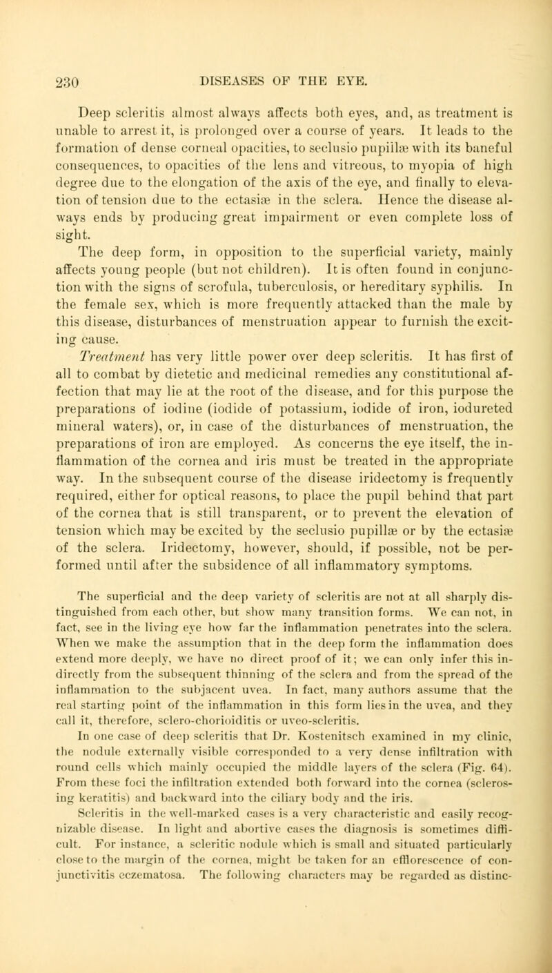 Deep scleritis almost always affects both eyes, and, as treatment is unable to arrest it, is prolonged over a course of years. It leads to the formation of dense corneal opacities, to seclusio pupillae with its baneful consequences, to opacities of the lens and vitreous, to myopia of high degree due to the elongation of the axis of the eye, and finally to eleva- tion of tension due to the ectasias in the sclera. Hence the disease al- ways ends by producing great impairment or even complete loss of sight. The deep form, in opposition to the superficial variety, mainly affects young people (but not children). It is often found in conjunc- tion with the signs of scrofula, tuberculosis, or hereditary syphilis. In the female sex, which is more frequently attacked than the male by this disease, disturbances of menstruation appear to furnish the excit- ing cause. Treatment has very little power over deep scleritis. It has first of all to combat by dietetic and medicinal remedies any constitutional af- fection that may lie at the root of the disease, and for this purpose the preparations of iodine (iodide of potassium, iodide of iron, iodureted mineral waters), or, in case of the disturbances of menstruation, the preparations of iron are employed. As concerns the eye itself, the in- flammation of the cornea and iris must be treated in the appropriate way. In the subsequent course of the disease iridectomy is frequently required, either for optical reasons, to place the pupil behind that part of the cornea that is still transparent, or to prevent the elevation of tension which may be excited by the seclusio pupillae or by the ectasia? of the sclera. Iridectomy, however, should, if possible, not be per- formed until after the subsidence of all inflammatory symptoms. The superficial and the deep variety of scleritis are not at all sharply dis- tinguished from each other, but show many transition forms. We can not, in fact, see in the living eye how far the inflammation penetrates into the sclera. When we make the assumption that in the deep form the inflammation does extend more deeply, we have no direct proof of it; we can only infer this in- directly from the subsequent thinning of the sclera and from the spread of the inflammation to the subjacent uvea. In fact, many authors assume that the real starting point of the inflammation in this form lies in the uvea, and they call it, therefore, sclero-chorioiditis or uveo-scleritis. In one case of deep scleritis that Dr. Kostenitsch examined in my clinic, the nodule externally visible corresponded to a very dense infiltration with round cells winch mainly occupied the middle layers of the sclera (Fig. 64). From these foci the infiltration extended both forward into the cornea (scleros- ing keratitis) and backward into the ciliary body and the iris. Scleritis in the well-marked cases is a very characteristic and easily recog- nizable disease. In light and abortive cases the diagnosis is sometimes diffi- cult. For instance, a scleritic nodule which is small and situated particularly close to the margin of the cornea, might be taken for an efflorescence of con- junctivitis eczematosa. The following characters may be regarded as distinc-