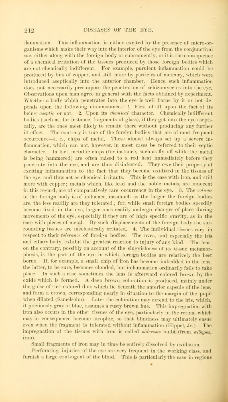 flammation. This inflammation is either excited by the presence of micro-or- ganisms which make their way into the interior of the eye from the conjunctival sac, either along with the foreign body or subsequently, or it is the consequence of a chemical irritation of the tissues produced by those foreign bodies which are not chemically indifferent. For example, purulent inflammation could be produced by bits of copper, and still more by particles of mercury, which were introduced aseptically into the anterior chamber. Hence, such inflammation does not necessarily presuppose the penetration of schizomycetes into the eve. Observations upon man agree in general witli the facts obtained by experiment. Whether a body which penetrates into the eye is well borne by it or not de- pends upon the following circumstances: 1. First of all, upon the fact of its being aseptic or not. 2. Upon its chemical character. Chemically indifferent bodies (such as, for instance, fragments of glass), if they get into the eve asepti- cally, are the ones most likely to remain there without producing any further ill effect. The contrary is true of the foreign bodies that are of most frequent occurrence—i. e., chips of metal. These almost always set up a severe in- flammation, which can not, however, in most cases be referred to their septic character. In fact, metallic chips (for instance, such as fly off while the metal is being hammered) are often raised to a red heat immediately before they penetrate into the eye, and are thus disinfected. They owe their property of exciting inflammation to the fact that they become oxidized in the tissues of the eye, and thus act as chemical irritants. This is the case with iron, and still more with copper; metals which, like lead and the noble metals, are innocent in this regard, are of comparatively rare occurrence in the eye. 3. The volume of the foreign body is of influence, inasmuch as the larger the foreign bodies are, the less readily are they tolerated; for, while small foreign bodies speedily become fixed in the eye, larger ones readily undergo changes of place during movements of the eye, especially if they are of'high specific gravity, as in the case with pieces of metal. By such displacements of the foreign body the sur- rounding tissues are mechanically irritated. 4. The individual tissues vary in respect to their tolerance of foreign bodies. The uvea, and especially the iris and ciliary body, exhibit the greatest reaction to injury of any kind. The lens. on the contrary, possibly on account of the sluggishness of its tissue metamor- phosis, is the part of the eye in which foreign bodies are relatively the lust borne. If, for example, a small chip of iron has become imbedded in the lens, the latter, to be sure, becomes clouded, but inflammation ordinarily fails to take place. In such a case sometimes the lens is afterward colored brown by the oxide which is formed. A deep brown coloration is produced, mainly under the guise of rust-colored dots which lie beneath the anterior capsule of the lens, and form a crown, correspondiiiLf nearly in situation to the margin of the pupil when dilated (Samelsohn). Later the coloration may extend to the iris, which. if previously irray or blue, assumes a rusty brown hue. This impregnation with iron also occurs in the other tissues of the eye. particularly in the retina, which may in consequence become atrophic, so that blindness may ultimately ensue even when the fragment is tolerated without inflammation (Hippel, Jr.). The impregnation of the tissues with iron is called aiderom bulbi (from o-iSrjpos, iron). Small fragments of iron may in time be entirely dissolved by oxidation. Perforating injuries of the eye are very frequent in the working class, and furnish a large c »ntingenl of the Mind. This is particularly the case in regions