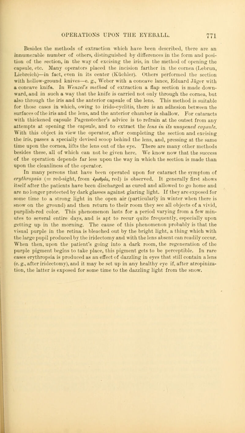 Besides the methods of extraction which have been described, there are an innumerable Dumber of others, distinguished by differences in the form and posi- tion <>f the section, in the way of excising the iris, in the method of opening the capsule, etc, .Many operators placed the incision farther in the cornea (Lebrun, Liebreich)—in fact, even in its center (Küchler). Others performed the section with hollow-ground knives—e. g., Weber with a concave lance, Eduard Jäger with a concave knife. In Wenzei's method of extraction a flap section is made down- ward, and in such a way that the knife is carried not only through the cornea, but also through the iris and the anterior capsule of the lens. This method is suitable for those cases in which, owing to irido-cyclitis, there is an adhesion between the surfaces of the iris and the lens, and the anterior chamber is shallow. For cataracts with thickened capsule Pagenstecher's advice is to refrain at the outset from any attempts at opening the capsule, and to extract the lens in its unopened capsule. With this object in view the operator, after completing the section and excising the iris, passes a specially devised scoop behind the lens, and, pressing at the same time upon the cornea, lifts the lens out of the eye. There are many other methods besides these, all of which can not be given here. We know now that the success of the operation depends far less upon the way in which the section is made than upon the cleanliness of the operator. In many persons that have been operated upon for cataract the symptom of erythropsia (= red-sight, from 4pvdp6s, red) is observed. It generally first shows itself after the patients have been discharged as cured and allowed to go home and are. no longer protected by dark glasses against glaring light. If they are exposed for some time to a strong light in the open air (particularly in winter when there is snow on the ground) and then return to their room they see all objects of a vivid, purplish-red color. This phenomenon lasts for a period varying from a few min- utes to several entire days, and is apt to recur quite frequently, especially upon getting up in the morning. The cause of this phenomenon probably is that the visual purple in the retina is bleached out by the bright light, a thing which with the large pupil produced by the iridectomy and with the lens absent can readily occur. When then, upon the patient's going into a dark room, the regeneration of the purple pigment begins to take place, this pigment gets to be perceptible. In rare cases erythropsia is produced as an effect of dazzling in eyes that still contain a lens (e. g„ after iridectomy), and it may be set up in any healthy eye if, after atropiniza- tion, the latter is exposed for some time to the dazzling light from the snow.