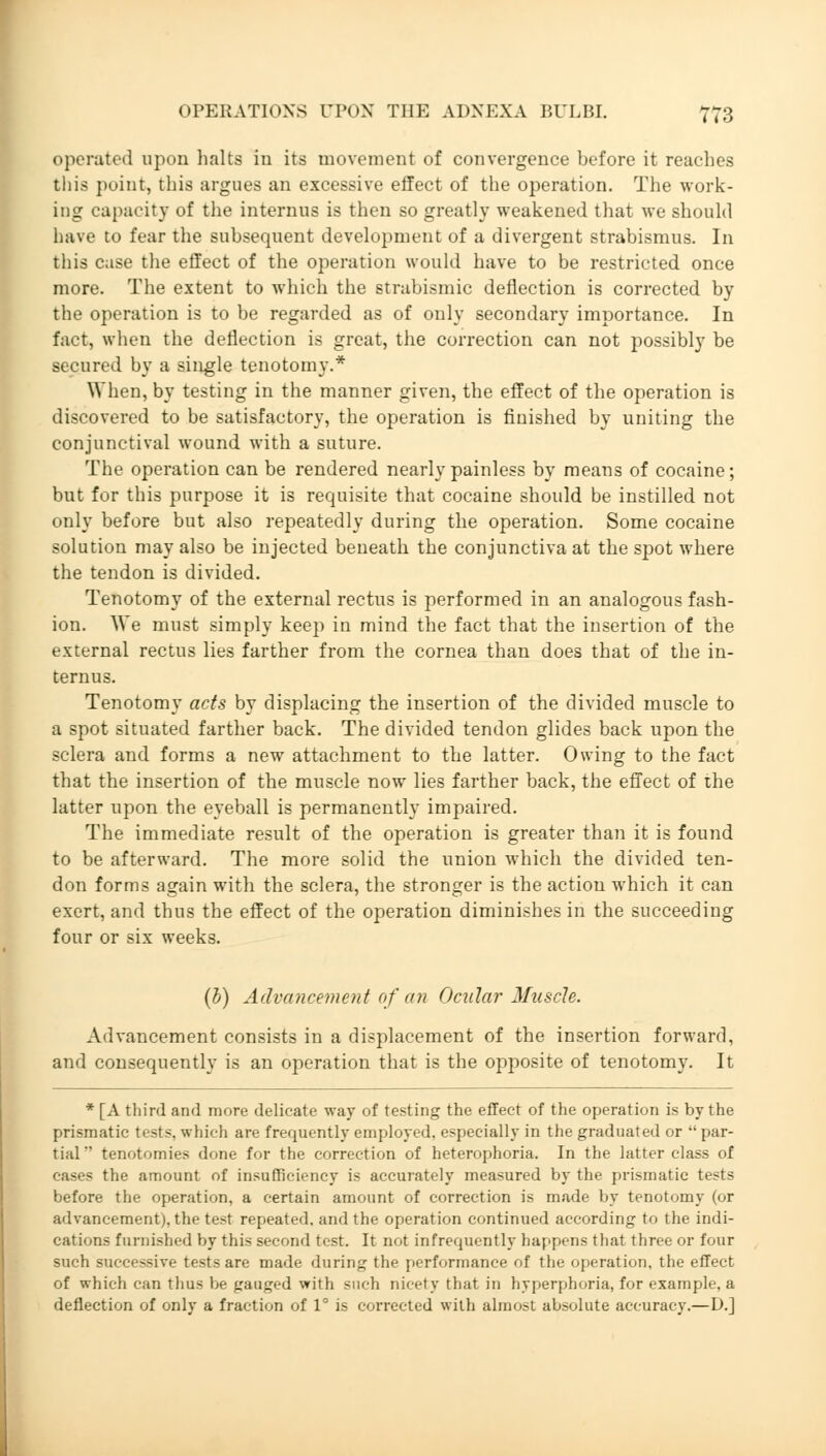 operated upon halts in its movement of convergence before it reaches this point, this argues an excessive effect of the operation. The work- ing capacity of the internus is then so greatly weakened that we should have to fear the subsequent development of a divergent strabismus. In this case the effect of the operation would have to be restricted once more. The extent to which the strabismic deflection is corrected by the operation is to be regarded as of only secondary importance. In fact, when the deflection is great, the correction can not possibly be secured by a single tenotomy.* When, by testing in the manner given, the effect of the operation is discovered to be satisfactory, the operation is finished by uniting the conjunctival wound with a suture. The operation can be rendered nearly painless by means of cocaine; but for this purpose it is requisite that cocaine should be instilled not only before but also repeatedly during the operation. Some cocaine solution may also be injected beneath the conjunctiva at the spot where the tendon is divided. Tenotomy of the external rectus is performed in an analogous fash- ion. We must simply keep in mind the fact that the insertion of the external rectus lies farther from the cornea than does that of the in- ternus. Tenotomy acts by displacing the insertion of the divided muscle to a spot situated farther back. The divided tendon glides back upon the sclera and forms a new attachment to the latter. Owing to the fact that the insertion of the muscle now lies farther back, the effect of the latter upon the eyeball is permanently impaired. The immediate result of the operation is greater than it is found to be afterward. The more solid the union which the divided ten- don forms again with the sclera, the stronger is the action which it can exert, and thus the effect of the operation diminishes in the succeeding four or six weeks. (0) Advancement of an Ocular Muscle. Advancement consists in a displacement of the insertion forward, and consequently is an operation that is the opposite of tenotomy. It * [A third and more delicate way of testing the effect of the operation is by the prismatic tests, which are frequently employed, especially in the graduated or  par- tial tenotomies done for the correction of heterophoria. In the latter class of cases the amount of insufficiency is accurately measured by the prismatic tests before the operation, a certain amount of correction is made by tenotomy (or advancement), the test repeated, and the operation continued according to the indi- cations furnished by this second test. It not infrequently happens that three or four such successive tests are made during the performance of the operation, the effect of which can thus be gauged with such nicety that in hyperphoria, for example, a deflection of only a fraction of 1° is corrected with almost absolute accuracy.—D.]
