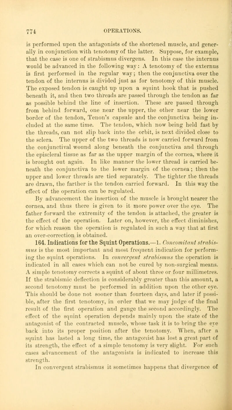 is performed upon the antagonists of the shortened muscle, and gener- ally in conjunction with tenotomy of the latter. Suppose, for example, that the case is one of strabismus divergens. In this case the internus would be advanced in the following way: A tenotomy of the externus is first performed in the regular way; then the conjunctiva over the tendon of the internus is divided just as for tenotomy of this muscle. The exposed tendon is caught up upon a squint hook that is pushed beneath it, and then two threads are passed through the tendon as far as possible behind the line of insertion. These are passed through from behind forward, one near the upper, the other near the lower border of the tendon, Tenon's capsule and the conjunctiva being in- cluded at the same time. The tendon, which now being held fast by the threads, can not slip back into the orbit, is next divided close to the sclera. The upper of the two threads is now carried forward from the conjunctival wound along beneath the conjunctiva and through the episcleral tissue as far as the upper margin of the cornea, where it is brought out again. In like manner the lower thread is carried be- neath the conjunctiva to the lower margin of the cornea; then the upper and lower threads are tied separately. The tighter the threads are drawn, the farther is the tendon carried forward. In this way the effect of the operation can be regulated. By advancement the insertion of the muscle is brought nearer the cornea, and thus there is given to it more power over the eye. The father forward the extremity of the tendon is attached, the greater is the effect of the operation. Later on, however, the effect diminishes, for which reason the operation is regulated in such a way that at first an over-correction is obtained. 164. Indications for the Squint Operations.—1. Concomitant Strabis- mus is the most important and most frequent indication for perform- ing the squint operations. In convergent strabismus the operation is indicated in all cases which can not be cured by non-surgical means. A simple tenotomy corrects a squint of about three or four millimetres. If the strabismic deflection is considerably greater than this amount, a second tenotomy must be performed in addition upon the other eye. This should be done not sooner than fourteen days, and later if possi- ble, after the first tenotomy, in order that we may judge of the final result of the first operation and gauge the second accordingly. The effect of the squint operation depends mainly upon the state of the antagonist of the contracted muscle, whose task it is to bring the eye back into its proper position after the tenotomy. When, after a squint has lasted a long time, the antagonist has lost a great part of its strength, the effect of a simple tenotomy is very slight. For such cases advancement of the antagonists is indicated to increase this strength. In convergent strabismus it sometimes happens that divergence of