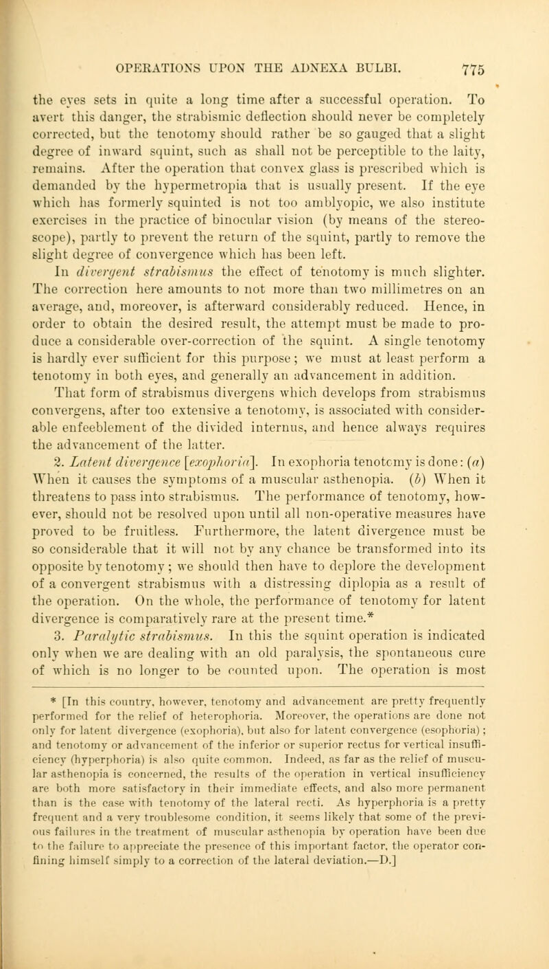 the eyes sets in quite a long time after a successful operation. To avert this danger, the strabismic deflection should never be completely corrected, but the tenotomy should rather be so gauged that a slight degree of inward squint, such as shall not be perceptible to the laity, remains. After the operation that convex glass is prescribed which is demanded by the hypermetropia that is usually present. If the eye which has formerly squinted is not too amblyopic, we also institute exercises in the practice of binocular vision (by means of the stereo- scope), partly to prevent the return of the squint, partly to remove the slight degree of convergence which has been left. In divergent strabismus the effect of tenotomy is much slighter. The correction here amounts to not more than two millimetres on an average, and, moreover, is afterward considerably reduced. Hence, in order to obtain the desired result, the attempt must be made to pro- duce a considerable over-correction of the squint. A single tenotomy is hardly ever sufficient for this purpose ; we must at least perform a tenotomy in both eyes, and generally an advancement in addition. That form of strabismus divergens which develops from strabismus convergens, after too extensive a tenotomy, is associated with consider- able enfeeblement of the divided internus, and hence always requires the advancement of the latter. 2. Latent divergence [exophoria]. In exophoria tenotomy is done: (a) When it causes the symptoms of a muscular asthenopia, (b) When it threatens to pass into strabismus. The performance of tenotomy, how- ever, should not be resolved upon until all non-operative measures have proved to be fruitless. Furthermore, the latent divergence must be so considerable that it will not by any chance be transformed into its opposite by tenotomy; we should then have to deplore the development of a convergent strabismus with a distressing diplopia as a result of the operation. On the whole, the performance of tenotomy for latent divergence is comparatively rare at the present time.* 3. Paralytic strabismus. In this the squint operation is indicated only when we are dealing with an old paralysis, the spontaneous cure of which is no longer to be counted upon. The operation is most * [In this country, however, tenotomy and advancement are pretty frequently performed for the relief of heterophoria. Moreover, the operations are done not only for latent divergence (exophoria). but also for latent convergence (esophoria); and tenotomy or advancement of the inferior or superior rectus for vertical insuffi- ciency (hyperphoria) is also quite common. Indeed, as far as the relief of muscu- lar asthenopia is concerned, the results of the operation in vertical insufficiency are both more satisfactory in their immediate effects, and also more permanent than is the case with tenotomy of the lateral recti. As hyperphoria is a pretty frequent and a very troublesome condition, it seems likely that some of the previ- ous failures in the treatment of muscular asthenopia by operation have been due to the failure to appreciate the presence of this important factor, the operator con- fining himself simply to a correction of the lateral deviation.—D.j