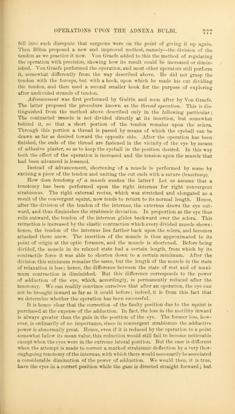 fell into such disrepute that surgeons were on the point of giving it up again. Then Böhm proposed a new and improved method, namely—the division of the tendon a> we practice it now. Von Graefe added to this the method of regulating the operation with precision, showing how its result could be increased or dimin- ished. Von Graefe performed the operation, and most other operators still perform it, somewhat differently from the way described above. He did not grasp the tendon with the forceps, but with a hook, upon which he made his cut dividing the tendon, and then used a second smaller hook for the purpose of exploring after undivided strands of tendon. AdvcmeemetU was first performed by Guerin and soon after bv Von Graefe. The latter proposed the procedure known as the thread operation. This is dis- tinguished from the method above described only in the following particular; The contracted muscle is not divided directly at its insertion, but somewhat behind it, so that a short portion of the tendon remains upon the sclera. Through this portion a thread is passed by means of which the eyeball can be drawn as far as desired toward the opposite side. After the operation has been finished, the ends of the thread are fastened in the vicinity of the eye by means of adhesive plaster, so as to keep the eyeball in the position desired. In this way both the effect of the operation is increased and the tension upon the muscle that had been advanced is lessened. Instead of advancement, shortening of a muscle is performed by some by excising a piece of the tendon and uniting the cut ends with a suture (tenedomy). How does tenotomy of a muscle weaken the latter i Let us assume that a tenotomy has been performed upon the right internus for right convergent strabismus. The right external rectus, which was stretched and elongated as a result of the convergent squint, now tends to return to its normal length. Hence, after the division of the tendon of the internus, the externus draws the eye out- ward, and thus diminishes the strabismic deviation. In proportion as the eye thus rolls outward, the tendon of the internus glides backward over the sclera. This retraction is increased by the elastic contraction which every divided muscle shows: hence, the tendon of the internus lies farther back upon the sclera, and becomes attached there anew. The insertion of the muscle is thus approximated to its point of origin at the optic foramen, and the muscle is shortened. Before being divided, the muscle in its relaxed state had a certain length, from which by its contractile force it was able to shorten down to a certain minimum. After the division this minimum remains the same, but the length of the muscle in the state of relaxation is less; hence, the difference between the state of rest and of maxi- mum contraction is diminished. But this difference corresponds to the power of adduction of the eye, which, accordingly, is permanently reduced after the tenotomy. We can readily convince ourselves that after an operation, the eye can not be brought inward as far as it could before: indeed, it is from this fact that we determine whether the operation has been successful. It is hence clear that the correction of the faulty position due to the squint is purchased at the expense of the adduction. In fact, the loss in the motility inward is always greater than the gain in the position of the eye. The former loss, how- ever, is ordinarily of no importance, since in convergent strabismus the adductive power is abnormally great. Hence, even if it is reduced by the operation to a point somewhat below its mean value, this reduction would still fail to become noticeable except when the eyes were in the extreme lateral position. But the case is different when the attempt is made to correct a marked strabismic deflection by a very thor- oughgoing tenotomy of the internus, with which there would necessarily be associated a considerable diminution of the power of adduction. We would then, it is true, have the eyes in a correct position while the gaze is directed straight forward ; but