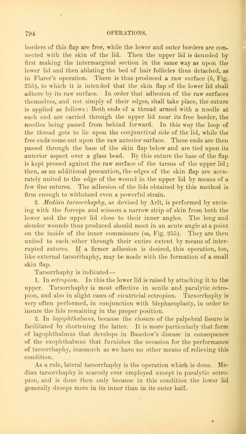 borders of this flap are free, while the lower and outer borders are con- nected with the skin of the lid. Then the upper lid is denuded by first making the intermarginal section in the same way as upon the lower lid and then ablating the bed of hair follicles thus detached, as in Flarer's operation. There is thus produced a raw surface (b, Fig. 255), to which it is intended that the skin flap of the lower lid shall adhere by its raw surface. In order that adhesion of the raw surfaces themselves, and not simply of their edges, shall take place, the suture is applied as follows: Both ends of a thread armed with a needle at each end are carried through the upper lid near its free border, the needles being passed from behind forward. In this way the loop of the thread gets to lie upon the conjunctival side of the lid, while the free ends come out upon the raw anterior surface. These ends are then passed through the base of the skin flap below and are tied upon its anterior aspect over a glass bead. By this suture the base of the flap is kept pressed against the raw surface of the tarsus of the upper lid; then, as an additional precaution, the edges of the skin flap are accu- rately united to the edge of the wound in the upper lid by means of a few fine sutures. The adhesion of the lids obtained by this method is firm enough to withstand even a powerful strain. 2. Median tarsorrhaphy, as devised by Arlt, is performed by excis- ing with the forceps and scissors a narrow strip of skin from both the lower and the upper lid close to their inner angles. The long and slender wounds thus produced should meet in an acute angle at a point on the inside of the inner commissure (m, Fig. 255). They are then united to each other through their entire extent by means of inter- rupted sutures. If a firmer adhesion is desired, this operation, too, like external tarsorrhaphy, may be made with the formation of a small skin flap. Tarsorrhaphy is indicated— 1. In ectropion. In this the lower lid is raised by attaching it to the upper. Tarsorrhaphy is most effective in senile and paralytic ectro- pion, and also in slight cases of cicatricial ectropion. Tarsorrhaphy is very often performed, in conjunction with blepharoplasty, in order to insure the lids remaining in the proper position. 2. In lagophthalmus, because the closure of the palpebral fissure is facilitated by shortening the latter. It is more particularly that form of lagophthalmus that develops in Basedow's disease in consequence of the exophthalmus that furnishes the occasion for the performance of tarsorrhaphy, inasmuch as we have no other means of relieving this condition. As a rule, lateral tarsorrhaphy is the operation which is done. Me- dian tarsorrhaphy is scarcely ever employed except in paralytic ectro- pion, aud is done then only because in this condition the lower lid generally droops more in its inner than in its outer half.