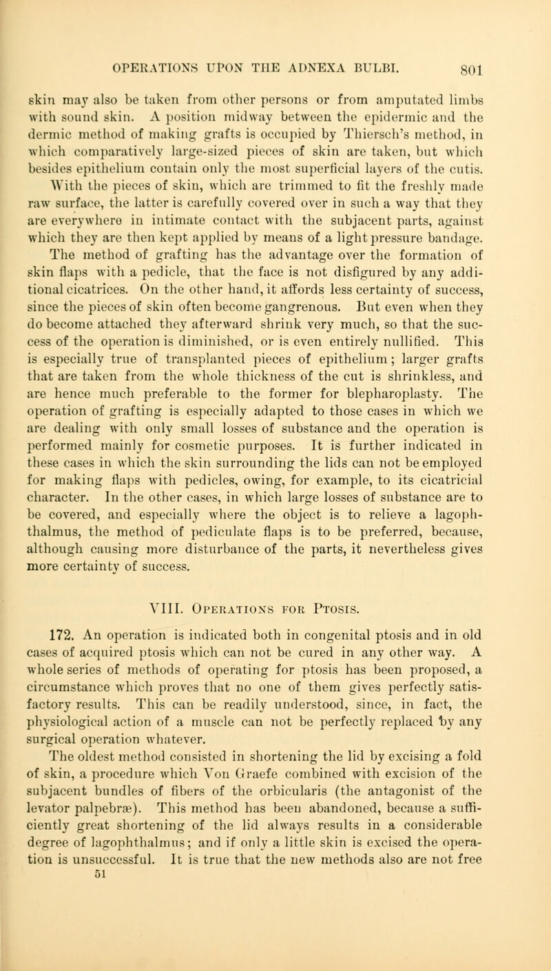 skin may also be taken from other persons or from amputated limbs with sound skin. A position midway between the epidermic and the dermic method of making grafts is occupied by Thiersch's method, in which comparatively large-sized pieces of skin are taken, but which besides epithelium contain only the most superficial layers of the cutis. With the pieces of skin, which are trimmed to fit the freshly made raw surface, the latter is carefully covered over in such a way that they are everywhere in intimate contact with the subjacent parts, against which they are then kept applied by means of a light pressure bandage. The method of grafting has the advantage over the formation of skin flaps with a pedicle, that the face is not disfigured by any addi- tional cicatrices. On the other hand, it affords less certainty of success, since the pieces of skin often become gangrenous. But even when they do become attached they afterward shrink very much, so that the suc- cess of the operation is diminished, or is even entirely nullified. This is especially true of transplanted pieces of epithelium; larger grafts that are taken from the whole thickness of the cut is shrinkless, and are hence much preferable to the former for blepharoplasty. The operation of grafting is especially adapted to those cases in which we are dealing with only small losses of substance and the operation is performed mainly for cosmetic purposes. It is further indicated in these cases in which the skin surrounding the lids can not be employed for making flaps with pedicles, owing, for example, to its cicatricial character. In the other cases, in which large losses of substance are to be covered, and especially where the object is to relieve a lagoph- thalmus, the method of pediculate flaps is to be preferred, because, although causing more disturbance of the parts, it nevertheless gives more certainty of success. VIII. Operations for Ptosis. 172. An operation is indicated both in congenital ptosis and in old cases of acquired ptosis which can not be cured in any other way. A whole series of methods of operating for ptosis has been proposed, a circumstance which proves that no one of them gives perfectly satis- factory results. This can be readily understood, since, in fact, the physiological action of a muscle can not be perfectly replaced by any surgical operation whatever. The oldest method consisted in shortening the lid by excising a fold of skin, a procedure which Von Graefe combined with excision of the subjacent bundles of fibers of the orbicularis (the antagonist of the levator palpebral). This method has beeu abandoned, because a suffi- ciently great shortening of the lid always results in a considerable degree of lagophthalmus; and if only a little skin is excised the opera- tion is unsuccessful. It is true that the new methods also are not free 51