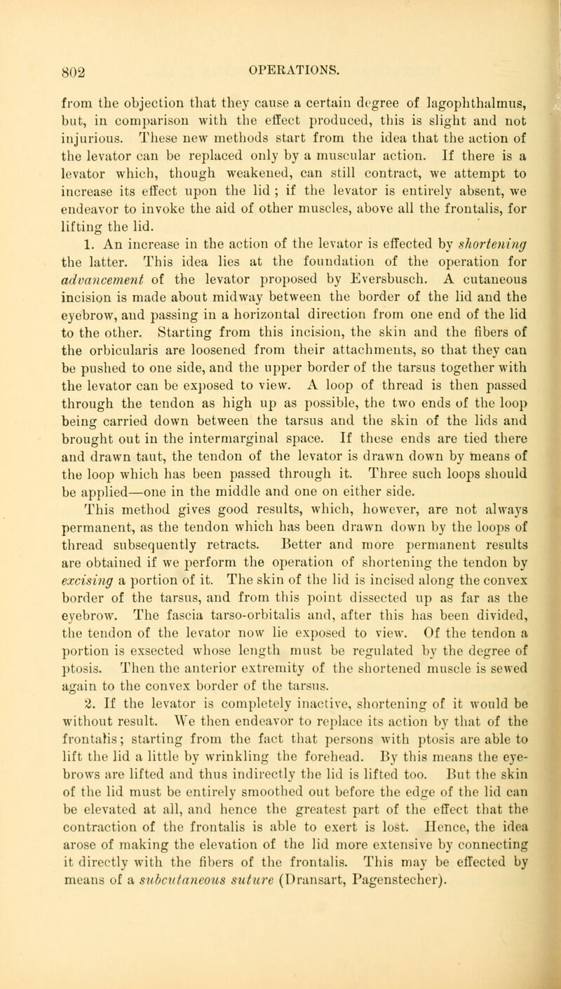 from the objection that they cause a certain degree of lagophthalrnus, but, in comparison with the effect produced, this is slight and not injurious. These new methods start from the idea that the action of the levator can be replaced only by a muscular action. If there is a levator which, though weakened, can still contract, we attempt to increase its effect upon the lid ; if the levator is entirely absent, we endeavor to invoke the aid of other muscles, above all the frontalis, for lifting the lid. 1. An increase in the action of the levator is effected by shortening the latter. This idea lies at the foundation of the operation for advancement of the levator proposed by Eversbusch. A cutaneous incision is made about midway between the border of the lid and the eyebrow, and passing in a horizontal direction from one end of the lid to the other. Starting from this incision, the skin and the fibers of the orbicularis are loosened from their attachments, so that they can be pushed to one side, and the upper border of the tarsus together with the levator can be exposed to view. A loop of thread is then passed through the tendon as high up as possible, the two ends of the loop being carried down between the tarsus and the skin of the lids and brought out in the intermarginal space. If these ends are tied there and drawn taut, the tendon of the levator is drawn down by means of the loop which has been passed through it. Three such loops should be applied—one in the middle and one on either side. This method gives good results, which, however, are not always permanent, as the tendon which has been drawn down by the loops of thread subsequently retracts. Better and more permanent results are obtained if we perform the operation of shortening the tendon by excising a portion of it. The skin of the lid is incised along the convex border of the tarsus, and from this point dissected up as far as the eyebrow. The fascia tarso-orbitalis and, after this has been divided, the tendon of the levator now lie exposed to view. Of the tendon a portion is exsected whose length must be regulated by the degree of ptosis. Then the anterior extremity of the shortened muscle is sewed again to the convex border of the tarsus. 2. If the levator is completely inactive, shortening of it would be without result. We then endeavor to replace its action by that of the frontalis; starting from the fact that persons with ptosis are able to lift the lid a little by wrinkling the forehead. By this means the eye- brows are lifted and thus indirectly the lid is lifted too. But the skin of the lid must be entirely smoothed out before the edge of the lid can be elevated at all, and hence the greatest part of the effect that the contraction of the frontalis is able to exert is lost. Hence, the idea arose of making the elevation of the lid more extensive by connecting it directly with the fibers of the frontalis. This may be effected by means of a subcutaneous suture (Dransart, Pagenstecher).