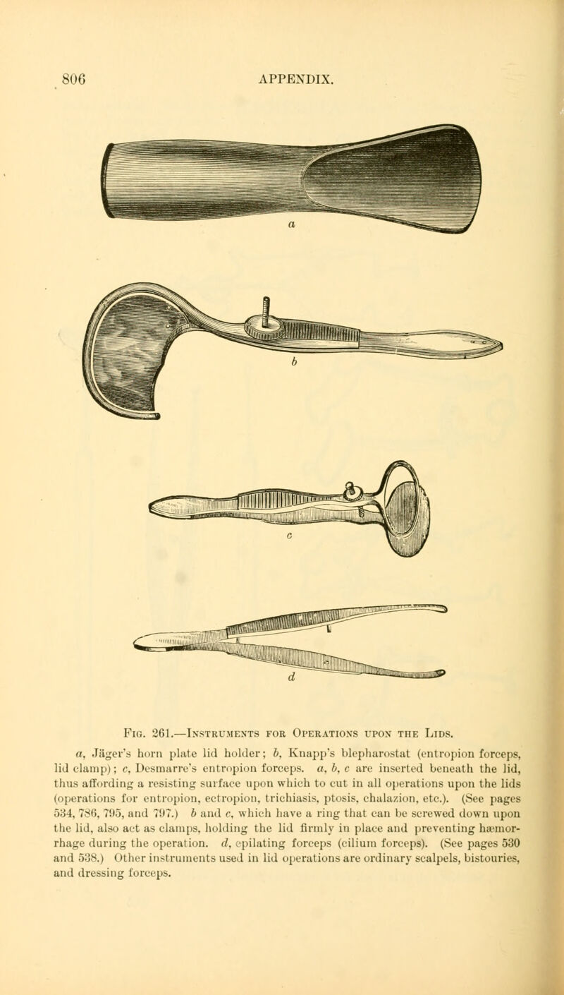 Fig. 261.—Instruments for Operations upon the Lids. a, Jäger's horn plate lid holder; b, Knapp's blepharostat (entropion forceps, lid clamp); c, Desmarre's entropion forceps, a, b, c are inserted beneath the lid, thus affording a resisting surface upon which to cut in all operations upon the lids (operations for entropion, ectropion, trichiasis, ptosis, chalazion, etc.). (See pages 534, 786, ?!>5, and ?!)7.) b and c, which have a ring that can be screwed down upon the lid, also act as clamps, holding the lid firmly in place and preventing haemor- rhage during the operation, d, epilating forceps (cilium forceps). (See pages 530 and 538.) < >ther instruments used in lid operations are ordinary scalpels, bistouries, and dressing forceps.