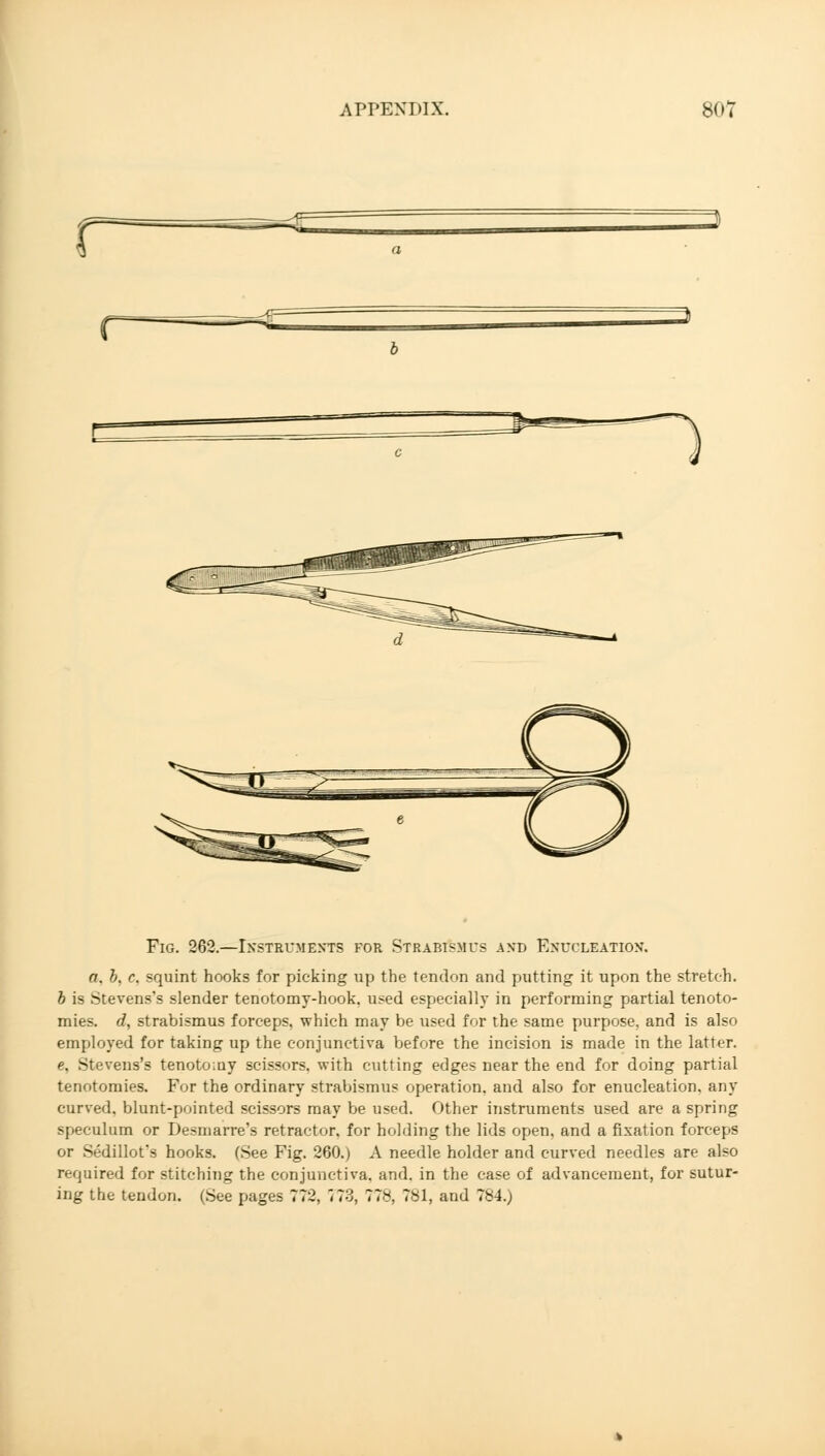 r™ Fig. 262.—Instruments for Strabismus and Enucleation*. a. b, c. squint hooks for picking up the tendon and putting it upon the stretch. b is Stevens's slender tenotomy-hook. used especially in performing partial tenoto- mies, d, strabismus forceps, which may be used for the same purpose, and is also employed for taking up the conjunctiva before the incision is made in the latter. e, Stevens's tenotomy scissors, with cutting edges near the end for doing partial tenotomies. For the ordinary strabismus operation, and also for enucleation, any curved, blunt-pointed scissors may be used. Other instruments used are a spring speculum or Desmarre's retractor, for holding the lids open, and a fixation forceps or Sedillot's hooks. (See Fig. 260.) A needle holder and curved needles are also required for stitching the conjunctiva, and. in the case of advancement, for sutur- ing the tendon. (See pages 772, J73, 77*, 781, and 784.)