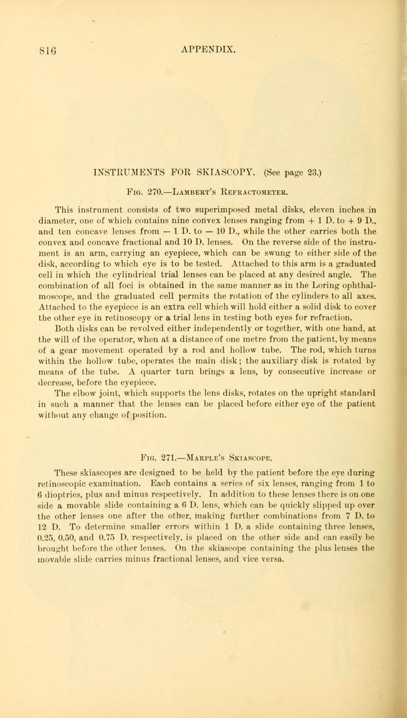 INSTRUMENTS FOR SKIASCOPY. (See page 23.) Fig. 270.—Lambert's Refractometer. This instrument consists of two superimposed metal disks, eleven inches in diameter, one of which contains nine convex lenses ranging from + 1 D. to + 9 D., and ten concave lenses from — 1 D. to — 10 D., while the other carries both the convex and concave fractional and 10 D. lenses. On the reverse side of the instru- ment is an arm, carrying an eyepiece, which can be swung to either side of the disk, according to which eye is to be tested. Attached to this arm is a graduated cell in which the cylindrical trial lenses can be placed at any desired angle. The combination of all foci is obtained in the same manner as in the Loring ophthal- moscope, and the graduated cell permits the rotation of the cylinders to all axes. Attached to the eyepiece is an extra cell which will hold either a solid disk to cover the other eye in retinoscopy or a trial lens in testing both eyes for refraction. Both disks can be revolved either independently or together, with one hand, at the will of the operator, when at a distance of one metre from the patient, by means of a gear movement operated by a rod and hollow tube. The rod, which turns within the hollow tube, operates the main disk; the auxiliary disk is rotated by means of the tube. A quarter turn brings a lens, by consecutive increase or decrease, before the eyepiece. The elbow joint, which supports the lens disks, rotates on the upright standard in such a manner that the lenses can be placed before either eye of the patient without any change of position. Fig. 271.—Marple's Skiascope. These skiascopes are designed to be held by the patient before the eye during retinoscopic examination. Each contains a series of six lenses, ranging from 1 to 6 dioptries, plus and minus respectively. In addition to these lenses there is on one side a movable slide containing a 6 D. lens, which can be quickly slipped up over the other lenses one after the other, making further combinations from 7 D. to 12 D. To determine smaller errors within 1 D. a slide containing three lenses, 0.25, 0.50, and 0.75 D. respectively, is placed on the other side and can easily 1»' brought before the other lenses. On the skiascope containing the plus lenses the movable slide carries minus fractional lenses, and vice versa.