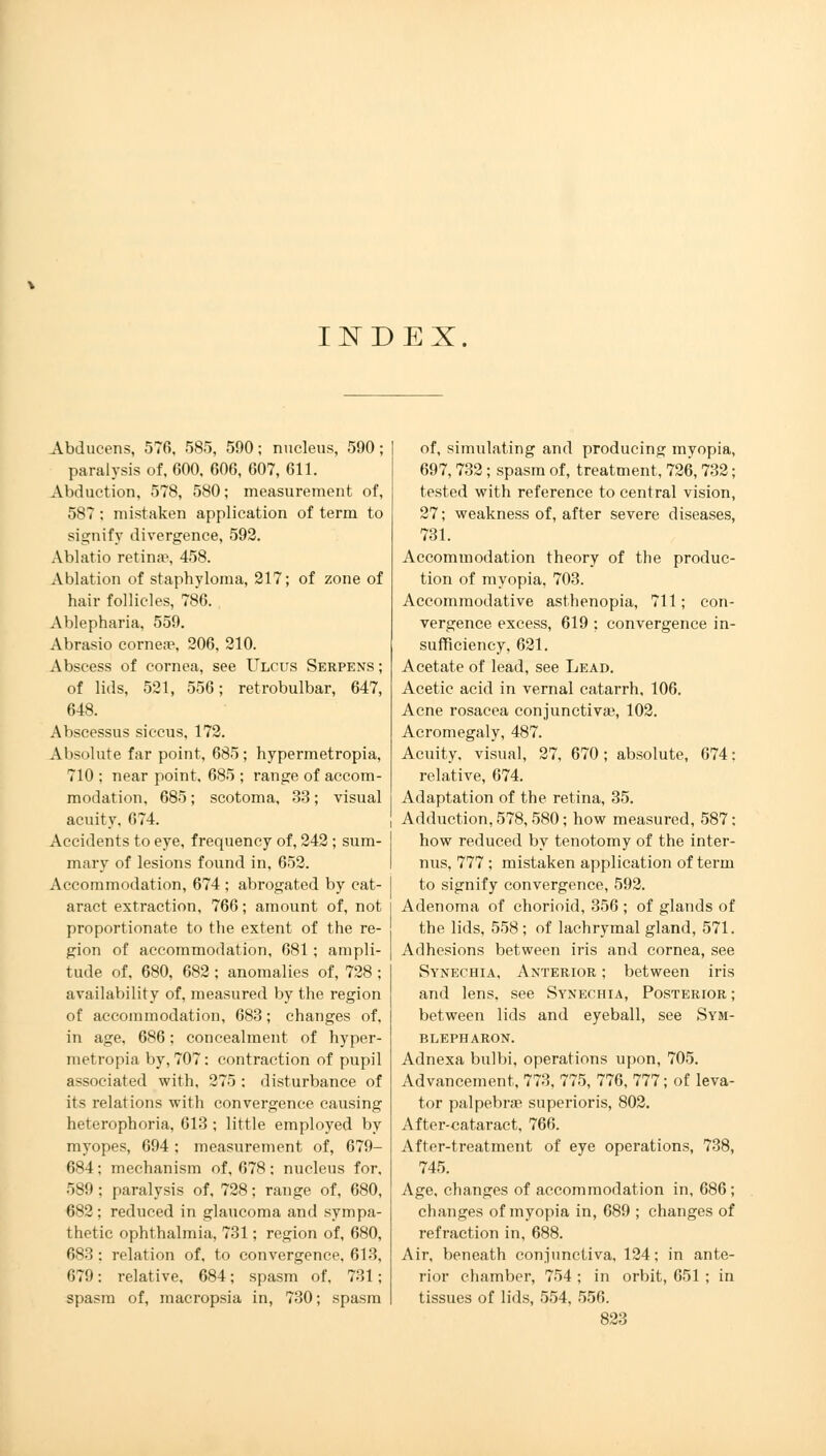IISTDEX Abducens, 576, 585, 590; nucleus, 590; paralysis of, 600, 606, 607, 611. Abduction, 578, 580; measurement of, 587 ; mistaken application of term to signify divergence, 592. Ablatio retina', 458. Ablation of staphyloma, 217; of zone of hair follicles, 786. Ablepharia, 559. Abrasio corneae, 206, 210. Abscess of cornea, see Ulcus Serpens ; of lids, 521, 556; retrobulbar, 647, 648. Abscessus siccus, 172. Absolute far point, 685; hypermetropia, 710 ; near point, 685 ; range of accom- modation, 685; scotoma, 33; visual acuity, 674. Accidents to eye, frequency of, 242 ; sum- mary of lesions found in, 652. Accommodation, 674 ; abrogated by cat- aract extraction, 766; amount of, not proportionate to the extent of the re- gion of accommodation, 681; ampli- tude of, 680, 682 ; anomalies of, 728 ; availability of, measured by the region of accommodation, 683; changes of, in age, 686; concealment of hyper- metropia by, 707: contraction of pupil associated with, 275 : disturbance of its relations with convergence causing heterophoria, 613 ; little employed by myopes, 694; measurement of, 679- 684; mechanism of, 678; nucleus for, 589 ; paralysis of, 728; range of, 680, 682; reduced in glaucoma and sympa- thetic ophthalmia, 731; region of, 680, 683; relation of, to convergence, 613, 679; relative, 684; spasm of, 731; spasm of, macropsia in, 730; spasm of, simulating and producing myopia, 697,732; spasm of, treatment, 726,732; tested with reference to central vision, 27; weakness of, after severe diseases, 731. Accommodation theory of the produc- tion of myopia, 703. Accommodative asthenopia, 711; con- vergence excess, 619 : convergence in- sufficiency, 621. Acetate of lead, see Lead. Acetic acid in vernal catarrh, 106. Acne rosacea conjunctiva?, 102. Acromegaly, 487. Acuity, visual, 27, 670 ; absolute, 674: relative, 674. Adaptation of the retina, 35. Adduction, 578,580; how measured, 587; how reduced by tenotomy of the inter- nus, 777 ; mistaken application of term to signify convergence, 592. Adenoma of chorioid, 356 ; of glands of the lids, 558; of lachrymal gland, 571. Adhesions between iris and cornea, see Synechia, Anterior ; between iris and lens, see Synechia, Posterior; between lids and eyeball, see Sym- blepharon. Adnexa bulbi, operations upon, 705. Advancement, 773, 775, 776, 777; of leva- tor palpebral superioris, 802. After-cataract, 766. After-treatment of eye operations, 738, 745. Age, changes of accommodation in, 686 ; changes of myopia in, 689 ; changes of refraction in, 688. Air, beneath conjunctiva, 124; in ante- rior chamber, 754 ; in orbit, 651 ; in tissues of lids, 554, 556.