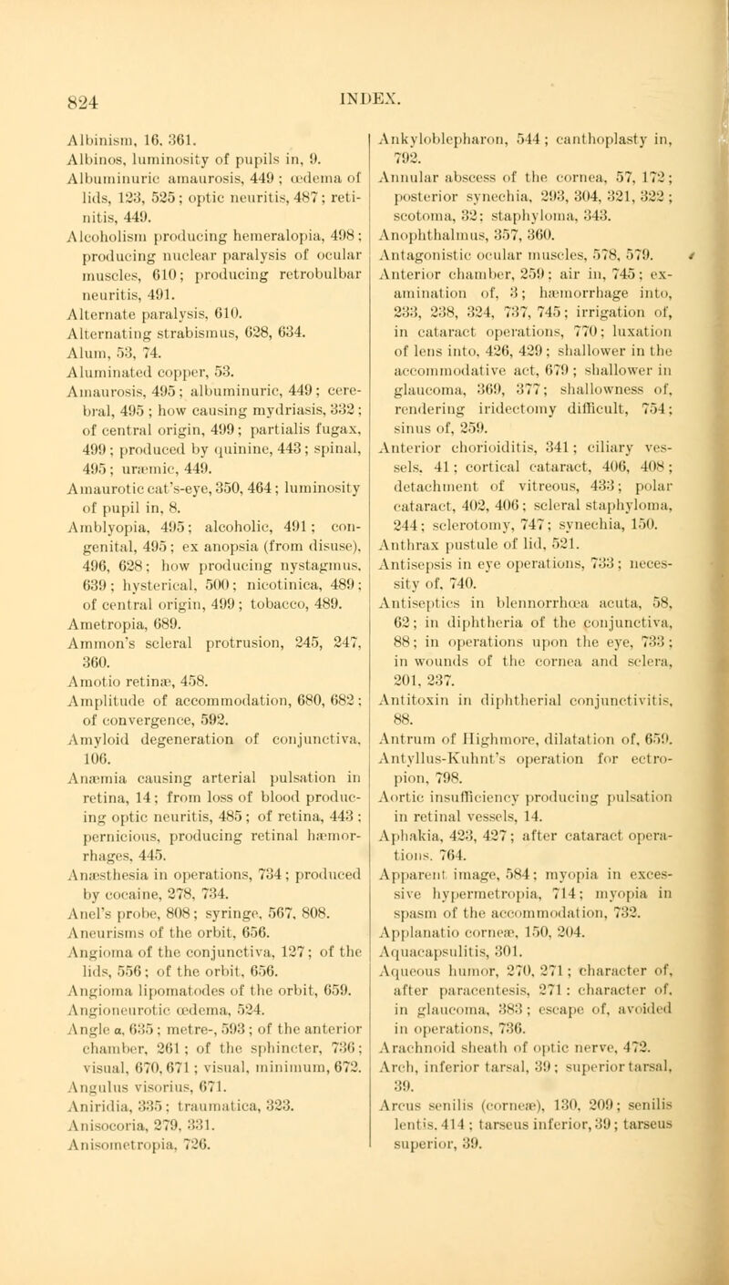 Albinism, 16. 361. Albinos, luminosity of pupils in, 9. Albuminuric amaurosis, 449 ; oedema of lids, 12:3, 525; optic neuritis, 487; reti- nitis, 449. Alcoholism producing hemeralopia, 498; producing nuclear paralysis of ocular muscles, 610; producing retrobulbar neuritis, 491. Alternate paralysis, 610. Alternating strabismus, 628, 634. Alum, 53, 74. Aluminated copper, 53. Amaurosis, 495; albuminuric, 449; cere- bral, 495 ; how causing mydriasis, 332; of central origin, 499; partialis fugax, 4!l!): produced by quinine, 443; spinal, 495; uraemic, 449. Amaurotic catVeye, 350, 464; luminosity of pupil in, 8. Amblyopia, 495; alcoholic, 491; con- genital, 495; ex anopsia (from disuse). 496, 628; how producing nystagmus. 639; hysterical, 500; nicotinica, 489; of central origin, 499 ; tobacco, 489. Ametropia, 689. Amnion's scleral protrusion, 245, 247, 360. Amotio retinae, 458. Amplitude of accommodation, 680, 682; of convergence, 592. Amyloid degeneration of conjunctiva. 106. Anaemia causing arterial pulsation in retina, 14; from loss of blood produc- ing optic neuritis, 485; of retina, 443 : pernicious, producing retinal haemor- rhages, 445. Anaesthesia in operations, 734; produced by cocaine, 278, 734. Anel's probe, 808; syringe, 567, 808. Aneurisms of the orbit, 656. Angioma of the conjunctiva, 127; of the lids, 556; of the orbit, 656. Angioma lipomatodes of the orbit, 659. Angioneurotic (edema, 524. Angle a, 635 ; metre-, 593 ; of the anterior chamber, 261; of the sphincter, 736; visual. 070. 671 ; visual, minimum, 672. Angulus visorius, 671. Aniridia. 335; traumatica, 323. Anisocoria, 279. 331. Anisometropia, 726. Ankyloblepharon, 544; eanthoplasty in, 792. Annular abscess of the cornea, 57. 172; posterior synechia, 293, 304. 321. 322 ; scotoma, 32: staphyloma, 343. Anophthalmia, 357, 360. Antagonistic ocular muscles, 578, 579. Anterior chamber, 259; air in, 745; ex- amination of, 3; ha'inorrhage into, 233, 238, 324, 737,745; irrigation of, in cataract operations, 770; luxation of lens into. 426, 429; shallower in the accommodative act, 679; shallower in glaucoma, 369, 377; shallowness of. rendering iridectomy difficult, 754; sinus of, 259. Anterior chorioiditis, 341; ciliary ves- sels, 41; cortical cataract, 406, 408; detachment of vitreous, 433; polar cataract, 402, 406; scleral staphyloma, 244; sclerotomy, 747; synechia, 150. Anthrax pustule of lid, 521. Antisepsis in eye operations, 733; neces- sity of. 740. Antiseptics in blennorrhcea acuta, 58, 62; in diphtheria of the conjunctiva. 88; in operations upon the eye, 733 ; in wounds of the cornea and sclera. 201, 237. Antitoxin in diphtherial conjunctivitis, 88. Antrum of Eighmore, dilatation of, 659. Antyllus-Kuhnt's operation for ectro- pion. 7!»s. Aortic insufficiency producing pulsation in retinal vessels, 14. Aphakia, 423, 427; after cataract opera- tions. 764. Apparent image, 584; myopia in exces- sive hypermetropia, 714; myopia in spasm of the accommodation, 732. Applanatio cornea'. 150, 204. Aquacapsulitis, 301. Aqueous humor, 270, 271 ; character of, after paracentesis, 271 : character of. in glaucoma, 383; escape of, avoided in operations, 736. Arachnoid sheath of optic nerve, 472. Arch, inferior tarsal, 39; superior tarsal. 39. Arcus senilis (cornea'), 130, 209; senilis lent's. 414 : t arse us inferior, 39 ; tarseus superior, 39.