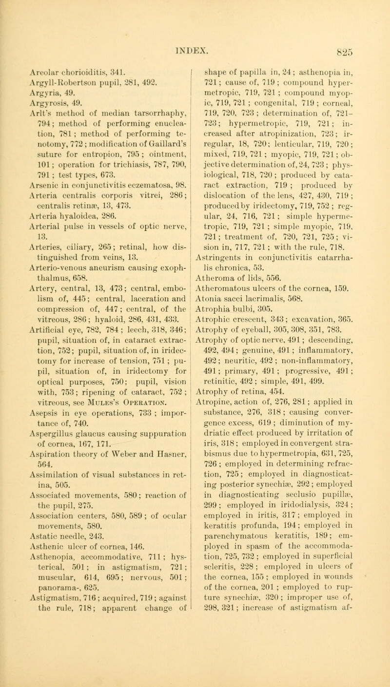 Areolar chorioiditis, 341. Argyll-Robertson pupil. 381, 492. Argyria, 49. Argyrosis, 49. Arlt's method of median tarsorrhaphy, 794; method of performing enuclea- tion, 781; method of performing te- notomy, 772 ; modification of Gaillard's suture for entropion, 795; ointment, 101; operation for trichiasis, 787, 790, 791; test types, 673. Arsenic in conjunctivitis eczematosa, 98. Arteria centralis corporis vitrei, 286; centralis retina?, 13, 473. Arteria hyaloidea, 286. Arterial pulse in vessels of optic nerve, 13. Arteries, ciliary, 265; retinal, how dis- tinguished from veins, 13. Arterio-venous aneurism causing exoph- thalmos, 658. Artery, central, 13, 473; central, embo- lism of, 445; central, laceration and compression of, 447; central, of the vitreous, 286; hyaloid, 286, 431, 433. Artificial eye, 782, 784; leech, 318, 346; pupil, situation of, in cataract extrac- tion, 752; pupil, situation of, in iridec- tomy for increase of tension, 751 ; pu- pil, situation of, in iridectomy for optical purposes, 750; pupil, vision with, 753; ripening of cataract, 752 ; vitreous, see Mules's Operation. Asepsis in eye operations, 733 ; impor- tance of, 740. Aspergillus glaucus causing suppuration of cornea, 167, 171. Aspiration theory of Weber and Hasner, 564. Assimilation of visual substances in ret- ina, 505. Associated movements, 580; reaction of the pupil, 275. Association centers, 580, 589 ; of ocular movements, 580. Astatic needle, 243. Asthenic ulcer of cornea, 146. Asthenopia, accommodative, 711 ; hys- terical. 501; in astigmatism, 721; muscular, 614, 695; nervous, 501; panorama-, 625. Astigmatism, 716; acquired, 719 ; against the rule, 718; apparent change of shape of papilla in, 24; asthenopia in. 721; cause of, 719; compound hyper- metropic, 719, 721 ; compound myop- ic, 719, 721 ; congenital, 719 ; corneal, 719, 720, 723; determination of. 721 723; hypermetropic, 719, 721; in- creased after atropinization, 723; ir- regular, 18, 720; lenticular, 719, 720; mixed, 719, 721 ; myopic, 719, 721; ob- jective determination of, 24, 723 ; phys- iological, 718, 720; produced by cata- ract extraction, 719 ; produced by- dislocation of the lens, 427,430, 719; produced by iridectomy, 719, 752 ; reg- ular, 24, 716, 721; simple hyperme- tropic, 719, 721 ; simple myopic, 719, 721; treatment of, 720, 721, 725; vi- sion in, 717, 721; with the rule, 718. Astringents in conjunctivitis catarrha- lis chronica, 53. Atheroma of lids, 556. Atheromatous ulcers of the cornea, 159. Atonia sacci lacrimalis, 568. Atrophia bulbi, 305. Atrophic crescent, 343; excavation, 365. Atrophy of eyeball, 305, 308. 351, 783. Atrophy of optic nerve. 491; descending, 492, 494; genuine, 491; inflammatory, 492; neuritic, 492 ; non-inflammatory, 491; primary, 491; progressive, 491; retinitic, 492 ; simple, 491, 499. Atrophy of retina, 454. Atropine, action of, 276, 281; applied in substance, 276, 318 ; causing conver- gence excess, 619 ; diminution of my- driatic effect produced by irritation of iris, 318; em ployed in convergent stra- bismus due tohypermetropia, 631, 725, 726 ; employed in determining refrac- tion, 725; employed in diagnosticat- ing posterior synechia?, 292; employed in diagnosticating seclusio pupillae, 299; employed in iridodialysis, 324 ; employed in iritis, 317; employed in keratitis profunda, 194; employed in parenchymatous keratitis, 189; em- ployed in spasm of the accommoda- tion, 725, 732 ; employed in superficial scleritis, 228 ; employed in ulcers of the cornea, 155 ; employed in wounds of the cornea, 201 ; employed to rup- ture synechia», 320 ; improper use of, 298, 321; increase of astigmatism af-