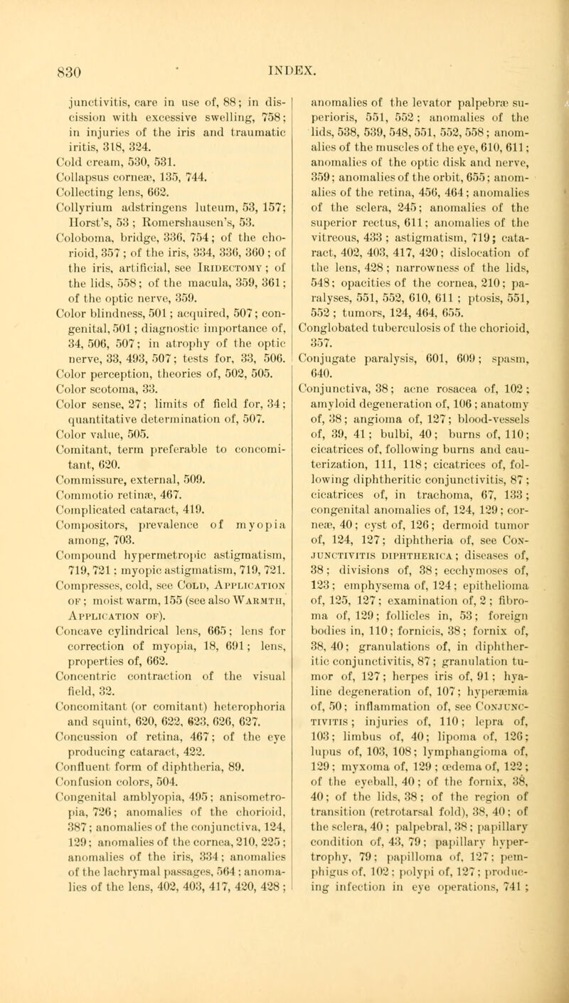 junctivitis, care in use of, 88; in dis- cission with excessive swelling, 758; in injuries of the iris and traumatic iritis, 318, 324. Cold cream, 530, 531. Col lapsus corne;c, 135, 744. Collecting lens, 602. Collyrium adstringens luteum, 53, 157; Horst's, 53 ; Romershausen's, 53. Coloboma, bridge, 336, 754; of the cho- roid, 357 ; of the iris, 334, 336, 360; of the iris, artificial, see Iridectomy ; of the lids, 558; of the macula, 359, 361; of the optic nerve, 359. Color blindness, 501; acquired, 507; con- genital, 501; diagnostic importance of, 34, 506, 507; in atrophy of the optic nerve, 33, 493, 507; tests for, 33, 506. Color perception, theories of, 502, 505. Color scotoma, 33. Color sense, 27; limits of field for, 34; quantitative determination of, 507. Color value, 505. Comitant, term preferable to concomi- tant, 620. Commissure, external, 509. Commotio retinae, 467. Complicated cataract, 419. Compositors, prevalence of myopia among, 703. Compound hypermetropic astigmatism, 719,721; myopic astigmatism, 719, 721. Compresses, cold, see Cold, Application of ; moist warm, 155 (see also Warmth, Application of). Concave cylindrical lens, 665; lens for correction of myopia, 18, 691; lens, properties of, 662. Concentric contraction of the visual field, 32. Concomitant (or comitant) hetcrophoria and squint, 620, 622, 823. 626, 627. Concussion of retina, 467; of the eye producing cataract, 422. ('«influent form of diphtheria, 89. Confusion colors, 504. Congenital amblyopia, 495; anisometro- pia, 726; anomalies of the chorioid, 387; anomalies of the conjunctiva, 124. 129; anomalies of the cornea, 210, 225; anomalies of the iris, 334; anomalies of the lachrymal passages, 564 : anoma- lies of the lens, 402, 403, 417, 420, 428 ; anomalies of the levator palpebral su- perioris, 551, 552: anomalies of the lids, 538, 539, 548, 551, 552, 558; anom- alies of the muscles of the eye, 610, 611; anomalies of the optic disk and nerve, 359; anomalies of the orbit, 655; anom- alies of the retina, 456, 464 ; anomalies of the sclera, 245; anomalies of the superior rectus, 611; anomalies of the vitreous, 433 ; astigmatism, 719; cata- ract, 402, 403, 417, 420; dislocation of the lens, 428 ; narrowness of the lids, 548; opacities of the cornea, 210; pa- ralyses, 551, 552, 610, 611 ; ptosis, 551, 552 ; tumors, 124, 464, 655. Conglobated tuberculosis of the chorioid, 357. Conjugate paralysis, 601, 00!); spasm, 640. Conjunctiva, 38; acne rosacea of, 102; amyloid degeneration of, 106 ; anatomy of, 38; angioma of, 127; blood-vessels of, 39, 41; bulbi, 40; burns of, 110; cicatrices of, following burns and cau- terization, 111, 118; cicatrices of, fol- lowing diphtheritic conjunctivitis, 87; cicatrices of, in trachoma, 67, 133; congenital anomalies of, 124, 129; cor- neas, 40; cyst of, 126; dermoid tumor of, 124, 127; diphtheria of, see Con- junctivitis diphtherica ; diseases of, 38; divisions of, 38; ecchymoses of, 123 ; emphysema of, 124 ; epithelioma of, 125, 127; examination of, 2 ; fibro- ma of, 129; follicles in, 53; foreign bodies in, 110; fornicis, 38; fornix of, 38,40; granulations of, in diphther- itic conjunctivitis, 87; granulation tu- mor of, 127; herpes iris of, 91: hya- line degeneration of, 107; hyperemia of, 50; inflammation of, see Conjunc- tivitis ; injuries of, 110; lepra of, 103; limbus of, 40; lipoma of, 126; lupus of, 103, 108; lymphangioma of. 129 ; myxoma of, 129 ; oedema of, 122 ; of the eyeball. 40; of the fornix, 38, 40; of the lids, 38 ; of the region of transition (retrotarsal fold), 38, 40; of the sclera, 40 : palpebral, 38; papillary condition of, 43, 79 ; papillary hyper- trophy, 79; papilloma of. 127: pem- phigus of, 102; polypi of, 127: produc- ing infection in eye operations, 741 ;