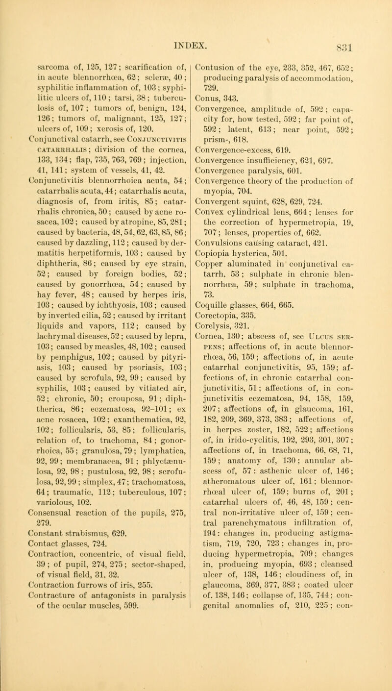 sarcoma of, 125, 127; scarification of, in acute blennorrhea, 62; sclera, 40; syphilitic inflammation of, 103; syphi- litic ulcers of, 110; tarsi, 38; tubercu- losis of, 107 ; tumors of, benign, 124, 126; tumors of, malignant, 125, 127; ulcers of, 109; xerosis of, 120. Conjunctival catarrh, see Conjunctivitis CATARRHALIS; division of the cornea, 133, 134; flap, 735, 763, 769 ; injection, 41, 141; system of vessels, 41, 42. Conjunctivitis blennorrhoica acuta, 54; catarrhalis acuta, 44; catarrhalis acuta, diagnosis of, from iritis, 85; catar- rhalis chronica, 50; caused by acne ro- sacea, 102; caused by atropine, 85, 281; caused by bacteria, 48,54, 62, 63,85, 86; caused by dazzling, 112; caused by der- matitis herpetiformis, 103 ; caused by diphtheria, 86; caused by eye strain, 52; caused by foreign bodies, 52; caused by gonorrhoea, 54; caused by hay fever, 48; caused by herpes iris, 103 ; caused by ichthyosis, 103 ; caused by inverted cilia, 52; caused by irritant liquids and vapors, 112; caused by lachrymal diseases, 52; caused by lepra, 103; caused by measles, 48,102; caused by pemphigus, 102; caused by pityri- asis, 103; caused by psoriasis, 103; caused by scrofula, 92, 99; caused by syphilis, 103; caused by vitiated air, 52; chronic, 50; crouposa, 91; diph- therica, 86; eczematosa, 92-101; ex acne rosacea, 102; exanthematica, 92, 102; follicularis, 53, 85; follicularis, relation of, to trachoma, 84; gonor- rhoica, 55 ; granulosa, 79 ; lymphatica, 92, 99; membranacea, 91 ; phlyctaenu- losa, 92, 98 : pustulosa, 92, 98; scrofu- losa, 92,99 ; simplex, 47; trachomatosa, 64; traumatic, 112; tuberculous, 107: variolous, 102. Consensual reaction of the pupils, 275, 279. Constant strabismus, 629. Contact glasses, 724. Contraction, concentric, of visual field, 39 ; of pupil, 274, 275; sector-shaped, of visual field, 31, 32. Contraction furrows of iris, 255. Contracture of antagonists in paralysis of the ocular muscles, 599. Contusion of the eye, 233, 352, 467, 652; producing paralysis of accommodation, 729. Conus, 343. Convergence, amplitude of, 592 ; capa- city for, how tested, 592; far point of, 592; latent, 613; near point, 592; prism-, 618. Convergence-excess, 619. Convergence insufficiency, 621, 697. Convergence paralysis, 601. Convergence theory of the production of myopia, 704. Convergent squint, 628, 629, 724. Convex cylindrical lens, 664; lenses for the correction of hypermetropia, 19, 707; lenses, properties of, 662. Convulsions causing cataract, 421. Copiopia hysterica, 501. Copper aluminated in conjunctival ca- tarrh. 53; sulphate in chronic blen- norrhea, 59; sulphate in trachoma, 73. Coquille glasses, 664, 665. Corectopia, 335. Corelysis, 321. Cornea, 130; abscess of, see Ulcus ser- pens; affections of, in acute blennor- rhea, 56, 159; affections of, in acute catarrhal conjunctivitis, 95, 159; af- fections of, in chronic catarrhal con- junctivitis, 51; affections of, in con- junctivitis eczematosa, 94, 158, 159, 207; affections of, in glaucoma, 161, 182, 209, 369, 373, 383; affections of, in herpes zoster, 182, 522; affections of, in irido-cyclitis, 192, 293, 301, 307; affections of, in trachoma, 66, 68, 71, 159; anatomy of, 130; annular ab- scess of, 57: asthenic ulcer of, 146; atheromatous ulcer of, 161; blennor- rhceal ulcer of, 159; burns of, 201; catarrhal ulcers of, 46, 48, 159 ; cen- tral non-irritative ulcer of, 159; cen- tral parenchymatous infiltration of, 194: changes in, producing astigma- tism, 719, 720, 723 ; changes in, pro- ducing hypermetropia, 709; changes in. producing myopia, 693; cleansed ulcer of, 138, 146; cloudiness of, in glaucoma, 369, 377, 383 ; coated ulcer of. 138,146; collapse of, 135, 744 ; con- genital anomalies of, 210, 225 ; con-