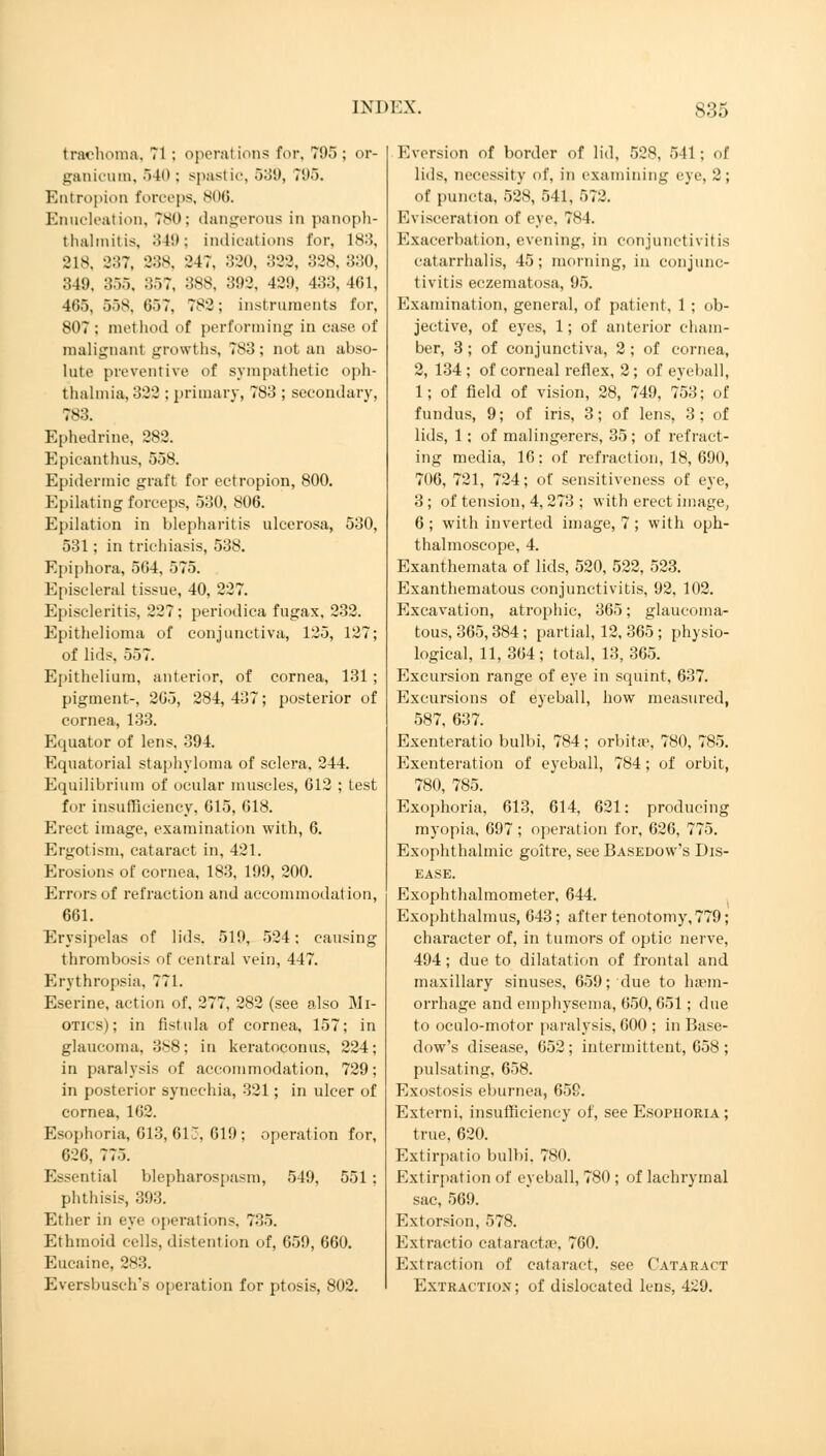 trachoma, 71 ; operations for. 795; or- ganicum, 540; spastic, 539, 71)5. Entropion forceps, 806. Enucleation, 780; dangerous in panoph- thalmitis, 349; i nd ieat ions for, 183, 218, 337, 888, 247, 330, 333, 338, 330, 349, 355. 357, 3SS. 392, 429, 433, 4(51, 465, 558. G57. 783; instruments for, 807 ; method of performing in case of malignant growths, 783; not an abso- lute preventive of sympathetic oph- thalmia, 322 ; primary, 783 ; secondary, 783. Ephedrine, 282. Epicanthns, 558. Epidermic graft for ectropion, 800. Epilating forceps, 530, 806. Epilation in blepharitis ulcerosa, 530, 531; in trichiasis, 538. Epiphora, 564, 575. Episcleral tissue, 40, 227. Episcleritis, 227; periodica fugax. 232. Epithelioma of conjunctiva, 125, 127; of lids. 557. Epithelium, anterior, of cornea, 131 ; pigment-, 265, 284, 437; posterior of cornea, 133. Equator of lens, 394. Equatorial staphyloma of sclera, 244. Equilibrium of ocular muscles, 612 ; test for insufficiency, 615, 618. Erect image, examination with, 6. Ergotism, cataract in, 421. Erosions of cornea, 183, 199, 200. Errors of refraction and accommodation, 661. Erysipelas of lids. 519, 524; causing thrombosis of central vein, 447. Erythropsia, 771. Eserine, action of, 277, 282 (see also Mi- otics) ; in fistula of cornea, 157; in glaucoma, 388; in keratoconus, 224; in paralysis of accommodation, 729; in posterior synechia, 321; in ulcer of cornea, 162. Esophoria, 613, 613, 619; operation for, 626, 775. Essential blepharospasm, 549. 551 ; phthisis, 393. Ether in eye operations, 735. Ethmoid cells, distention of, 659, 660. Eucaine, 283. Eversbusch's operation for ptosis, 802. Eversion of border of lid, 528, 541; of lids, necessity of, in examining eye, 2; of puncta, 528, 541, 572. Evisceration of eye, 784. Exacerbation, evening, in conjunctivitis catarrhalis, 45; morning, in conjunc- tivitis eczematosa, 95. Examination, general, of patient, 1 ; ob- jective, of eyes, 1; of anterior cham- ber, 3 ; of conjunctiva, 2 ; of cornea, 2, 134 ; of corneal reflex, 2 ; of eyeball, 1; of field of vision, 28, 749, 753; of fundus, 9; of iris, 3; of lens, 3; of lids, 1; of malingerers, 35; of refract- ing media, 16: of refraction, 18, 690, 706, 731, 724; of sensitiveness of eye, 3 ; of tension, 4, 273 ; with erect image, 6 ; with inverted image, 7 ; with oph- thalmoscope, 4. Exanthemata of lids, 520, 522, 523. Exanthematous conjunctivitis, 92, 102. Excavation, atrophic, 365; glaucoma- tous, 365,384; partial, 12, 365 ; physio- logical, 11, 364 ; total, 13, 365. Excursion range of eye in squint, 637. Excursions of eyeball, how measured, 587, 637. Exenteratio bulbi, 784; orbitas, 780, 785. Exenteration of eyeball, 784; of orbit, 780, 785. Exophoria, 613, 614, 621: producing myopia, 697; operation for, 626, 775. Exophthalmic goitre, see Basedow's Dis- ease. Exophthalmometer, 644. Exophthalmus, 643; after tenotomy, 779; character of, in tumors of optic nerve, 494; due to dilatation of frontal and maxillary sinuses, 659; due to haem- orrhage and emphysema, 650, 651; due to oculo-motor paralysis, 600 ; in Base- dow's disease, 052; intermittent, 658 ; pulsating, 658. Exostosis eburnea, 659. Externi, insufficiency of, see Esophoria ; true, 620. Extirpatio bulbi. 780. Extirpation of eyeball, 780 ; of lachrymal sac, 569. Extorsion, 578. Extractio Cataracta1, 760. Extraction of cataract, see Cataract Extraction; of dislocated lens, 429.