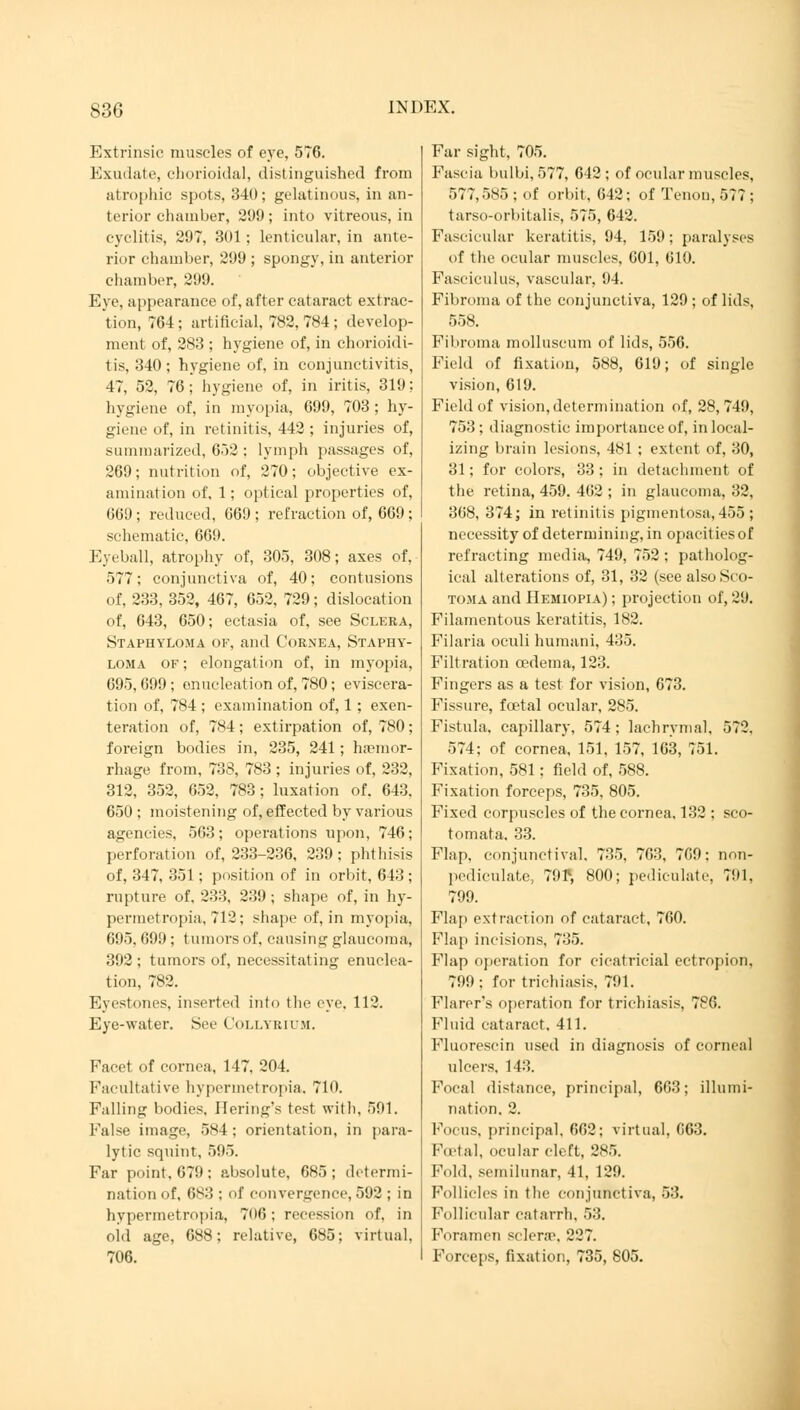 Extrinsic muscles of eye, 576. Exudate, chorioidal, distinguished from atrophic spots, 340; gelatinous, in an- terior chamber, 299 ; into vitreous, in cyclitis, 297, 301 ; lenticular, in ante- rior chamber, 299 ; spongy, in anterior chamber, 299. Eye, appearance of, after cataract extrac- tion, 764 ; artificial, 782, 784 ; develop- ment of, 283 ; hygiene of, in chorioidi- tis, 340 ; hygiene of, in conjunctivitis, 47, 52, 76; hygiene of, in iritis, 319; hygiene of, in myopia, 699, 703 ; hy- giene of, in retinitis, 442 ; injuries of, summarized, 652 : lymph passages of, 269; nutrition of, 270; objective ex- amination of, 1; optical properties of, 669 ; reduced, 669 ; refraction of, 669 ; schematic, 669. Eyeball, atrophy of, 305, 308; axes of, 577; conjunctiva of, 40; contusions of, 233, 352, 467, 652, 729; dislocation of, 643, 650; ectasia of, see Sclera, Staphyloma of, and Cornea, Staphy- loma of ; elongation of, in myopia, 695, 699 ; enucleation of, 780; eviscera- tion of, 784 ; examination of, 1; exen- teration of, 784 ; extirpation of, 780; foreign bodies in, 235, 241; haemor- rhage from, 738, 783 ; injuries of, 232, 312, 352, 652, 783; luxation of. 643, 650 ; moistening of, effected by various agencies, 563 ; operations upon, 746; perforation of, 233-236, 239; phthisis of, 347, 351; position of in orbit, 643 ; rupture of. 233, 239; shape of, in hy- permetropia, 712; shape of, in myopia, 695, 699 ; tumors of. causing glaucoma, 392 ; tumors of, necessitating enuclea- tion, 782. Eyestones, inserted into the eye, 112. Eye-water. See Collyeium. Facei of cornea, 147, 204. Facultative hypermctropia. 710. Falling bodies, Hering's test with, 591. False image, 584; orientation, in para- lytic squint, 595. Far point, 679 ; absolute, 685 ; determi- nation of, 683: of convergence, 592; in hypermetropia, 706 ; recession of, in oid age, 688; relative, 685; virtual, 706. Far sight, 705. Fascia bulbi, 577, 642 ; of ocular muscles, 577,585 ; of orbit, 642; of Tenon, 577 : tarso-orbitalis, 575, 642. Fascicular keratitis, 94, 159; paralyses of the ocular muscles, 601, 610. Fasciculus, vascular, 94. Fibroma of the conjunctiva, 129 ; of lids, 558. Fibroma molluscum of lids, 556. Field of fixation, 588, 619; of single vision, 619. Field of vision, determination of, 28,749, 753; diagnostic importance of, in local- izing brain lesions, 481 ; extent of, 30, 31; for colors, 33; in detachment of the retina, 459. 462 ; in glaucoma, 32, 368, 374 j in retinitis pigmentosa, 455 ; necessity of determining, in opacities of refracting media, 749, 752 ; patholog- ical alterations of, 31, 32 (see also Si o- toma and Hemiopia) ; projection of, 29. Filamentous keratitis, 182. Filaria oculi humani, 435. Filtration oedema, 123. Fingers as a test for vision, 673. Fissure, foetal ocular, 285. Fistula, capillary, 574; lachrymal, 572. 574; of cornea, 151, 157, 163, 751. Fixation, 581; field of, 588. Fixation forceps, 735, 805. Fixed corpuscles of the cornea. 132 ; sco- tomata, 33. Flap, conjunctival. 735, 763, 769: non- pediculate, 791* 800; pediculate, 791, 799. Flap extraction of cataract, 760. Flap incisions, 735. Flap operation for cicatricial ectropion, 799; for trichiasis, 791. Flarer's operation for trichiasis. 786. Fluid cataract. 411. Fluorescin used in diagnosis of corneal ulcers, 143. Focal distance, principal, 663; illumi- nation. 2. Focus, principal, 662; virtual, C63. Foetal, ocular cleft, 285. Fold, semilunar, 41, 129. Follicles in the conjunctiva, 53. Follicular catarrh, 53. Foramen sclera1, 227. Forceps, fixation, 735, 805.