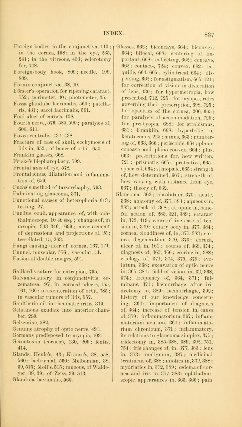 Foreign bodies in the conjunctiva, 110; in the cornea, 198; in the eye, 235, 241; in the vitreous, 433; sclerotomy for. 748. Foreign-body hook, 809; needle, 199, 809. Fornix conjunctivae, 38, 40. Förster's operation for ripening cataract, 752; perimeter, 30; photometer, 35. Fossa glandulse lacrimalis, 560; patella- ris, 431 ; sacci lacrimalis, 561. Foul ulcer of cornea, 138. Fourth nerve, 570, 585,590 ; paralysis of, 600, 611. Fovea centralis, 437, 438. Fracture of base of skull, ecchymosis of lids in, 652; of bones of orbit, 050. Franklin glasses, 008. Fricke's blepharoplasty, 799. Frontal axis of eye, 578. Frontal sinus, dilatation and inflamma- tion of, 659. Fuchs's method of tarsorrhaphy, 793. Fulminating glaucoma. 371. Functional causes of heterophoria, 613 ; testing, 27. Fundus oculi, appearance of, with oph- thalmoscope, 10 et seq. ; changes of, in myopia, 343-346, 699; measurement of depressions and projections of, 25; tessellated, 15. 263. Fungi causing ulcer of cornea, 167, 171. Funnel, muscular, 576; vascular, 11. Fusion of double images, 591. Gaillard's suture for entropion. 795. Galvano-cautery in conjunctivitis ec- zematosa, 97; in corneal ulcers, 155, 161, 166 ; in exenteration of orbit, 785 ; in vascular tumors of lids, 557. Gaultheria oil in rheumatic iritis, 319. Gelatinous exudate into anterior cham- ber. 299. Gelseraine, 282. Genuine atrophy of optic nerve, 491. Germans predisposed to myopia, 703. Gerontoxon (corneas), 130, 209: lentis. 414. Glands, Henle's, 43 ; Krause's, 38, 558, 500; lachrymal. 560; Meibomian, 38, 39. 515; Moll's. 515 : mucous, of Walde- yer. 38', 39 ; of Zeiss, 39, 513. Glandula lacrimalis, 560. Glasses, 662; biconcave, 664; biconvex, 0<i4 ; bifocal, 668; centering of, im- portant, 668; collecting, 662; concave, 662; contact-, 724; convex, 662; eo- quille, 664, 665 ; cylindrical, 004 ; dis- persing, 602 ; for astigmatism, 665,721 ; for correction of vision in dislocation of lens, 430; for hypermetropia, how prescribed, 712, 725; for myopes, rules governing their prescription, 698, 725 ; for opacities of the cornea, 206,605; for paralysis of accommodation, 729; for presbyopia. 688; for strabismus, 631; Franklin, 608; hyperbolic, in keratoconus, 225 ; minus, 603 ; number- ing of, 663, 666 ; periscopic, 664; plano- concave and plano-convex, 664 ; plus, 663; prescriptions for, how written. 721 ; prismatic, 665; protective. 665 ; spherical, 664; stenopeic,665; strength of, how determined, 007; strength of, how varying with distance from eye, 667; theory of, 602. Glaucoma, 362; absolutum, 370; acute, 368; anatomy of, 377, 383 ; aqueous in, 383; attack of, 308; atropine in, bane- ful action of, 283, 321, 389; cataract in, 373, 419 ; cause of increase of ten- sion in, 379 ; ciliary body in, 377, 384 ; cornea, cloudiness of, in, 377, 383 ; cor- nea, degeneration, 370, 373: cornea, ulcer of, in, 101; course of, 369, 374 ; diagnosis of, 365, 366 ; eserine in, 388 ; etiology of, 371. 374, 375, 379; evo- lutum, 368; excavation of optic nerve in. 365, 384; field of vision in, 32, 368, 374; frequency of, 364, 371; ful- minans, 371; haemorrhage after iri- dectomy in, 389 ; hemorrhagic, 392 ; history of our knowledge concern- ing, 364; importance of diagnosis of, 304; increase of tension in, cause of, 379 ; inflammatoriuni, 307: in flam- matorium acutum, 367: inflammato- riuni chronicum, 371; inflammatory, its relations to glaucoma simplex, 375 ; iridectomy in, 385-388, 389, 392, 751, 754; iris changes of, in, 377, 383 ; lens in, 373; malignum, 387; medicinal treatment of, 388 ; miotics in, 372,388 ; mydriatics in, 372, 389; oedema of cor- nea and iris in, 377, 383; ophthalmo- scopic appearances in. 365, 306 ; pain