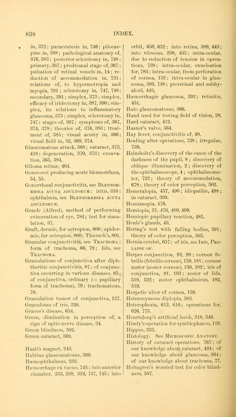 in, 372; paracentesis in, 746; pilocar- pine in, 388 ; pathological anatomy of, 376, 383 ; posterior sclerotomy in, 748 ; primary, 367; prodromal stage of, 367 ; pulsation of retinal vessels in, 14; re- duction of accommodation in, 731; relations of, to hypermetropia and myopia, 701 ; sclerotomy in, 747, 748; secondary, 391: simplex, 373 ; simplex, efficacy of iridectomy in, 387, 390; sim- plex, its relations to inflammatory glaucoma, 375 ; simplex, sclerotomy in, 747; stages of, 367; symptoms of, 367, 374, 378; theories of, 376, 383; treat- ment of, 385; visual acuity in, 366; visual field in, 32, 368, 374. Glaucomatous attack, 368 ; cataract, 373, 419; degeneration, 370, 373 ; excava- tion, 365, 384. Glioma retina2, 464. Gonococci producing acute blennorrhcea, 54,55. . Gonorrhceal conjunctivitis, see Blennor- rhcea acuta adultorum ; iritis, 310 ; ophthalmia, see Blennorrhcea acuta ADULTORUM. Graefe (Alfred), method of performing evisceration of eye, 784; test for simu- lation, 37. Graft, dermic, for ectropion, 800; epider- mic, for ectropion, 800; Thiersch's, 801. Granular conjunctivitis, see Trachoma ; form of trachoma, 66, 79; lids, see Trachoma. Granulations of conjunctiva after diph- theritic conjunctivitis, 87; of conjunc- tiva occurring in various diseases, 85; of conjunctiva, ordinary (= papillary form of trachoma), 79; trachomatous, 79. Granulation tumor of conjunctiva, 127. Granuloma of iris, 330. Graves's disease, 654. Green, diminution in perception of, a sign of optic-nerve disease, 34. Green blindness, 502. Green cataract, 369. Haab's magnet, 243. Habitus glaucomatous, 369. Haemophthalmus, 233. Bsemorrhage ex vacuo, 745; into anterior chamber, 233, 238, 324, ;:;?, 745; into orbit, 650,652; into retina, 389,443; into vitreous, 238, 435; intra-ocular, due to reduction of tension in opera- tions, 738; intra-ocular, enucleation for, 783 ; intra-ocular, from perforation of cornea, 152: intra-ocular in glau- coma, 389, 738 ; preretinal and subhy- aloid, 443. ILcmorrhagic glaucoma, 392; retinitis, 451. Halo glaucomatosus, 366. Hand used for testing field of vision, 28. Hard cataract, 412. Hasner's valve, 564. Hay fever, conjunctivitis of, 48. Healing after operations, 738 ; irregular, 739. Helmholtz's discovery of the cause of the darkness of the pupil, 8 ; discovery of oblique illumination, 2 ; discovery of the ophthalmoscope, 4 ; ophthalmome- ter, 723; theory of accommodation, 678 ; theory of color perception, 502. Hemeralopia, 457, 496 ; idiopathic, 498 ; in cataract, 399. Hemianopia, 476. Hemiopia, 31, 476, 480,499. Hemiopic pupillary reaction, 481. Henle's glands, 43. Hering's test with falling bodies, 591; theory of color perception, 505. Hernia cerebri, 657; of iris, see Iris, Pro- lapse of. Herpes conjunctivae, 92, 98 ; corneae fe- brilis (febrilis cornea»), 159,181; corneas zoster (zoster cornea'), 159, 182; iris of conjunctiva, 91, 103; zoster of lids, 519, 522; zoster ophthalmicus, 182, 519. Herpetic ulcer of cornea, 159. Heteronymous diplopia, 583. Heterophoria, 612, 616; operations for, 626, 775. Beurteloup's artificial leech, 318, 346. Himly's operation for Symblepharon, 119. Hippus, 333. Histology. See Microscopic Anatomy. History of cataract operations, 767: f our knowledge about cataract, 424; of our knowledge about glaucoma, 364; of our knowledge about trachoma, 77. Holmgren's worsted test for color blind- ness, 507.