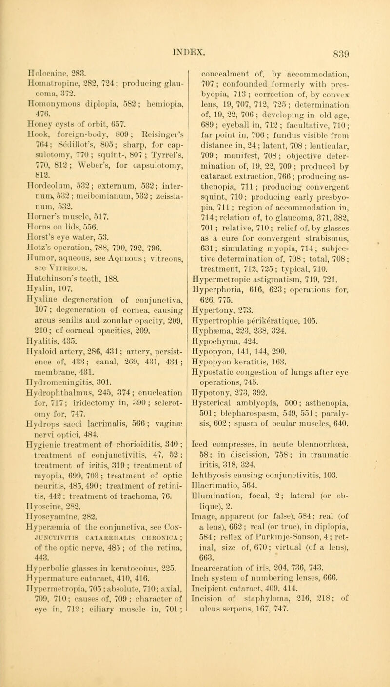 Holocrine, 283. Homatropine, 282, 724; producing glau- coma, 872. Homonymous diplopia, 582; hemiopia, 476. Honey cysts of orbit, 057. Hook, foreign-body, 809; Reisinger's 764; S£dillot's, 805; sharp, for cap- sulotomy, 770; squint-, 807; Tyrrel's, 77<», 812 ; Weber's, for capsulotomy, 812. Hordeolum, 532; externum, 532; inter- nunis 532 : meibomianum, 532; zeissia- num, 532. Horner's muscle, 517. Horns on lids, 556. Horst's eye water, 53. Hotz's operation, 788, 790. 792, 790. Humor, aqueous, see Aqueous; vitreous, see Vitreous. Hutchinson's teeth, 188. Hyalin, 107. Hyaline degeneration of conjunctiva, 107; degeneration of cornea, causing arcus senilis and zonular opacity, 209, 210; of corneal opacities, 209. Hyalitis, 435. Hyaloid artery, 286, 431; artery, persist- ence of, 433; canal, 209, 431, 434; membrane, 431. Hydromeningitis, 301. Hydrophthalmus, 245, 374; enucleation for, 717; iridectomy in, 390; sclerot- omy for, 747. Hydrops saeci lacrimalis, 506; vagina; nervi optici, 484. Hygienic treatment of chorioiditis, 340; treatment of conjunctivitis, 47, 52; treatment of iritis, 319 ; treatment of myopia, 699, 703; treatment of optic neuritis, 485,490; treatment of retini- tis, 442; treatment of trachoma, 76. Hyoscine, 282. Hyoscyamine, 282. Hyperemia <>f the conjunctiva, see Con- junctivitis CATARRUALIS CHRONICA ; of the optic nerve, 485 ; of the retina, 443. Hyperbolic glasses in keratocohus, 225. Hypermature cataract, 410, 416. Hypermetropia, 705 ; absolute, 710; axial, 709. 710; causes of, 709 : character of eye in, 712 ; ciliary muscle in, 701 ; concealment of, by accommodation, 707; confounded formerly with pres- byopia, 713 ; correction of, by convex lens, 19, 707, 712, 725; determination of, 19, 22, 700 ; developing in old age, 689; eyeball in, 712; facultative, 710; far point in, 700 ; fundus visible from distance in, 24; latent, 708 ; lenticular, 709 ; manifest, 708; objective deter- mination of, 19, 22, 709 ; produced by cataract extraction, 706; producing as- thenopia, 711; producing convergent squint, 710; producing early presbyo- pia, 711; region of accommodation in, 714; relation of, to glaucoma, 371, 382, 701; relative, 710 ; relief of, by glasses as a cure for convergent strabismus, 631; simulating myopia, 714; subjec- tive determination of, 708 ; total, 708 ; treatment, 712, 725 ; typical, 710. Hypermetropic astigmatism, 719, 721. Hyperphoria, 616, 623; operations for, 626, 775. Hypertony, 273. Hypertrophie perikeratique, 105. Hyphaema, 223, 238, 324. Hypochyma, 424. Hypopyon, 141, 144, 290. Hypopyon keratitis, 163. Hypostatic congestion of lungs after eye operations, 745. Hypotony, 273, 392. Hysterical amblyopia, 500; asthenopia, 501; blepharospasm, 549, 551 ; paraly- sis, 002; spasm of ocular muscles, 040. Iced compresses, in acute blennorrhcea, 58; in discission, 758; in traumatic iritis, 318, 324. Ichthyosis causing conjunctivitis, 103. Illacrimatio, 564. Illumination, focal, 2; lateral (or ob- lique), 2. Image, apparent (or false). 584; real (of a lens), 662; real (or true), in diplopia, 584; reflex of Purkinje-Sanson, 4; ret- inal, size of, 670; virtual (of a lens), 663. Incarceration of iris, 204, 736, 743. Inch system of numbering lenses, 000. Incipient cataract, 409, 414. Incision of staphyloma, 216, 218; of ulcus serpens, 167, 747.