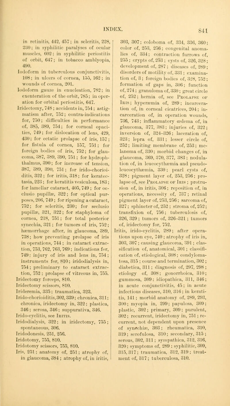 in retinitis, 442, 457; in scleritis, 228, 230; in syphilitic paralyses of ocular muscles, 602: in syphilitic periostitis of orbit, 647; in tobacco amblyopia, 490. Iodoform in tuberculous conjunctivitis, 108; in ulcers of cornea, 155, 102; in wounds of cornea, 201. Iodoform gauze in enucleation, 782; in exenteration of the orbit, 785: in oper- ation for orbital periostitis. 647. Iridectomy, 748 ; accidents in, 754; asl ig- matism after, 752; contra-indications for, 750; difficulties in performance of, 38), 389, 754; for corneal opaci- ties, 749; for dislocation of lens, 429, 430; for ectatic prolapse of iris, 157; for fistula of cornea, 157, 751; for foreign 1 mi lies of iris, 752; for glau- coma. :jy7, 389, 300, 751; for hydroph- thalmus, 390; for increase of tension, 3N7. 389, 390, 751; for irido-chorioi- ditis, 322 ; for iritis, 318; for keratec- tasia, 223 ; for keratitis vesiculosa, 183 ; for lamellar cataract, 405, 749 ; for oc- clusio pupillae, 322; for optical pur- poses, 200, 749 ; for ripening a cataract, 752: for scleritis, 230; for seclusio pupillae, 321, 322; for staphyloma of cornea, 218, 751; for total posterior synechia, 321; for tumors of iris, 752; haemorrhage after, in glaucoma, 389, 738; how preventing prolapse of iris in operations, 744 ; in cataract extrac- tion, 753, 702, 7G3, 769 ; indications for, 749; injury of iris and lens in, 754; instruments for, 810; iridodialysis in, 754; preliminary to cataract extrac- tion, 752 ; prolapse of vitreous in, 755. Iridectomy forceps, 810. Iridectomy scissors, 810. Irideremia. 335; traumatica, 323. Irido-chorioiditis.302,339; chronica, 311; chronica, iridectomy in. 322 ; plastica, 346: serosa, 346; suppurativa, 346. Irido-cyclitis, see Iritis. Iridodialysis, 322; in iridectomy, 755; spontaneous. 306. Iridodonesis, 251. 256. Iridotomy, 755, 810. Iridotomy scissors, 755, 810. Iris. 251; anatomy of. 251; atrophy of, in glaucoma, 384 ; atrophy of, in iritis. 303, 307; coloboma of, 334, 336. 360; color of, 253, 256: congenital anoma- lies of, 334; contraction furrows of, 255 ; crypts of, 253 ; cysts of, 326. 328 ; development of, 287 ; diseases of, 289; disorders of motility of, 331: examina- tion of, 3; foreign bodies of, 328, 752: formation of gaps in, 306; function of, 274 : granuloma of, 330; great circle of, 252; hernia of, see Prolapse of Iris; hyperaemia of, 289; incarcera- tion of, in corneal cicatrices, 204; in- carceration of, in operation wounds, 736, 743; inflammatory oedema of, in glaucoma, 377, 383: injuries of, 322; inversion of, 324-326; laceration of, 323; lepra of, 331; lesser circle of, 252; limiting membrane of, 253; me- lanoma of, 330; morbid changes of, in glaucoma, 369, 370, 377, 383 ; nodula- tion of, in leucocythaemia and pseudo- leucocythasmia, 330; pearl cysts of, 328; pigment layer of, 253, 256; pro- lapse of, see Prolapse of Iris ; protru- sion of, in iritis, 306; reposition of, in operations, necessity of, 737; retinal pigment layer of, 253,256; sarcoma of, 327; sphincter of, 252 ; stroma of, 252; transfixion of, 756; tuberculosis of, 326, 329 ; tumors of, 326-321 ; tumors of, iridectomy for, 752. Iritis, irido-cyclitis, 289; after opera- tions upon eye, 740 ; atrophy of iris in, 303, 307 ; causing glaucoma, 391; clas- sification of, anatomical, 301; classifi- cation of. etiological, 308; condyloma- tosa, 315 ; course and termination, 302 ; diabetica, 311; diagnosis of, 297, 298 ; etiology of, 308; gonorrhoica, 310; gummosa, 309: idiopathica, 311, 346; in acute conjunctivitis, 45; in acute infectious diseases, 310, 316; in kerati- tis, 141; morbid anatomy of, 289, 293, 300; myopia in, 299; papulosa, 309; plastic, 302; primary, 309; purulent, 302; recurrent, iridectomy in, 751; re- current, not dependent upon presence of synechia1, 303; rheumatica, 310, 319; scrofulosa, 310; secondary, 315 ; serous, 302, 311; sympathies, 312, 316, 320; symptoms of, 289 ; syphilitic. 309, 315.317: traumatica, 312,319; treat- ment of, 317; tuberculosa, 310.