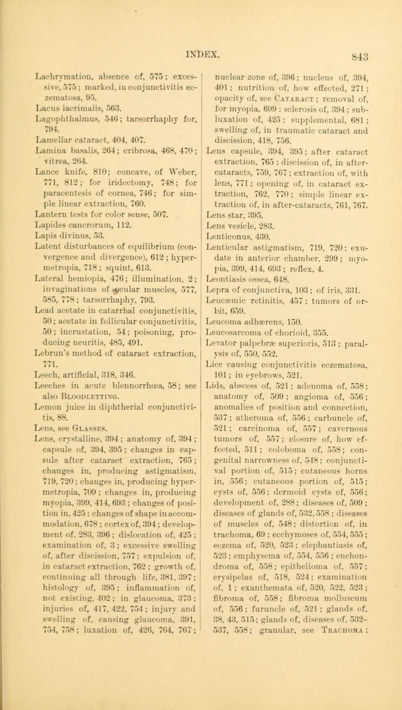 Lachrymation, absence of, 575; exces- sive, 575 : marked, in conjunctivitis ec- zematosa, 95. - lacrimalis, 563. Lagophthalmus, 540; tarsorrhaphy for, 794 Lamellar cataract. 404. 407. Lamina basalis, 264; cribrosa, 468, 47; vitrea. 264. Lance knife, 810; concave, of Weber, 771, 812; for iridectomy, 748; for paracentesis of cornea, 746; fur sim- ple linear extraction, 760. Lantern tests for color sense, 507. Lapides cancrorum, 112. Lapis divinns, 53. Latent disturbances of equilibrium (con- vergence and divergence), 612 ; hyper- metropia, 718 ; squint, 613. Lateral heiniopia. 476; illumination, 2; invaginations of -ocular muscles, 577. 585, 77s ; tarsorrhaphy, 793. Lead acetate in catarrhal conjunctivitis, 50; acetate in follicular conjunctivitis, 50; incrustation, 54: poisoning, pro- ducing neuritis. 485, 491. Lebrun's method of cataract extraction, 771. Leech, artificial, 318, 346. Leeches in acute blennorrhoea, 58; see also Bloodletting. Lemon juice in diphtherial conjunctivi- tis, 88. Lens, see Glasses. Lens, crystalline, 304: anatomy of, 394; capsule of, 394. 395 : changes in cap- sule after cataract extraction, 765; changes in, producing astigmatism. 719, 72'): changes in. producing hyper- metropic 709 : changes in, producing myopia, 309, 414, 693 ; changes of posi- tion in. 425: changes of shape in accom- modation. 678 : cortex of, 394; develop- ment of. 283. 396 : dislocation of. 425 : examination of. 3 : excessive swelling of, after discission. 757: expulsion of, in cataract extraction. 762 : growth of. continuing all through life, 381, 397; histology of. 395: inflammation of, not existing. 402 : in glaucoma. :;?■'! : injuries of, 417.422. 754: injury and swelling of. causing glaucoma, 391, 754. 75^; luxation of. 426, 764, 767; exu- myo- nuclear zone of, 396; nucleus of, 304, lot ; nutrition of, how effected, .'71 ; opacity of, see Cat a k act ; removal of. for myopia. 699 : sclerosis of. 304: sub- luxation of, 425 : supplemental, 681 ; swelling of, in traumatic cataract and discission, 418. 756. Lens capsule, 394, 395; after cataract extraction. 765 ; discission of, in after- cataracts, 750. 767: extraction of. with lens, 771 : opening of. in cataract ex- traction, 762. 770; simple linear ex- traction of. in after-cataracts. 761, 767. Lens star, 395. Lens vesicle, 283. Lenticonus. 430. Lenticular astigmatism, 719, 720 date in anterior chamber. 209 ; pia, 399, 414. 693 ; reflex, 4. Leontiasis ossea, 648. Lepra of conjunctiva, 103: of iris, 331. Leucaemic retinitis, 457 : tumors of or- bit. 65! i. Leucoma adherens, 150. Leucosarcoma of chorioid, 355. Levator palpebne superioris, 513 : paral- ysis of. 550. 552. Lice causing conjunctivitis eczematosa. 101; in eyebrows. 521. Lids, abscess of, 521; adenoma of. 558: anatomy of, 509 : angioma of. 556; anomalies of position and connection, 537 : atheroma of, 556 : carbuncle of, 521; carcinoma of, 557: cavernous tumors of, 557: closure of, how ef- fected, 511: coloboma of, 558; con- genital narrowness fit'. 54s: conjuncti- val portion of. 515: cutaneous horns in, 556; cutaneous portion of, 515: cysts of. 556: dermoid cysts of, 556; development of, 288: diseases of, 509 : diseases of glands of, 532.558 ; diseases of muscles of, 548; distortion of, in trachoma. 69 ; eechymoses of. 554. 555 : eczema of. 520. 523 : elephantiasis of, 523 : emphysema of. 551. 550 ; enchon- droma of, 558: epithelioma of. 557: erysipelas of, 518, 524: examination of. 1 ; exanthemata of, 520. 522. 523 : fibroma of, 558; fibroma molluscura of, 556: furuncle of. 521 : glands of, 38, 4:». 515: glands of, diseases of. 532- 537, 558; granular, see Trachoma;