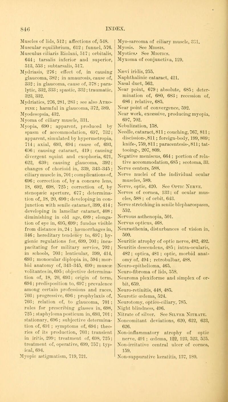 Muscles of lids, 512 ; affections of, 548. Muscular equilibrium, 612; funnel, 576. Musculus ciliaris Riolani, 517; orbitalis, 644; tarsalis inferior and superior, 513, 553 ; subtarsalis, 517. Mydriasis, 276; effect of, in causing glaucoma, 382 ; in amaurosis, cause of, 333 : in glaucoma, cause of, 378 ; para- lytic, 332, 333 : spastic, 332 ; traumatic, 323, 332. Mydriatics, 276, 281, 283 ; see also Atro- pine ; harmful in glaucoma, 372, 389. Myodesopsia, 432. Myoma of ciliary muscle, 331. Myopia, 690; apparent, produced by spasm of accommodation, 697, 732; apparent, simulated by hypermetropia, 714; axial, 693, 694; cause of, 693, 636; causing cataract, 419; causing divergent squint and exophoria, 621, 622, 630; causing glaucoma, 392; changes of chorioid in, 339, 343-345 ; ciliary muscle in, 701; complications of, 696 ; correction of, by a concave lens, 18, 692, 698, 725; correction of, by stenopeic aperture, 677; determina- tion of, 18, 20, 690 ; developing in con- junction with senile cataract, 399, 414; developing in lamellar cataract, 408 ; diminishing in old age, 689 ; elonga- tion of eye in, 695, 699; fundus visible from distance in. 24 : haemorrhages in, 346; hereditary tendency to, 697; hy- gienic regulations for, 699, 703; inca- pacitating for military service, 702; in schools, 703; lenticular, 399, 414, 693; monocular diplopia in, 594; mor- bid anatomy of, 343-345, 699; muscas volitantesin,695; objective determina- tion of, 18, 20, 693; origin of term, 694; predisposition to. 697; prevalence among certain professions and races, 703; progressive, 696 ; prophylaxis of, 703; relation of, to glaucoma, 701 ; rules for prescribing glasses in. 698, 725 ; staphylomaposticura in, 693, 701 ; stationary, 696; subjective determina- tion of, 691 ; symptoms of, 694; theo- ries of its production, 703; transient in iri'is. 299; treatment of, 698, 725; treatment of, operative, 699, 757; typ- ical, 694 Myopic astigmatism, 719,721. Myo-sarcoma of ciliary muscle, 331. Myosis. See Miosis. Myotics.» See Miotics. Myxoma of conjunctiva, 129. Nsevi iridis, 255. Naphthalinic cataract, 421. Nasal duct, 562. Near point, 679; absolute, 685; deter- mination of, 680, 683; recession of, 686; relative, 685. Near point of convergence, 592. Near work, excessive, producing mvopia, 697, 702. Nebulization, 158. Needle, cataract, 811; couching, 767, 811; discission-, 811; foreign-body, 199, 809; knife-, 759, 811; paracentesis-, 811; tat- tooing-, 207, 809. Negative meniscus, 664 ; portion of rela- tive accommodation, 685 ; scotoma, 33. Nerve centers, 588. Nerve nuclei of the individual ocular muscles, 589. Nerve, optic, 420. See Optic Nerve. Nerves of cornea, 133; of ocular mus- cles, 588 ; of orbit, 643. Nerve stretching in senile blepharospasm, 552. Nervous asthenopia, 501. Nervus opticus, 468. Neurasthenia, disturbances of vision in, 500. Neuritic atrophy of optic nerve, 482, 492. Neuritis descendens, 485 ; intra-ocularis, 482 ; optica, 481 ; optic, morbid anat- omy of, 494 ; retrobulbar, 488. Neuro-epithelioma, 465. Neuro-fibroma of lids, 558. Neuroma plexiforme and simplex of or- bit, 65!). Neuro-retinitis, 448, 485. Neurotic oedema, 524. Neurotomy, opticociliary, 785. Night blindness, 496. Nil rate of silver. See Silver Nitrate. Concomitant deviations, 620, 622, 623, 626. Non-inflammatory atrophy of optic nerve, 491 ; oedema, 122. 123, 52:1. 5.5. Non-irritative central ulcer of cornea, 159. Non-suppurative keratitis. 137, 180.