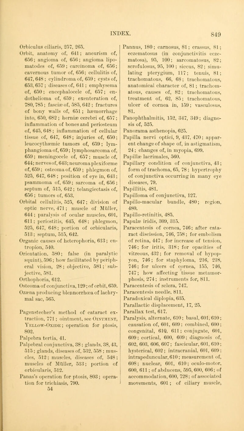 IN DivX. SID Orbiculas ciliaris, 357, 265. Orbit, anatomy of, 641; aneurism of, 656; angioma of, (>■>•>: angioma lipo- matodes <>f, *>•>'•'; carcinoma of, G5G; cavernous tumor of, 656; cellulitis of, 647, 64s ; cylindroma of, 650; cysts of, 653,657; diseases of, 641; emphysema of, 650; encephalocele of, 057; en- dothelioma of, 659 : exenteration of, 780, 785 : fascia'of, 585, 042 ; fractures of bony walls of, 651; haemorrhage into, 650, 682 ; hernias cerebri of, 657; inflammation of bones and periosteum of, 645,648; inflammation of cellular tissue of, 647, 648; injuries of, 650; leucocythaemic tumors of, 659; lym- phangioma of, 659; lymphosarcoma of, 659; meningocele of, 657; muscle of, 644; nerves of, 643; neuroma plexiforme of, 659 ; osteoma of, 659 ; phlegmon of, 525. 647, 648 ; position of eye in, 643 ; psammoma of, 659; sarcoma of, 656 ; septum of, 515, 642; telangiectasis of, 656 ; tumors of, 653. Orbital cellulitis, 525, 647; division of optic nerve, 471 ; muscle of Müller, 644; paralysis of ocular muscles, 601, 611: periostitis, 645, 648; phlegmon, 525, 647, 648; portion of orbicularis, 513: septum, 515, 642. Organic causes of heterophoria, 613; en- tropion, 540. Orientation. 580; false (in paralytic squint). 596; how facilitated by periph- eral vision, 28; objective, 581; sub- jective, 581. Orthophoria, 612. Osteoma of conjunctiva, 129; of orbit, 659. Ozama producing blennorrhea of lachry- mal sac, 565. Pagenstecher's method of cataract ex- traction, 771 ; ointment, see Ointment, Yellow-Oxide; operation for ptosis, 802. Palpebra tertia, 41. Palpebral conjunctiva, 38 : glands. 38,43, 515 : glands, diseases of. 532, 558 ; mus- cles, 512; muscles, diseases of, 548; muscles of Müller, 513; portion of orbicularis, 512. Panas's operation for ptosis, 803; opera- tion for trichiasis, 790. 54 Pannus, 180; carnosus, 81; crassus, 81; eczematosus (in conjunctivitis ecze- matosa), 95, 100; sarcomatosus, 82; scrofulosus, 95, 100; siccus, 82; simu- lating pterygium, 117; tenuis, 81; trachomatous, 66, 68; trachomatous, anatomical character of, 81; trachom- atous, causes of, 82; trachomatous, treatment of, 62, 85; trachomatous, ulcer of cornea in, 159; vasculosus, 81. Panophthalmitis, 152, 347, 349; diagno- sis of, 525. Panorama asthenopia, 625. Papilla nervi optici, 9, 437, 470; appar- ent change of shape of, in astigmatism, 24; changes of, in myopia, 699. Papilla1 lacrimales, 560. Papillary condition of conjunctiva, 43; form of trachoma, 65, 78 ; hypertrophy of conjunctiva occurring in many eye diseases, 79. Papillitis, 481. Papilloma of conjunctiva, 127. Papillo-macular bundle, 480; region, 480. Papillo-retinitis, 485. Papula? iridis, 309, 315. Paracentesis of cornea, 746; after cata- ract discission, 746, 758 ; for embolism of retina, 447; for increase of tension, 746; for iritis, 318; for opacities of vitreous, 432; for removal of hypop- yon, 746; for staphyloma, 216, 218, 746; for ulcers of cornea, 155, 746, 747; how affecting tissue metamor- phosis, 274; instruments for, 811. Paracentesis of sclera, 747. Paracentesis needle. 811. Paradoxical diplopia, 635. Parallactic displacement, 17, 25. Parallax test, 617. Paralysis, alternate, 610; basal, 601, 610; causation of, 601, 609: combined, 600 ; congenital, 610, 611; conjugate, 601, 609; cortical, 600, 609; diagnosis of, 602, 603, 606, 607; fascicular, 601, 610; hysterical, 602 ; intracranial, 601, 609: intrapeduncular, 610; measurement of, 608; nuclear, 601, 610; oculo-motor. 600, 611; of abducens, 595, 600, 606; of accommodation, 600, 728; of associated movements, 601 ; of ciliary muscle,