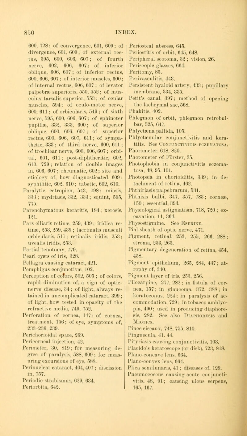 COO, 728; of convergence, 601, 600; of divergence, 601, 60!); oi' external rec- tus, 595, 600, 606, 607; of fourth nerve, 602, 606, 607; of inferior oblique, 606, 607; of inferior rectus, 600, 606, 607; of interior muscles, 600; of internal rectus, 606, 607; of levator palpebral superioris, 550, 552; of mus- culus tarsalis superior, 553 : of ocular muscles, 594; of oculo-motor nerve, 600, 611; of orbicularis, 549 ; of sixth nerve, 595, 600, 606, 607; of sphincter pupillae, 332, 333, 600; of superior oblique, 600, 606, 607; of superior rectus, 600, 606, 607, 611; of sympa- thetic, 333; of third nerve, 600,611; of trochlear nerve, 600, 606, 607 ; orbi- tal, 601, 611; post-diphtheritic, 602, 610, 729; relation of double images in, 606, 607; rheumatic, 602; site and etiology of, how diagnosticated, 609 ; syphilitic, 602, 610; tabetic, 602, 610. Paralytic ectropion, 543, 798; miosis, 333 ; mydriasis, 332, 333; squint, 595, 775. Parenchymatous keratitis, 184; xerosis, 121. Pars ciliaris retina?, 259, 439 ; iridica re- tinae, 253, 259, 439 ; lacrimalis musculi orbicularis, 517; retinalis iridis, 253; uvealis iridis, 253. Partial tenotomy, 779. Pearl cysts of iris, 328. Pellagra causing cataract, 421. Pemphigus conjunctiva^, 102. Perception of colors, 502, 505 ; of colors, rapid diminution of, a sign of optic- nerve disease, 34 ; of light, always re- tained in uncomplicated cataract, 399 ; of light, how tested in opacity of the refractive media, 749, 752. Perforation of cornea, 147; of cornea, treatment. 156; of eye, svmptoms of, 233-230. 239. Perichorioidal space, 269. Pericorneal injection, 42. Perimeter, 30, 819; for measuring de- gree of paralysis, 588, 609 ; for meas- uring excursions of eye, 5*N. Perinuclear cataract, 404,407; discission in. 757. Periodic strabismus, 629, 631. Periorbita, 642. Periosteal abscess, 645. Periostitis of orbit, 645, 648. Peripheral scotoma, 32 ; vision, 26. Periscopic glasses, 664. Peritomy, 85. Perivasculitis, 443. Persistent hyaloid artery, 433 ; pupillary membrane, 334, 335. Petit's canal, 397; method of opening the lachrymal sac, 568. Phakitis, 402. Phlegmon of orbit, phlegmon retrobul- bar, 525, 647. Phlyctaena pallida, 105. Phlyctenular conjunctivitis and kera- titis. See Conjunctivitis eczematosa. Phorometer, 618, 820. Photometer of Förster, 35. Photophobia in conjunctivitis eczema- tosa, 48, 95, 101. Photopsia in chorioiditis, 339; in de- tachment of retina, 462. Phthiriasis palpebrarum, 531. Phthisis bulbi, 347, 357, 783; corneae, 150; essential, 393. Physiological astigmatism, 718, 720 ; ex- cavation, 11, 364. Physostigmine. See Eserine. Pial sheath of optic nerve, 471. Pigment, retinal, 253, 255, 266, 288; stroma, 253, 265. Pigmentary degeneration of retina, 454, 458. Pigment epithelium, 265, 284, 437; at- rophy of, 340. Pigmenl layer of iris. 253, 256. Pilocarpine. 277. 282: in fistula of cor- nea, 157; in glaucoma, 372, 388; in keratoconus, 224; in paralysis of ac- commodation, 729; in tobacco amblyo- pia, 490; used in producing diaphore- sis, 282. See also Diaphoresis and Miotics. Pinceciseaux. 74N, 755, 810. Pinguecula, 41. 44. Pityriasis causing conjunctivitis, 103. Placido's keratoscope (or disk), 723, 818. Plano-concave lens, 664. Plano-convex lens, 664 Plica semilunaris, 41 ; diseases of, 129. Pneumococcus causing acute conjuncti- vitis, 48, 91; causing ulcus serpens, 165. 167.