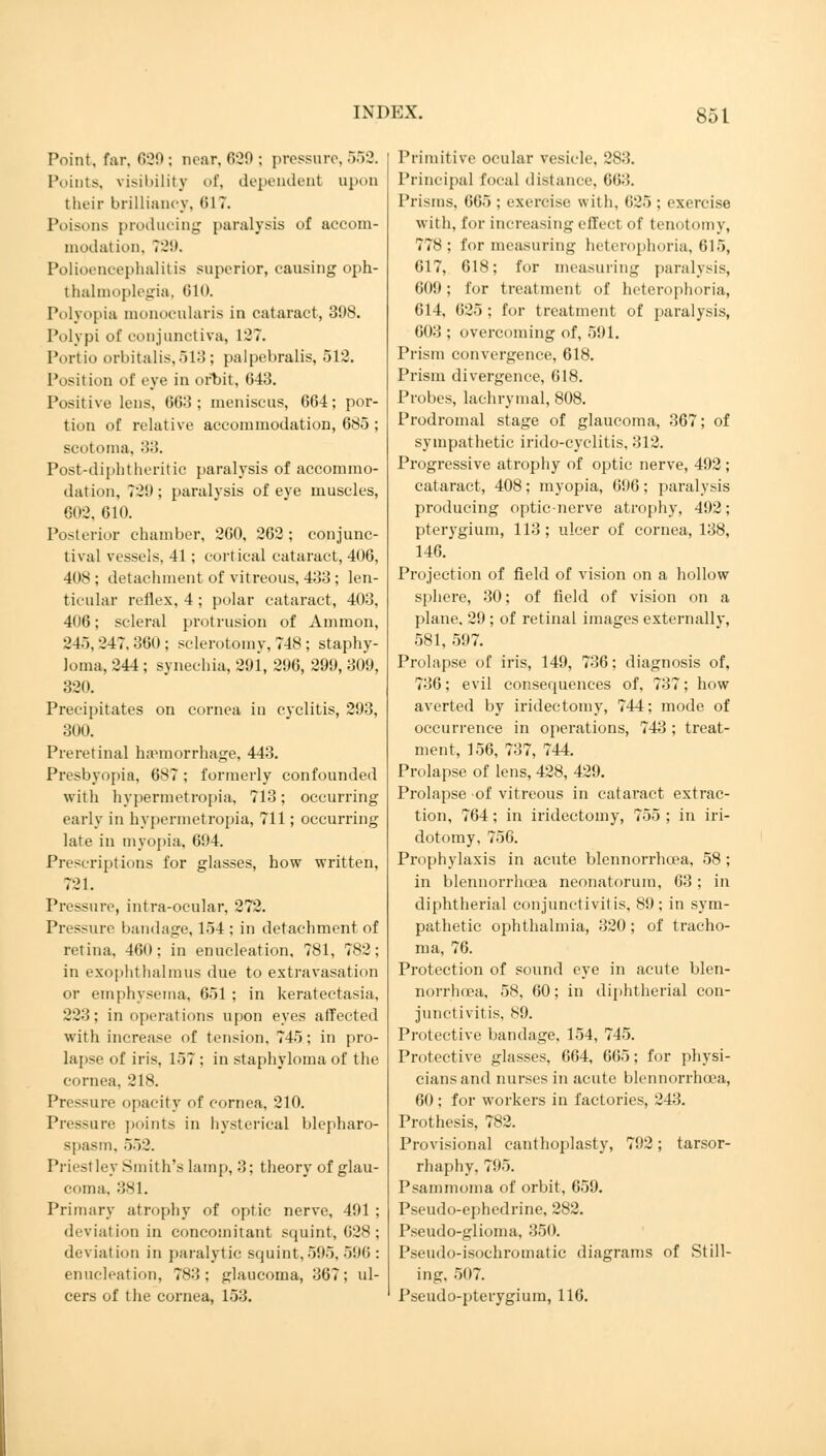 Point, far, 639; near,629; pressure,552. Points, visibility of, dependent apon their brilliancy, HIT. Poisons producing paralysis of accom- modation. 729. Polioencephalitis superior, causing oph- thalmoplegia, <ilt». Polyopia monocularis in cataract, 398. Polypi of conjunctiva, 127. Portio orbitalis,513; palpebralis, 512. Position of eye in orbit, 643. Positive lens, 663 ; meniscus, 664; por- tion of relative accommodation, 685 ; scotoma, 33. Post-diphtheritic paralysis of accommo- dation, 729; paralysis of eye muscles, 602, 610. Posterior chamber, 260, 262; conjunc- tival vessels, 41; cortical cataract, 406, 408; detachment of vitreous, 433; len- ticular reflex, 4 ; polar cataract, 403, 406; scleral protrusion of Ammon, 245, 247. 360 ; sclerotomy, 748 ; staphy- loma, 244 ; synechia, 291, 296, 299, 309, 320. Precipitates on cornea in cyclitis, 293, 300. Preretinal haemorrhage, 443. Presbyopia, 687; formerly confounded with hypermetropia, 713; occurring early in hypermetropia, 711; occurring late in myopia, 694. Prescriptions for glasses, how written, 721. Pressure, intra-ocular, 272. Pressure bandage, 154 : in detachment of retina, 460; in enucleation, 781, 782; in exophthalmus due to extravasation or emphysema, 651 ; in keratectasia, 223; in operations upon eyes affected with increase of tension. 745; in pro- lapse of iris, 157 ; in staphyloma of the cornea, 218. Pressure opacity of cornea, 210. Pressure points in hysterical blepharo- spasm. ~>~)2. Priestley Smith's lamp, 3; theory of glau- coma. 381. Primary atrophy of optic nerve, 491 deviation in concomitant squint, 628 deviation in paralytic squint,595,596 enucleation, 783; glaucoma, 367; ul cers of the cornea, 153. Primitive ocular vesicle, 283. Principal local distance, 663. Prisms. 665 ; exercise with, 625 ; exercise with, for increasing effect of tenotomy, 778; for measuring heterophoria, 615, 617, 618; for measuring paralysis, 609; for treatment of heterophoria, 614, 625 ; for treatment of paralysis, 603 ; overcoming of, 591. Prism convergence, 618. Prism divergence, 618. Probes, lachrymal, 808. Prodromal stage of glaucoma, 367; of sympathetic irido-cyclitis, 312. Progressive atrophy of optic nerve, 492 ; cataract, 408; myopia, 696; paralysis producing optic-nerve atrophy, 492; pterygium, 113; ulcer of cornea, 138, 146. Projection of field of vision on a hollow sphere, 30; of field of vision on a plane, 29 ; of retinal images externally, 581, 597. Prolapse of iris, 149, 736; diagnosis of, 736; evil consequences of, 737; how averted by iridectomy, 744; mode of occurrence in operations, 743 ; treat- ment, 156, 737, 744. Prolapse of lens, 428, 429. Prolapse of vitreous in cataract extrac- tion, 764; in iridectomy, 755 ; in iri- dotomy, 756. Prophylaxis in acute blennorrhcea, 58; in blennorrhcea neonatorum, 63; in diphtherial conjunctivitis, 89; in sym- pathetic ophthalmia, 320; of tracho- ma, 76. Protection of sound eye in acute blen- norrhcea, 58, 60; in diphtherial con- junctivitis, 89. Protective bandage, 154, 745. Protective glasses, 664, 665; for physi- cians and nurses in acute blennorrhcea, 60; for workers in factories, 243. Prothesis, 782. Provisional canthoplasty, 792; tarsor- rhaphy, 795. Psammoma of orbit, 659. Pseudo-ephedrine, 282. Pseudo-glioma, 350. Pseudo-isochromatic diagrams of Still- ing. 507. Pseudo-pterygium, 116.