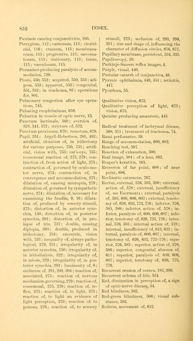 Psoriasis causing conjunctivitis, 108. Pterygium, 112 ; carnosum, 115; cicatri- cial, 116; crassum, 115; membrana- ceuni, 115; progressive, 113; sarcoma- tosum, 115; stationary, 113; tenue, 115; vasculosum, 115. Ptomaines producing paralysis of accom- modation, 729. Ptosis, 550, 552; acquired, 550, 553 ; adi- posa, 553 ; apparent, 553; congenital, 551, 552 ; in trachoma, 83 ; operations for, 801. Pulmonary congestion after eye opera- tions, 745. Pulsating exophthalmus, 058. Pulsation in vessels of optic nerve, 13. Punctum lacrimale, 500; eversion of, 528, 541, 572 ; stricture of, 572. Punctum proximum, 679; remotum, 679. Pupil, 251; Argyll-Robertson, 281, 492; artificial, situation of, in iridectomy for various purposes, 750. 751; artifi- cial, vision with, 753; cat's-eye, 755; consensual reaction of, 275, 279; con- traction of, from action of light, 275 ; contraction of, governed by oculo-mo- tor nerve, 274; contraction of, in convergence and accommodation, 275 ; dilatation of, causing micropsia, 279; dilatation of, governed by sympathetic nerve, 274; dilatation of, necessary for examining the fundus, 9, 16; dilata- tion of, produced by sensory stimuli, 275; distortion of, in anterior syne- chia, 150; distortion of, in posterior synechia, 292; distortion of, in pro- lapse of iris, 737: double, causing diplopia, 593; double, produced in iridectomy, 754; exeentric, vision with, 753 ; inequality of, always patho- logical, 279, 331 ; irregularity of, in anterior synechia, 150; irregularity of, in iridodialysis, 322: irregularity of, in miosis, '279; irregularity of, in pos- terior synechia, 292 ; luminosity of, 8 ; occlusion of. 291, 299, 304; reaction of, associated, 275; reaction of, nervous mechanism governing,279 : reaction of, consensual, 275, 271); reaction of, re- flex, 275; reaction of, to light, 275; reaction of, to light an evidence of light perception, 279; reaction of, to poisons, 276; reaction of, to sensory stimuli, 275; seclusion of, 293, 299, 321; size and shape of, influencing the character of diffusion circles, 676, 677. Pupillary membrane, persistent, 334, 335. Pupilloscopy, 20. Purkinje-Sanson reflex images, 4. Purple, visual, 440. Pustular catarrh of conjunctiva, 48. Pyamiic ophthalmia, 349, 351; retinitis, 447. Pyorrhoea, 55. Qualitative vision, 673. Qualitative perception of light, 673; vision, 673. Quinine producing amaurosis, 443. Radical treatment of lachrymal disease, 568, 571 ; treatment of trachoma, 74. Rami perforantes, 39. Range of accommodation, 680, 682. Reaching test, 597. Reaction of exhaustion, 500. Real image, 584 ; of a lens, (!62. Reaper's keratitis, 165. Recession of far point, 688; of near point, 686. Reclinatio Cataracta?, 767. Rectus, external, 576, 585, 590: external, action of, 578; external, insufficiency of, see Esophoria ; external, paralysis of, 595, 600, 606, 607: externa], tenoto- my of, 626, 633, 773, 776 ; inferior. 57(1, 585, 589; inferior, action of, 578; in- ferior, paralysis of, 600. 606,607: infe- rior, tenotomy of, 626, 725, 776 ; inter- nal, 576, 585 ; internal action of, 578 ; internal, insufficiency of, 613, 022 : in- ternal, paralysis of, 600, 007 ; internal, tenotomy of, 020, 632, 772-770 : supe- rior, 570, 5S5 ; superior, action of, 578, 586 ; superior, congenital absence of, 611 ; superior, paralysis of. OHO, 606, 607; superior, tenotomy of, 626, 775, 776. Recurrent erosion of cornea, 183, 200. Recurrent oedema of lids, 524. Red, diminution in perception of, a sign of optic-nerve disease, 34. loll blindness, 502. Red-green blindness, 506; visual sub- stance, 505. Redress, movement of, 612.