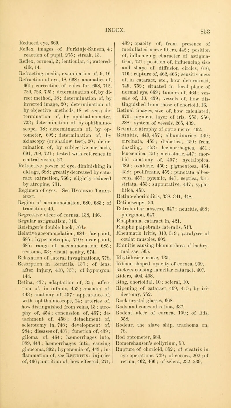 Reduced eye, G69. Reflex images of Purkinjc-Sanson, 4; reaction of pupil, 275; streak, 13, Reflex, corneal, 2; lenticular,4; watered- silk, 14. Refracting media, examination of, 9, 16. Refraction of eye, 18, 668 : anomalies of, 661; correction of rules for, 698, 712, 720, 723, 725 ; determination of, by di- rect method, 18; determination of, by inverted image, 20; determination of, by objective methods, 18 et seq.; de- termination of, by ophthalmometer, 723; determination of, by ophthalmo- scope, 18; determination of, by op- tometer, 692; determination of, by skiascopy (or shadow test), 20 ; deter- mination of, by subjective methods, 691, 708, 721 ; tested with reference to central vision, 27. Refractive power of eye, diminishing in old age, 688; greatly decreased by cata- ract extraction, 766 ; slightly reduced by atropine, 731. Regimen of eyes. See Hygienic Treat- ment. Region of accommodation, 680, 683 ; of transition, 40. Regressive ulcer of cornea, 138, 146. Regular astigmatism, 716. Reisinger's double hook, 7G4.# Relative accommodation, 684; far point, 685 ; hypermetropia, 710 ; near point, 685; range of accommodation, 685; scotoma, 33 ; visual acuity, 674. Relaxation of lateral invaginations, 778. Resorption in keratitis, 137; of lens, after injury, 418, 757; of hypopyon, 144. Retina, 437; adaptation of, 35; affec- tion of, in infants, 453; anaemia of, 443 ; anatomy of, 437 ; appearance of, with ophthalmoscope, 14; arteries of, how distinguished from veins, 13; atro- phy of, 454; concussion of, 467; de- tachment of, 458 ; detachment of, sclerotomy in, 748; development of, 284; diseases of, 437; function of, 439 ; glioma of, 464; haemorrhages into, 389, 443 ; h.Tmorrhages into, causing glaucoma, 392 ; hyperemia of, 443 ; in- flammation of, see Retinitis ; injuries of, 466 ; nutrition of, how effected, 271, 439; opacity of, from presence of medullated nerve fibers, 442; position of, influeucing character of astigma- tism, 721; position of, influencing size and shape of diffusion circles, 676, 716; rupture of, 462, 466; sensitiveness of, in cataract, etc., how determined, 749, 752; situated in focal plane of normal eye, 669; tumors of, 464; ves- sels of, 13, 439; vessels of, how dis- tinguished from those of chorioid, 16. Retinal images, size of, how calculated, 670; pigment layer of iris, 253, 250, 288 ; system of vessels, 265, 439. Ret initio atrophy of optic nerve, 492. Retinitis, 440,457; albuminurica, 449; circinata, 453; diabetica, 450; from dazzling, 453; hemorrhagica, 451 ; leucaemica, 451; metastatic, 447 ; mor- bid anatomy of, 457; nyctalopica, 489 ; oxaluric, 450; pigmentosa, 454, 458 ; proliferans, 452 ; punctata albes- cens, 457; pyemic, 447; septica, 451 ; striata, 453; suppurative, 447; syphi- litica, 453. Retino-chorioiditis, 338, 341, 448. Retinoscopy, 20. Retrobulbar abscess, 647; neuritis, 488; phlegmon, 647. Rhaphania, cataract in, 421. Rhaphe palpebralis lateralis, 513. Rheumatic iritis, 310, 319; paralyses of ocular muscles, 602. Rhinitis causing blennorrhcea of lachry- mal sac, 565. Rhytidosis cornea?, 135. Ribbon-shaped opacity of cornea, 209. Rickets causing lamellar cataract, 407. Riders, 404, 408. Ring, ehorioidal, 10; scleral, 10. Ripening of cataract, 409, 415; by iri- dectomy, 752. Rock-crystal glasses, 668. Rods and cones of retina, 437. Rodent ulcer of cornea, 159; of lids, 558. Rodeur, the slave ship, trachoma on, 78. Rod optometer, 683. Romershausen's collyrium, 53. Rupture of chorioid, 352 ; of cicatrix in eye operations, 739 ; of cornea, 202 ; of retina, 462, 466 ; of sclera, 232, 239.