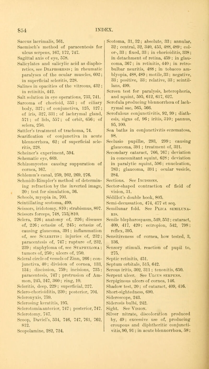 Saccus lacrimalis, 561. Saemisch's method of paracentesis for ulcus serpens, 167, 172, 747. Sagittal axis of eye. 578. Salicylates and salicylic acid as diapho- retics, see Diaphoresis ; in rheumatic paralyses of the ocular muscles, 002; in superficial scleritis, 228. Salines in opacities of the vitreous, 432 ; in retinitis, 442. Salt solution in eye operations, 733, 741. Sarcoma of chorioid, 353 ; of ciliary body, 327: of conjunctiva, 125, 127; of iris, 327, 331: of lachrymal gland, 571; of lids, 557; of orbit, 656; of sclera, 250. Sattler's treatment of trachoma, 74. Scarification of conjunctiva in acute blennorrhcea, 62; of superficial scle- ritis, 228. Scheiner's experiment, 594. Schematic eye, 669. Schizomycetes causing suppuration of cornea, 167. Schlemm's canal, 259, 262, 269, 276. Schmidt-Rimpler's method of determin- ing refraction by the inverted image, 20 ; test for simulation, 36. Schools, myopia in, 703. Scintillating scotoma, 499. Scissors, iridotomy. 810; strabismus, 807. Scissors forceps, 748, 755, 810. Sclera, 226; anatomy of, 226; diseases of, 226; ectasia; of, 245; ectasia; of, causing glaucoma, 391; inflammation of, see Scleritis; injuries of. 232; paracentesis of, 747; rupture of, 232. 239; staphyloma of, see Staphyloma ; tumors of, 250 ; ulcers of, 250. Scleral circle of vessels of Zinn, 266 ; con- junctiva, 40; division of cornea, 133, 134; discission, 759; incisions, 735: paracentesis, 747: protrusion of Am- nion. 245. 247. 3(10; ring. 10. Scleritis, deep. 229 ; superficial, 227. Sclero-chorioiditis, 230; posterior, 704. Scleronyxis, 759. Sclerosing keratitis. 195. Sclerotomiaanterior, 747; posterior, 747. Sclerotomy, 717. Scoop, Daviel's, 534, 740. 747,701, 762. 812. Scopolamine, 282, 724. Scotoma, 31,32; absolute, 33; annular, 32; central, 32, 340, 453, 488,489; col- or-, 33 ; fixed, 33 ; in chorioiditis, 338; in detachment of retina, 459 : in glau- coma, 367; in retinitis, 440 ; in retro- bulbar neuritis, 488 ; in tobacco am- blyopia, 48S, 4S9 ; motile,33: negative, 33 ; positive, 33 ; relative, 33 ; scintil- lans, 499. Screen test for paralysis, heterophoria, and squint, 595, 612, 617, 027. Scrofula producing blennorrhcea of lach- rymal sac, 565, 566. Scrofulous conjunctivitis. 92. 99; diath- esis, signs of, 90; iritis, 310; pannus, 95, 100. Sea baths in conjunctivitis eczematosa, 98. Seclusio pupilhe, 293, 299; causing glaucoma, 391 ; treatment of, 321. Secondary cataract, 700, 707: deviation in concomitant squint, 628; deviation in paralytic squint. 596; enucleation, 783; glaucoma, 391 ; ocular vesicle, 284. Sections. See Ixcisio.vs. Sector-shaped contraction of field of vision, 31. Sedillot?s double hook, 805. Semi-decussation, 474, 477 et seq. Semilunar fold. See Plh a SEMILUNA- RIS. Senile blepharospasm, 549. 552 : cataract, 409, 417, 420: ectropion, 512, 798: reflex, 395. Sensitiveness of cornea, how tested, 3, 136. Sensory stimuli, reaction of pupil to. 275.' Septic retinitis, 451. Septum orbitale, 515. 642. Serous iritis, 302. 311 ; tenonitis. 050. Serpent ulcer. See Ulc rs si;nri:.\s. Serpiginous ulcers of cornea. 1 10. Shadow test, 20 ; of cataract, 409, 416. Short-sightedness, 690. Sideroscope, 243,. Siderosis bulbi, 242. Sight. See Vision. Silver nitrate, discoloration produced by, 49; excessive use of, producing croupous and diphtheritic conjuncti- vitis, 90, 91; in acute blennorrhcea, 58;