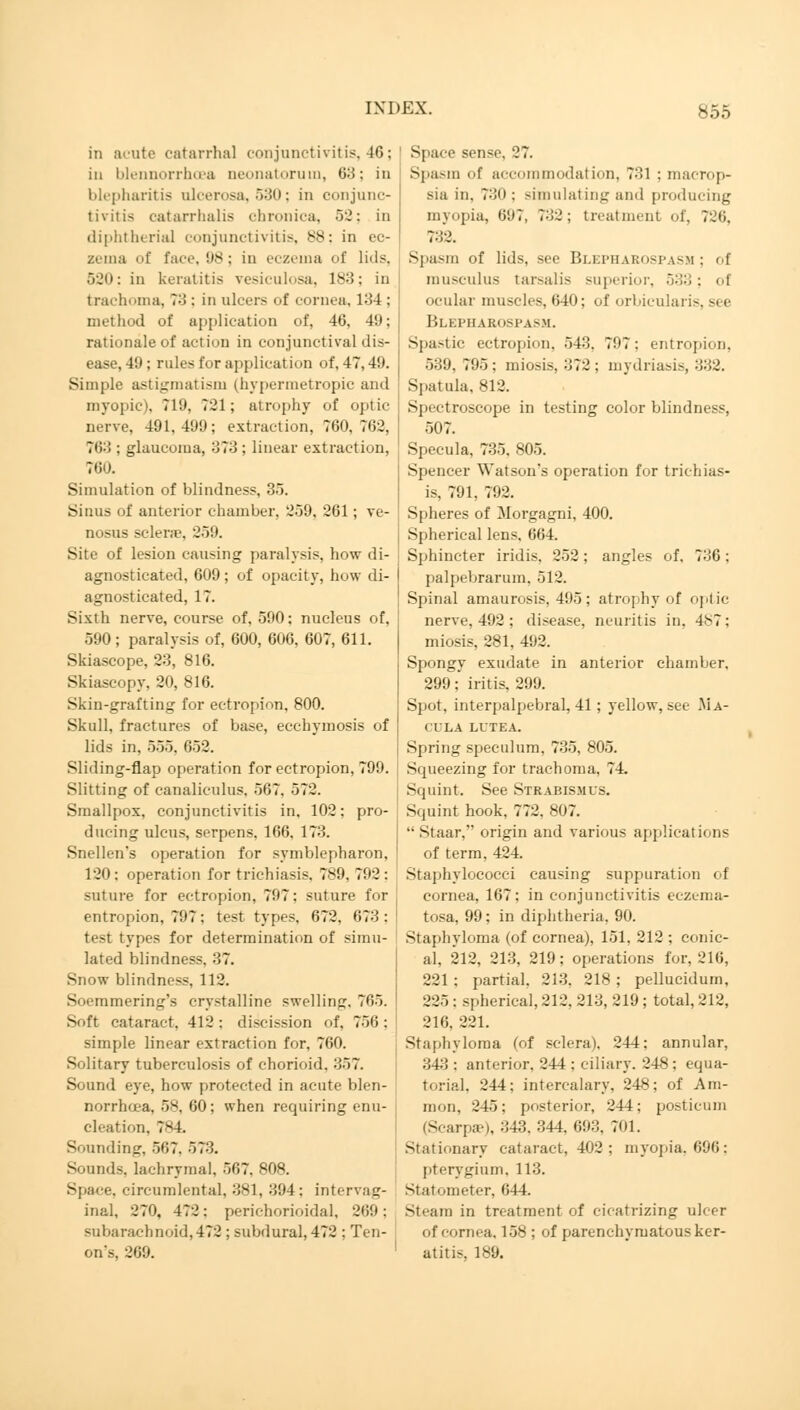 in acute catarrhal conjunctivitis, 46; in blennorrhoea neonatorum, 63: in blepharitis ulcerosa, 530; in conjunc- tivitis catarrhalis chronica, 52; in diphtherial conjunctivitis, 88; in ec- zema of face, 98; in eczema of lids, 520; in keratitis vesiculosa, 183; in trachoma, 73: in ulcers of cornea. 134 : method of application of, 46, 49; rationale of action in conjunctival dis- ease, 49 ; rules for application of, 47,49. Simple astigmatism (hypermetropic and myopic), 719, 721; atrophy of optic nerve, 491,499; extraction, 760,762, 763 : glaucoma, 373 ; linear extraction, 760. Simulation of blindness, 35. Sinus of anterior chamber. 259, 261; ve- nosus sclera'. 259. Site of lesion causing paralysis, how di- agnosticated, 6U9 ; of opacity, how di- agnosticated, 17. Sixth nerve, course of, 590: nucleus of, 590; paralysis of, 600, 606, 607, 611. Skiascope, 23*, 816. Skiascopy, 20, 816. Skin-grafting for ectropion, 800. Skull, fractures of base, ecchymosis of lids in, 555, 652. Sliding-flap operation for ectropion, 799. Slitting of canaliculus. 567, 572. Smallpox, conjunctivitis in, 102: pro- ducing ulcus, serpens, 166, 173. Snellen's operation for Symblepharon, 120: operation for trichiasis, 789, 792: suture for ectropion, 797: suture for entropion, 797: test types. 672, 673: test types for determination of simu- lated blindness. 37. Snow blindness, 112. S'M-mmering's crystalline swelling. 765. Soft cataract. 412: discission of, 756: simple linear extraction for, 760. Solitary tuberculosis of chorioid. 357. Sound eye, how protected in acute blen- norrhoea, 58, 60 ; when requiring enu- cleation. 7V4. Sounding, 507. 573. Sounds, lachrymal, 567, 808. Spau-e. circumlental, 381, 394: intervat;- inal, 270. 472: perichorioidal, 269; subarachnoid, 472 ; subdural, 472 : Ten- on's, 369. Space sense. 27. Spasm of accommodation, 731 : macrop- sia in. 730; simulating and producing myopia, 697, 7:32 ; treatment of, 726, 732. Spasm of lids, see Blepharospasm; of musculus tarsalis superior, 533; of ocular muscles, 640; of orbicularis, see Blepharospasm. Spastic ectropion, 543, 797: entropion, 539,795; miosis, 372 ; mydriasis, 332. Spatula, 812. Spectroscope in testing color blindness, 507. Specula, 735. 805. Spencer Watson's operation for trichias- is, 791, 792. Spheres of Morgagni, 400. Spherical lens, 664. Sphincter iridis, 252; angles of, 736; palpebrarum. 512. Spinal amaurosis, 495; atrophy of optic nerve, 492 ; disease, neuritis in, 487; miosis, 281, 492. Spongy exudate in anterior chamber. 299; iritis, 299. Spot, interpalpebral, 41 ; yellow, see .Ma- cula lutea. Spring speculum, 735, 805. Squeezing for trachoma, 74. Squint. See Strabismus. Squint hook, 772, 807.  St aar, origin and various applications of term, 424. Staphylococci causing suppuration of cornea, 167; in conjunctivitis eczema- tosa, 99; in diphtheria, 90. Staphyloma (of cornea), 151, 212 ; conic- al. 212, 213, 219; operations for. 216, 221: partial. 213. 218; pellucidum, 225 : spherical, 212. 213, 219 ; total, 212, 216. 221. Staphyloma (of sclera), 244; annular, 343 : anterior, 244 : ciliary. 248: equa- torial. 244; intercalary, 248; of Am- nion, 245; posterior, 244; posticum (Scarpae), 343,344,693, 701. Stationary cataract, 402 ; myopia, 696; pterygium, 113. St at i.meter, 644. Steam in treatment of cicatrizing ulcer of cornea. 158 ; of parenchymatous ker- atitis, 189.