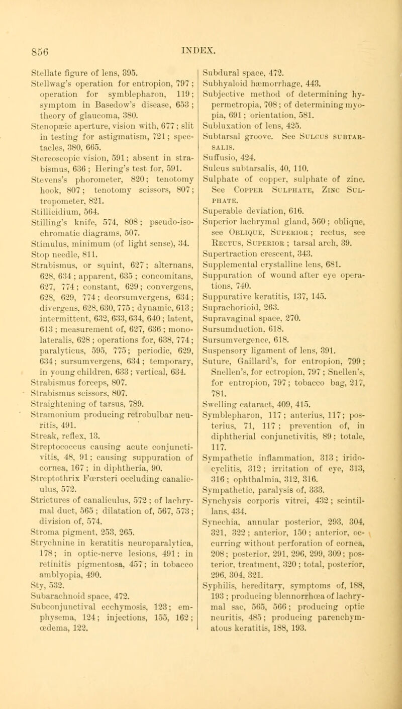 Stellate figure of lens, 395. Stellwag's operation for entropion, 797 operation for Symblepharon, 119 symptom in Basedow's disease, 653 theory of glaucoma, 380. Stenopaeic aperture, vision with, 677 : slit in testing for astigmatism, 721: spec- tacles, 380, 605. Stereoscopic vision, 591; absent in stra- bismus, 636 ; Bering's test for, 591. Stevens's phorometer, 820: tenotomy hook. 807; tenotomy scissors, 807; tropometer, 821. Stillicidium, 564. Stilling's knife. 574. 808; pseudo-iso- chromatic diagrams, 507. Stimulus, minimum (of light sense), 34. Stop needle. 811. Strabismus, or squint, 627; alternans, 628, 634 ; apparent, 635 ; concomitans, 627, 774 : constant, 629 ; convergens, 628, 629, 774; deorsumvergens, 634; divergens, 628, 630, 775; dynamic, 013 ; intermittent. 632, 633,634, 640 ; latent, 613 : measurement of, 627, 636; raono- lateralis, 628; operations for, 63s, 774; paralyticus, 595, 775; periodic, 629, 634; sursumvergens, 634; temporary, in young children, 633; vertical, 634. Sirabismus forceps, 807. Strabismus scissors, 807. SI raightening of tarsus, 789. Stramonium producing retrobulbar neu- ritis, 491. Streak, reflex. 13. Streptococcus causing acute conjuncti- vitis, 4s. ill; causing suppuration of cornea, 167 ; in diphtheria, 90. Streptothrix Foersteri occluding canalic- ulus, 572. Strictures of canaliculus. 572 ; of lachry- mal duct, 565 ; dilatation of, 567. 573 : division of. 574. Sm una pigment. 253. 265. Strychnine in keratitis neuroparalytic^, 17s; in optic-nerve lesions, 491; in retinitis pigmentosa, 457; in tobacco amblyopia, 490. Sty. 532. Subarachnoid space. 472. Subconjunctival ecchymosis, 123; em- physema, 124; injections, 155, 162; cedema, 122. Subdural space. 472. Subhyaloid haemorrhage, 443. Subjective method of determining hy- permetropia, 708; of determining myo- pia, (i!il ; orientation, 581. Subluxation of lens, 425. Subtarsal groove. See Sulcus subtar- SALIS. Suffusio, 424. Sulcus subtarsalis, 40. 110. Sulphate of copper, sulphate of zinc. See Copper Si lphate, Zinc Sul- phate. Superable deviation, 616. Superior lachrymal gland, 5G0 : oblique, see Oblique, Superior ; rectus, see Rectus, Superior ; tarsal arch, 39. Supertraction crescent, 343. Supplemental crystalline lens. 681. Suppuration of wound after eye opera- tions. 740. Suppurative keratitis, 137, 145. Suprachoroid, 263. Supravaginal space. 270. Sursumduction. 618. Sursumvergence, 618. Suspensory ligament of lens, 391. Suture, Gaillard's, for entropion, 799; Snellen's, for ectropion. 797 ; Snellen's, for entropion, 797; tobacco bag, 217, 781. Swelling cataract, 409, 415. Symblepharon, 117: anterius, 117; pos- terius, 71, 117 ; prevention of, in diphtherial conjunctivitis, 89: totale, 117. Sympathetic inflammation. 313; irido- cyclitis. 312 : irritation of eye, 313, 316; ophthalmia, 312, 316. Sympathetic, paralysis of. 333. Synchysis corporis vitrei, 432; scintil- lans, 434. Synechia, annular posterior, 293, 304, 321. 322: anterior, 150; anterior, oc- curring without perforation of cornea, 208; posterior. 291. 296, 299, 309; pos- terior, treatment. 320 ; total, posterior, 296, 304, 321. Syphilis, hereditary, symptoms of, 188, 193 ; producing blennorrhoea of lachry- mal sac, 565, 500; producing optic neuritis. 4s5; producing parenchym- atous keratitis, 188, 193.