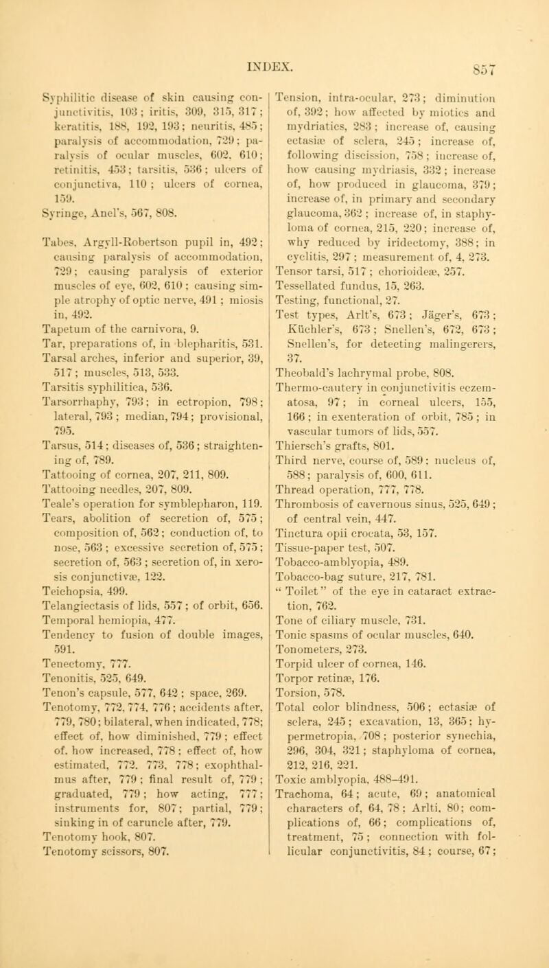 Sbi Syphilitic disease of skin causing con- junctivitis. 103 : iritis, 309, 315, 31 ? : keratitis, 1>S. 192,193; neuritis, 485; paralysis <>f accommodation, 729; pa- ralysis f ocular muscles. 602, 610; lvtinitis. 453: tarsitis, 536 : al conjunctiva, 110 : ulcers of cornea, 159. Syringe, Anel's, 567, 808. Tabes, Argyll-Robertson pupil in, 492; causing paralysis of accommodation. ?-!'; causing paralysis of exterior muscles of eye. 002, 610 ; causing sim- ple atrophy of optic nerve, 491 ; miosis in, 492. Tapetum of the Carnivora, 9. Tar, preparations of, in blepharitis, 531. Tarsal arches, inferior and superior, 39, 517 ; muscles, 513, 533. Tarsitis syphilitica, 536. Tarsorrhaphy, 793; in ectropion, 798; lateral, 793 ; median, 79-4 ; provisional, 795. Tarsus, 514: diseases of, 536; straighten- ing of, 789. Tattooing of cornea. 207, 211, 809. Tattooing needles, 207, 809. Teale's operation for Symblepharon, 119. Tiais, abolition of secretion of, 575; composition of, 562 ; conduction of, to nose, 563 ; excessive secretion of, 575 ; secretion of, 563 ; secretion of, in xero- sis conjunctiva?, 122. Teichopsia, 499. Telangiectasis of lids, 557 : of orbit, 656. Temporal hemiopia, 477. Tendency to fusion of double images, 591. Tenectomy, 777. Tenonitis, 525. 049. Tenon's capsule. 577. 642 : space, 269. Tenotomy. 772. 774. 770 : accidents after. 779, 780; bilateral, when indicated. 77s: effect of. how diminished, 779 ; effect of. how increased, 778: effect of, how estimated, 772. 773. 778: exophthal- mus after, 779 ; final result of, 779 ; graduated, 779; how acting, 777: in-truments for, 807; partial, 779; sinking in of caruncle after, 779. Tenotomy hook, 807. Tenotomy scissors, 807. Tension, intra-ocular, 273; diminution of, 392: how affected by miotics and mydriatics. 2*3 : increase of, causing ectasias of sclera, 245; increase of, following discission, 75s : increase of, how causing mydriasis, 332; increase of, how produced in glaucoma. 379; increase of, in primary and secondary glaucoma, 302 : increase of, in staphy- loma of cornea, 215, 220; increase of, why reduced by iridectomy, 388; in cyclitis, 297: measurement of, 4. 273. Tensor tarsi. 517 ; chorioideae, 257. Tessellated fundus, 15, 263. Testing, functional. 27. Test types, Arlt's, 673; Jäger's. 073 ; Küchlers. 073; Snellen's, 672. 073 ; Snellen's, for detecting malingerers, 37. Theobald's lachrymal probe, 808. Thermo-cautery in conjunctivitis eczem- atosa, 97; in corneal ulcers, 155, 166 ; in exenteration of orbit, 785; in vascular tumors of lids, 557. Thiersch's grafts, 801. Third nerve, course of, 589: nucleus of, 588; paralysis of, 600, 611. Thread operation, 777. 778. Thrombosis of cavernous sinus. 525, 649 ; of central vein, 447. Tinctura opii crocata, 53, 157. Tissue-paper test, 507. Tobacco-amblyopia, 489. Tobacco-bag suture, 217. 781.  Toilet of the eye in cataract extrac- tion, 762. Tone of ciliary muscle. 731. Tonic spasms of ocular muscles, 640. Tonometers, 273. Torpid ulcer of cornea, 146. Torpor retina?, 176. Torsion, 578. Total color blindness, 506; ectasia* of sclera, 245; excavation, 13, 305: hy- permetropia, 708 ; posterior synechia, 296, 304, 321; staphyloma of cornea, 212, 216, 221. Toxic amblyopia. 488-491. Trachoma, 64; acute, 69; anatomical characters of, 64, 78; Arlti. 80; com- plications of, 66; complications of, treatment, 75; connection with fol- licular conjunctivitis, 84; course, 67;