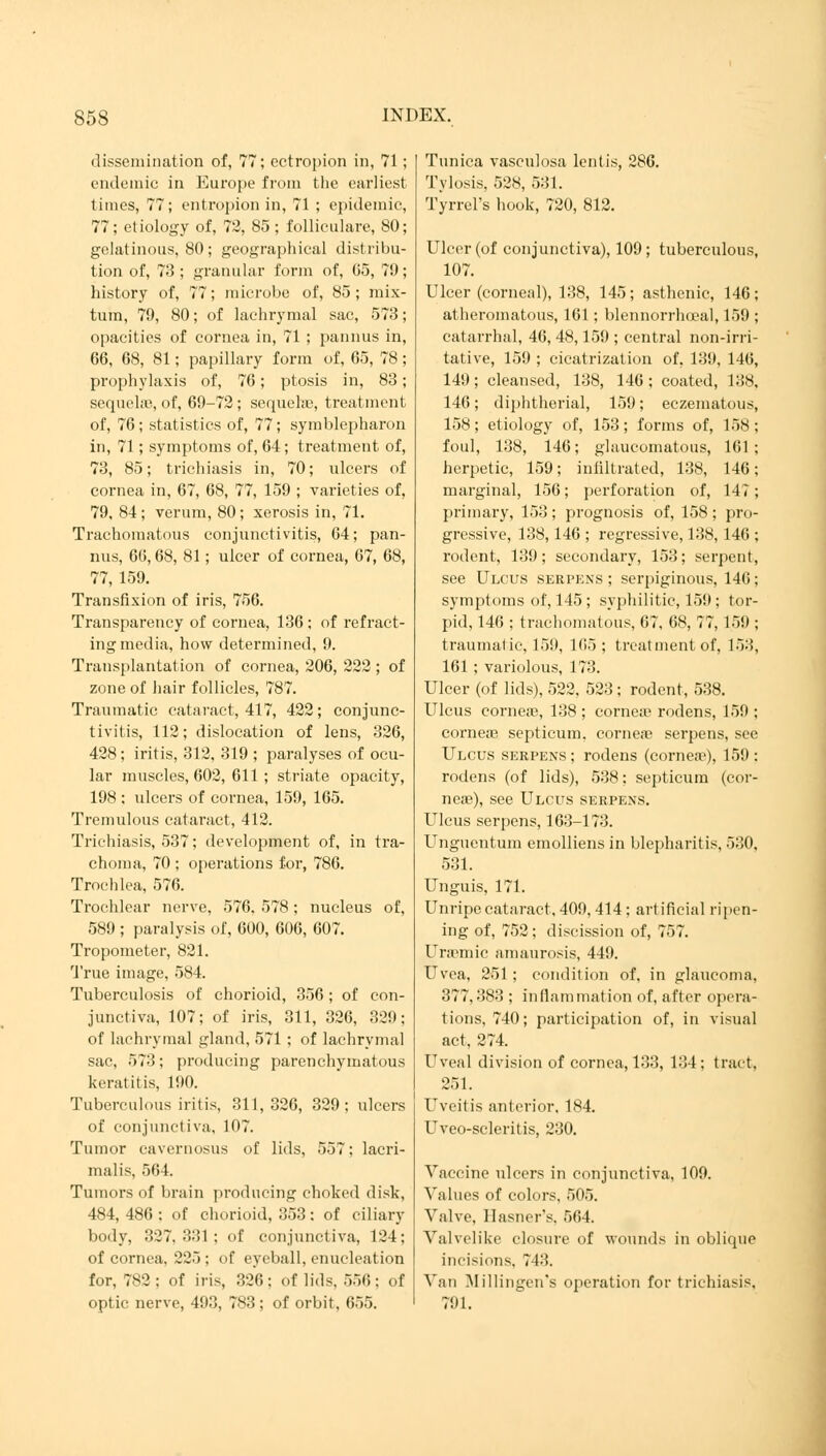 dissemination of, 77; ectropion in, 71; endemic in Europe from the earliest times, 77; entropion in, 71 ; epidemic, 77; etiology of, 72, 85; folliculare, 80; gelatinous, 80; geographical distribu- tion of, 73 ; granular form of, 65, 79; history of, 77; microbe of, 85 ; mix- turn, 79, 80; of lachrymal sac, 573; opacities of cornea in, 71 ; pannus in, 66, 68, 81; papillary form of, 65, 78; prophylaxis of, 76; ptosis in, 83; sequehe, of, 69-72; sequelae, treatment of, 76; statistics of, 77; Symblepharon in, 71; symptoms of, 64; treatment of, 73, 85; trichiasis in, 70; ulcers of cornea in, 67, 68, 77, 159 ; varieties of, 79, 84; verum, 80; xerosis in, 71. Trachomatous conjunctivitis, 64; pan- nus, 66,68, 81 ; ulcer of cornea, 67, 68, 77, 159. Transfixion of iris, 756. Transparency of cornea, 136 ; of refract- ing media, how determined, 9. Transplantation of cornea, 206, 222 ; of zone of hair follicles, 787. Traumatic cataract, 417, 422; conjunc- tivitis, 112; dislocation of lens, 326, 428 ; iritis, 312, 319 ; paralyses of ocu- lar muscles, 602, 611 ; striate opacity, 198 ; ulcers of cornea, 159, 165. Tremulous cataract, 412. Trichiasis, 537; development of, in tra- choma, 70 ; operations for, 786. Trochlea, 576. Trochlear nerve, 576, 578 ; nucleus of, 589 ; paralysis of, 600, 606, 607. Tropometer, 821. True image, 584. Tuberculosis of chorioid, 356; of con- junctiva, 107; of iris, 311, 326, 30!); of lachrymal gland, 571 ; of lachrymal sac, 573; producing parenchymatous keratitis, 190. Tuberculous iritis, 311,326, 329; ulcers of conjunctiva, 107. Tumor cavernosus of lids, 557; lacri- malis, 564. Tumors of brain producing choked disk, 484, 486 : of chorioid, 353: of ciliary body, 327, 331 ; of conjunctiva, 124; of cornea, 225; of eyeball, enucleation for, 782; of iris, 326; of lids, 556; of optic nerve, 493, 783; of orbit, 655. Tunica vasculosa lentis, 286. Tylosis, 528, 531. Tyrrel's hook, 720, 812. Ulcer (of conjunctiva), 109; tuberculous, 107. Ulcer (corneal), 138, 145; asthenic, 146; atheromatous, 161 ; blennorrhceal, 159 ; catarrhal, 46, 48,159 ; central non-irri- tative, 159 ; cicatrization of, 139, 146, 149 ; cleansed, 138, 146 ; coated, 138. 146; diphtherial, 159; eczematous, 158; etiology of, 153; forms of, 158; foul, 138, 146; glaucomatous, 161; herpetic, 159; infiltrated, 138, 146; marginal, 156; perforation of, 147; primary, 153; prognosis of, 158; pro- gressive, 138, 146 ; regressive, 138,146 ; rodent, 139; secondary, 153; serpent, see Ulcus serpens ; serpiginous, 146; symptoms of, 145 ; syphilitic, 159 ; tor- pid, 146 : trachomatous, 67, 68, 77, 1.»!»; traumatic, 15!), 165; treatment of, 153, 161 ; variolous, 173. Ulcer (of lids), 522. 523; rodent, 538. Ulcus corneas, 138; corneae rodens, 159 ; cornea? septicum. cornea? serpens, see Ulcus serpens; rodens (corner), 159: rodens (of lids), 538; septicum (cor- neas), see Ulcus serpens. Ulcus serpens, 163-173. Unguentum emolliens in blepharitis, 530, 531. Unguis, 171. Unripe cataract, 409, 414 : artificial ripen- ing of, 752; discission of, 757. Uraemic amaurosis, 449. Uvea, 251 ; condition of, in glaucoma, 377,383 ; inflammation of, after opera- tions, 740; participation of, in visual act, 274. Uveal division of cornea, 133, 134: tract. 251. Uveitis anterior, 184. Uveo-scleritis, 230. Vaccine ulcers in conjunctiva, 109. Values of colors. 505. Valve, Hasner's, 564. Valvelike closure of wounds in oblique incisions. 743. Van Millingen's operation for trichiasis, 791.